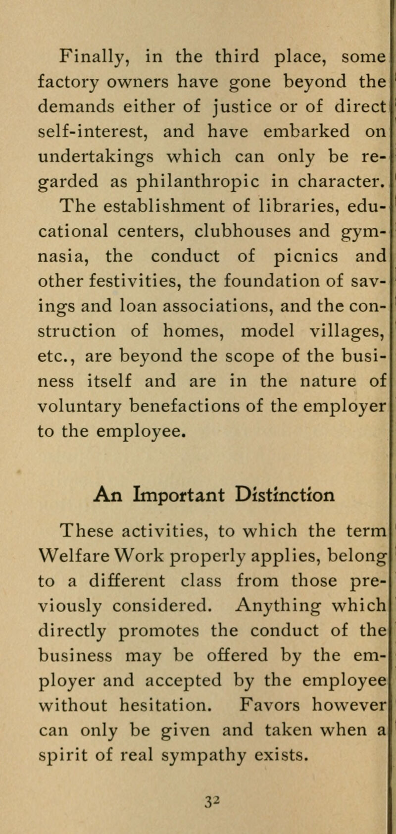 Finally, in the third place, some factory owners have gone beyond the demands either of justice or of direct self-interest, and have embarked on undertakings which can only be re- garded as philanthropic in character. The establishment of libraries, edu- cational centers, clubhouses and gym- nasia, the conduct of picnics and other festivities, the foundation of sav- ings and loan associations, and the con- struction of homes, model villages, etc., are beyond the scope of the busi- ness itself and are in the nature of voluntary benefactions of the employer to the employee. An Important Distinction These activities, to which the term Welfare Work properly applies, belong to a different class from those pre- viously considered. Anything which directly promotes the conduct of the business may be offered by the em- ployer and accepted by the employee without hesitation. Favors however can only be given and taken when a spirit of real sympathy exists. 3^