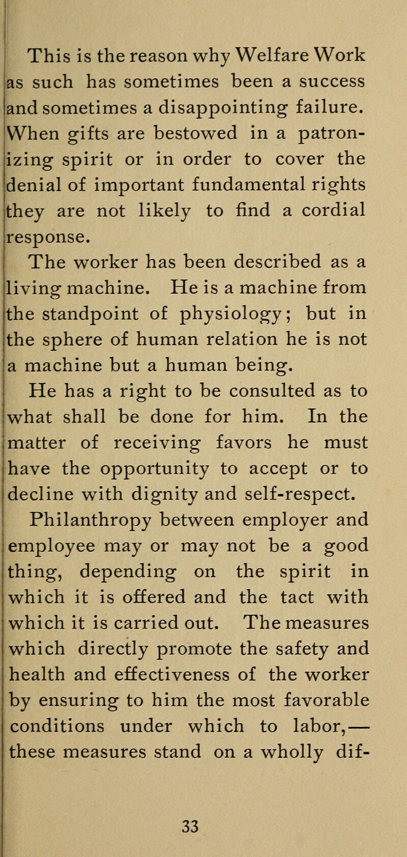 This is the reason why Welfare Work as such has sometimes been a success and sometimes a disappointing failure. When gifts are bestowed in a patron- izing spirit or in order to cover the denial of important fundamental rights they are not likely to find a cordial response. The worker has been described as a living machine. He is a machine from the standpoint of physiology; but in the sphere of human relation he is not a machine but a human being. He has a right to be consulted as to what shall be done for him. In the matter of receiving favors he must have the opportunity to accept or to decline with dignity and self-respect. Philanthropy between employer and employee may or may not be a good thing, depending on the spirit in which it is offered and the tact with which it is carried out. The measures which directly promote the safety and health and effectiveness of the worker by ensuring to him the most favorable conditions under which to labor,— these measures stand on a wholly dif-