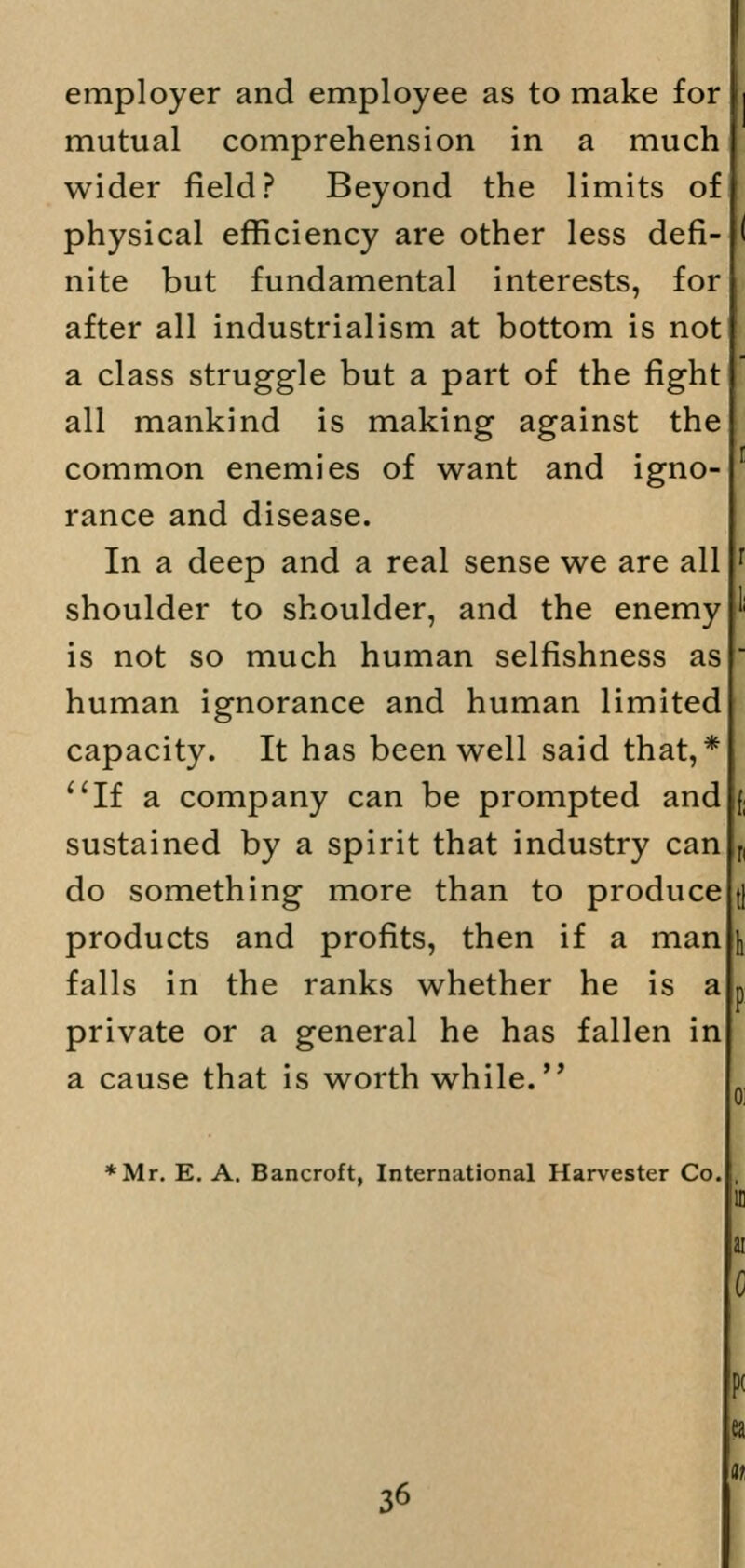 employer and employee as to make for mutual comprehension in a much wider field? Beyond the limits of physical efficiency are other less defi- nite but fundamental interests, for after all industrialism at bottom is not a class struggle but a part of the fight all mankind is making against the common enemies of want and igno- rance and disease. In a deep and a real sense we are all shoulder to shoulder, and the enemy is not so much human selfishness as human ignorance and human limited capacity. It has been well said that,* If a company can be prompted and sustained by a spirit that industry can do something more than to produce products and profits, then if a man falls in the ranks whether he is a private or a general he has fallen in a cause that is worth while. *Mr. E. A. Bancroft, International Harvester Co