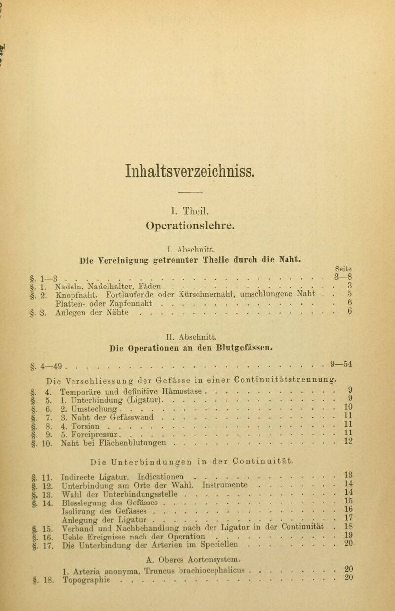 Inhaltsverzeichniss. I. Theil. Operationslehre. I. Abschnitt. Die Tereinigung getrennter Theile dnrch die Nalit. Seite §.1-3 3-8 §. 1. Nadeln, Nadelhalter, Fäden 3 §. 2. Knopfnaht. Fortlaufende oder Kürschnernaht, umschlungene Naht . . 5 Platten- oder Zapfennaht 6 §. 3. Anlegen der Nähte 6 II. Abschnitt. Die Operationen an den Blutgefässen. §. 4—49 9—54 Die Verschliessung der Gefässe in einer Continuitätstrennung. §. 4. Temporäre und definitive Hämostase 9 §. 5. 1. Unterbindung (Ligatur) 9 §. 6. 2. Umstechung 10 §. 7. 3. Naht der Gefässwand H §. 8. 4. Torsion H %. 9. 5. Forcipressur H §. 10. Naht bei Flächenblutungen 12 Die Unterbindungen in der Continuität. §. 11. Indirecte Ligatur. Indicationen IB §. 12. Unterbindung am Orte der Wahl. Instrumente 14 §. 18. Wahl der Unterbindungsstelle 14 §. 14. Blosslegung des Gefässes 15 Isolirung des Gefässes lo Anlegung der Ligatur .' : ' ^1 §. 15. Verband und Nachbehandlung nach der Ligatur in der Continuität . 18 §. 16. Ueble EreigniHse nach der Operation 19 §. 17. Die Unterbindung der Arterien im Speciellen 20 A. Oberes Aortensystem. 1. Arteria anonyma, Truncus brachiocephalicus 20 §. 18. Topographie 20