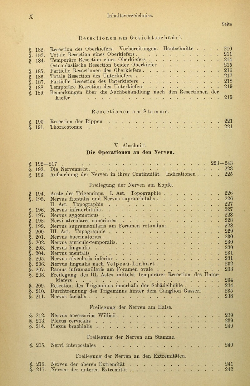 §. 183. §• 184, ^ 185. §. 186. §• 187. §. 188. §• 189. Inhaltsverzeicliniss. Seite Resectionen am Ge.siclatsschäclel. Resection des Oberkiefers. Vorbereitungen. Hautschnitte .... 210 Totale Resection eines Oberkiefers 211 Temporäre Resection eines Oberkiefers 214 Osteoplastische Resection beider Oberkiefer 215 Partielle Resectionen des Oberkiefers 216 Totale Resection des Unterkiefers 217 Partielle Resection des Unterkiefers 218 Temporäre Resection des Unterkiefers 219 Bemerkungen über die Nachbehandlung nach den Resectionen der Kiefer 219 Resectionen am Stamme. 190. Resection der Rippen 221 191. Thoracotomie 221 V. Abschnitt. Die Operationen an den Nerven. §. 192—217 223-243 §. 192. Die Nervennaht 223 §. 193. Aufsuchung der Nerven in ihrer Continuität. Indicationen .... 225 Freilegung der Nerven am Kopfe. §. 194. Aeste des Trigeminus. I. Ast. Topographie 226 §. 195. Nervus frontalis und Nervus supraorbitalis 226 II. Ast. Topographie 227 §. 196. Nervus infraorbitalis 227 §. 197. Nervus zygomaticus 228 §. 198. Nervi alveolares superiores 228 §. 199. Nervus supramasillaris am Foramen rotundum 228 §. 200. III. Ast. Topographie 229 §. 201. Nervus buccinatorius 280 §. 202. Nervus auriculo-temporalis 230 §. 203. Nervus lingualis 230 §. 204. Nervus mentalis 231 §. 205. Nervus alveolaris inferior 231 §. 206. Nervus lingualis nach Velpeau-Linhart 232 §. 207. Ramus inframasillaris am Foramen ovale 233 §. 208. Freilegung des III. Astes mittelst temporärer Resection des Unter- kiefers 234 §. 209. Resection des Trigeminus innerhalb der Schädelhöhle 234 §. 210. Durchtrennung des Trigeminus hinter dem Ganglion Gasseri . . . 235 §. 211. Nervus facialis 238 Freilegung der Nerven am Halse. §. 212. Nervus aecessorius Willisii 239 §. 213. Plexus cervicalis 239 §. 214. Plexus brachialis 240 Freilegung der Nerven am Stamme. §. 215. Nervi intercostales 240 Freilegung der Nerven an den Extremitäten. §. 216. Nerven der oberen Extremität 241 §. 217. Nerven der unteren Extremität 242