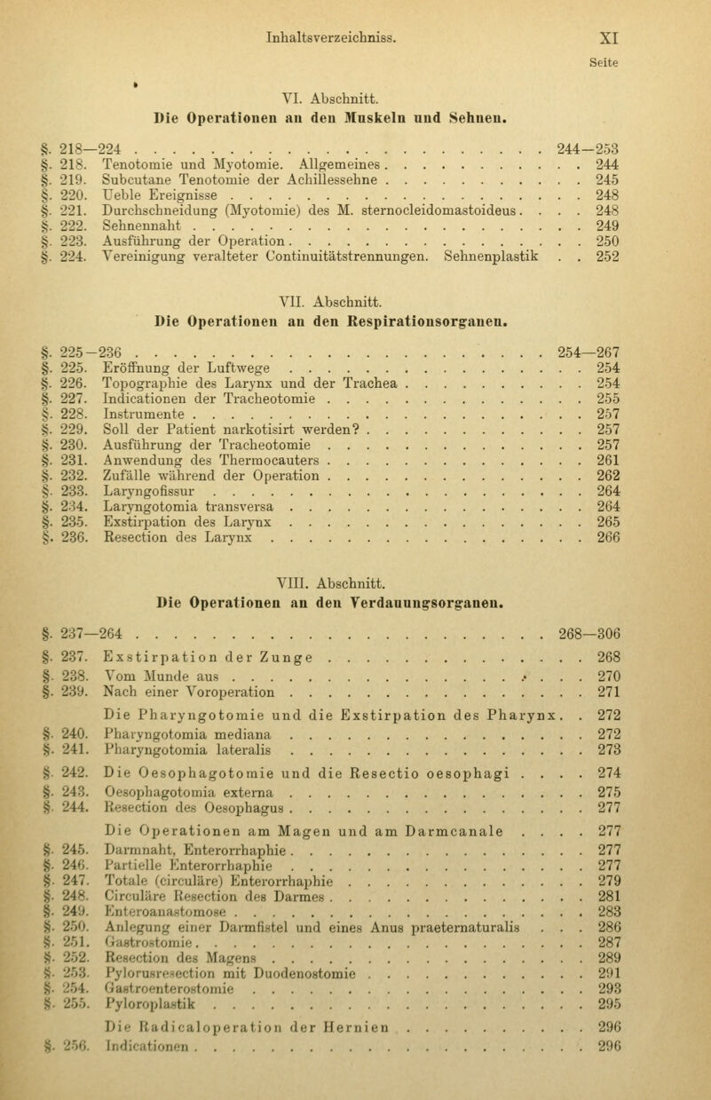 Seite » VI. Abschnitt. Die Operationen an den Maskeln nnd Sehnen. §. 218—224 244-253 §. 218. Tenotomie und Myotomie. Allgemeines 244 §. 219. Subcutane Tenotomie der Achillessehne 245 §. 220. Ueble Ereignisse 248 §. 221. Durchschneidung (Myotomie) des M. sternocleidomastoideus. . . . 248 §. 222. Sehnennaht 249 §. 223. Ausführung der Operation 250 §. 224. Vereinigung veralteter Continuitätstrennungen. Sehnenplastik . . 252 VII. Abschnitt. Die Operationen an den Respirationsorganen. §. 225-236 254—267 §. 225. Eröffnung der Luftwege 254 §. 226. Topographie des Larynx und der Trachea 254 §. 227. Indicationen der Tracheotomie 255 §. 228. Instrumente 257 §. 229. Soll der Patient narkotisirt werden? 257 §. 230. Ausführung der Tracheotomie 257 §. 231. Anwendung des Therraocauters 261 §. 232. Zufälle während der Operation 262 §. 283. Laiyngofissur 264 §. 234. Laryngotomia transversa 264 §. 235. Exstirpation des Larynx 265 §. 286. Resection des Larynx 266 VIII. Abschnitt. Die Operationen an den Yerdanungsorgranen. §. 237—264 268—306 §. 237. Exstirpation der Zunge 268 §. 238. Vom Munde aus 270 §. 239. Nach einer Voroperation 271 Die Pharyngotomie und die Exstirpation des Pharynx. . 272 §. 240. Pharyngotomia mediana 272 §. 241. Pharyngotomia lateralis 273 §. 242. Die Oesophagotomie und die Resectio oesophagi .... 274 §. 243. Oesophagotomia externa 275 §. 244. Resection des Oesoj)hagu9 277 Die Operationen am Magen und am Darmcanale .... 277 §. 245. Darmnaht, Enterorrhaphie 277 §. 246. Partielle Enterorrhaphie 277 §. 247. Totale (circuläre) Enterorrhaphie 279 §. 248. Circuläre Resection des Darmes 281 §. 249. Enteroanastomose 288 §. 250. Anlegung einer Darmfistel und eines Anus praeternaturalis . . . 286 8. 251. Gastro.stomie 287 S. 252. Resection des Magens 289 §. 253. Pylorusresection mit Duodenostomie 291 §. 254. Gastroenterostomie 293 §. 255. Pyloroplastik 295 Die Radicaloperatioii der Hernien 296 §. 256. Indicationen 296
