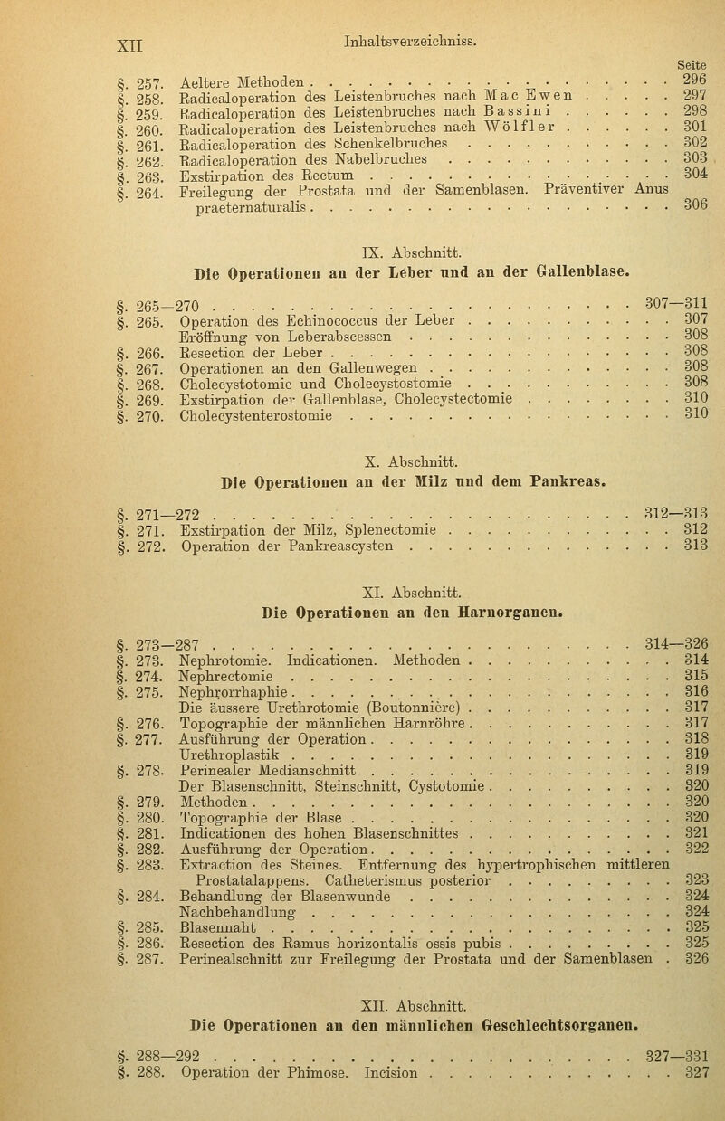 Seite §. 257. Aeltere Methoden 296 §. 258. Eadicaloperation des Leistenbruches nach Mac Ewen . . . . . 297 §. 259. Radicaloperation des Leisttenbruches nach Bassini 298 §. 260. Radicaloperation des Leistenbruches nach Wolf 1er 301 §. 261. Radicaloperation des Schenkelbruches 302 §. 262. Radicaloperation des Nabelbruches 303 §. 263. Exstirpation des Rectum 304 §. 264. Freilegung der Prostata und der Samenblasen. Präventiver Anus praeternaturalis 306 IX. Abschnitt. Die Operationen an der Leber nnd an der Gallenblase. §. 265-270 307-311 §. 265. Operation des Echinococcus der Leber 307 Eröffnung von Leberabscessen 308 §. 266. Resection der Leber 308 §. 267. Operationen an den Gallenwegen 308 §. 268. Cholecystotomie und Cholecystostomie 308 §. 269. Exstirpation der Gallenblase, Cholecystectomie 310 §. 270. Cholecystenterostomie 310 X. Abschnitt. Die Operationen an der Milz nnd dem Pankreas. §. 271—272 312—313 §. 271. Exstirpation der Milz, Splenectomie 312 §. 272. Operation der Pankreascysten 313 XL Abschnitt. Die Operationen an den Harnor^anen. §. 273-287 314—326 §. 273. Nephrotomie. Indicationen. Methoden 314 §. 274. Nephrectomie 315 §. 275. Neph^orrhaphie 316 Die äussere Urethrotomie (Boutonniere) 317 §. 276. Topographie der männlichen Harnröhre 317 §. 277. Ausführung der Operation 318 Urethroplastik 319 §. 278. Perinealer Medianschnitt _ 319 Der Blasenschnitt, Steinschnitt, Cystotomie 320 §. 279. Methoden 320 §. 280. Topographie der Blase 320 §. 281. Indicationen des hohen Blasenschnittes 321 §. 282. Ausführung der Operation 322 §. 283. Extraction des Steines. Entfernung des hypertrophischen mittleren Prostatalappens. Catheterismus posterior 323 §. 284. Behandlung der Blasenwunde 324 Nachbehandlung 324 §. 285. Blasennaht 325 §. 286. Resection des Ramus horizontalis ossis pubis 325 §. 287. Perinealschnitt zur Freilegung der Prostata und der Samenblasen . 326 XII. Abschnitt. Die Operationen an den männlichen Creschlechtsorganen. §. 288—292 327—331 §. 288. Operation der Phimose. Incision 327