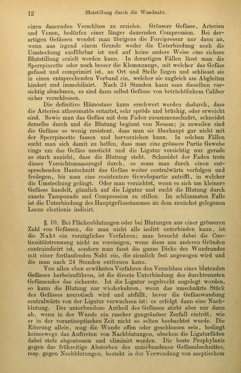 \2 Blutstillung durch die Wundnaht. einen dauernden Verschluss zu erzielen. Grössere Gefässe, Arterien und Venen, bedürfen einer länger dauernden Compression. Bei der- artigen Gelassen wendet man übrigens die Forcipressur nur dann an, wenn aus irgend einem Grunde weder die Unterbindung nocb die Umstecbung ausführbar ist und auf keine andere Weise eine sichere Blutstillung erzielt werden kann. In derartigen Fällen lässt man die Sperrpincette oder noch besser die Klemmzange, mit welcher das Gefäss gefasst und comprimirt ist, an Ort und Stelle liegen und schliesst sie in einen entsprechenden Verband ein, welcher sie zugleich am Abgleiten hindert und immobilisirt. Nach 24 Stunden kann man dieselben vor- sichtig abnehmen, es sind dann selbst Gefässe von beträchtlichem Caliber sicher verschlossen. Die definitive Hämostase kann erschwert werden dadurch, dass die Arterien atheromatös entartet, sehr spröde und brüchig, oder erweicht sind. Sowie man das Gefäss mit dem Faden zusammenschnürt, schneidet derselbe durch und die Blutung beginnt von Neuem; ja zuweilen sind die Gefässe so wenig resistent, dass man sie überhaupt gar nicht mit der Sperrpincette fassen und hervorziehen kann. In solchen Fällen sucht man sich damit zu helfen, dass man eine grössere Partie Gewebe rings um das Gefäss umsticht und die Ligatur vorsichtig nur gerade so stark anzieht, dass die Blutung steht. Schneidet der Faden trotz dieser Vorsichtsmaassregel durch, so muss man durch einen ent- sprechenden Hautschnitt das Gefäss weiter centralwärts verfolgen und freilegen, bis man eine resistentere Gewebspartie antrifft, in welcher die Umstechung gelingt. Oder man verzichtet, wenn es sich um kleinere Gefässe handelt, gänzlich auf die Ligatur und sucht die Blutung durch exacte Tamponade und Compression zu stillen. Im schlimmsten Falle ist die Unterbindung des Hauptgefässstammes an dem zunächst gelegenen Locus electionis indicirt. §. 10. Bei Flächenblutungen oder bei Blutungen aus einer grösseren Zahl von Gefässen, die man nicht alle isolirt unterbinden kann, ist die Naht ein vorzügliches Verfahren; man braucht dabei die Con- tinuitätstrennung nicht zu vereinigen, wenn diess aus anderen Gründen contraindicirt ist, sondern man fasst die ganze Dicke des Wundrandes mit einer fortlaufenden Naht ein, die ziemlich fest angezogen wird und die man nach 24 Stunden entfernen kann. Von allen eben erwähnten Verfahren den Verschluss eines blutenden Gefässes herbeizuführen, ist die directe Unterbindung des durchtrennten Gefässendes das sicherste. Ist die Ligatur regelrecht angelegt worden, so kann die Blutung nur wiederkehren, wenn das umschnürte Stück des Gefässes necrotisch wird und abfällt, bevor die Gefässwandung centralwärts von der Ligatur verwachsen ist: es erfolgt dann eine Nach- blutung, Der unterbundene Antheil des Gefässes stirbt aber nur dann ab, wenn in der Wunde ein rascher gangränöser Zerfall eintritt, wie er in der vorantiseptischen Zeit nicht so selten beobachtet wurde. Die Eiterung allein, mag die Wunde offen oder geschlossen sein, bedingt keineswegs das Auftreten von Nachblutungen, obschon die Ligaturfäden dabei stets abgestossen und eliminirt werden. Die beste Prophylaxis gegen das frühzeitige Absterben des unterbundenen Gefässabschnittes, resp. gegen Nachblutungen, besteht in der Verwendung von aseptischem