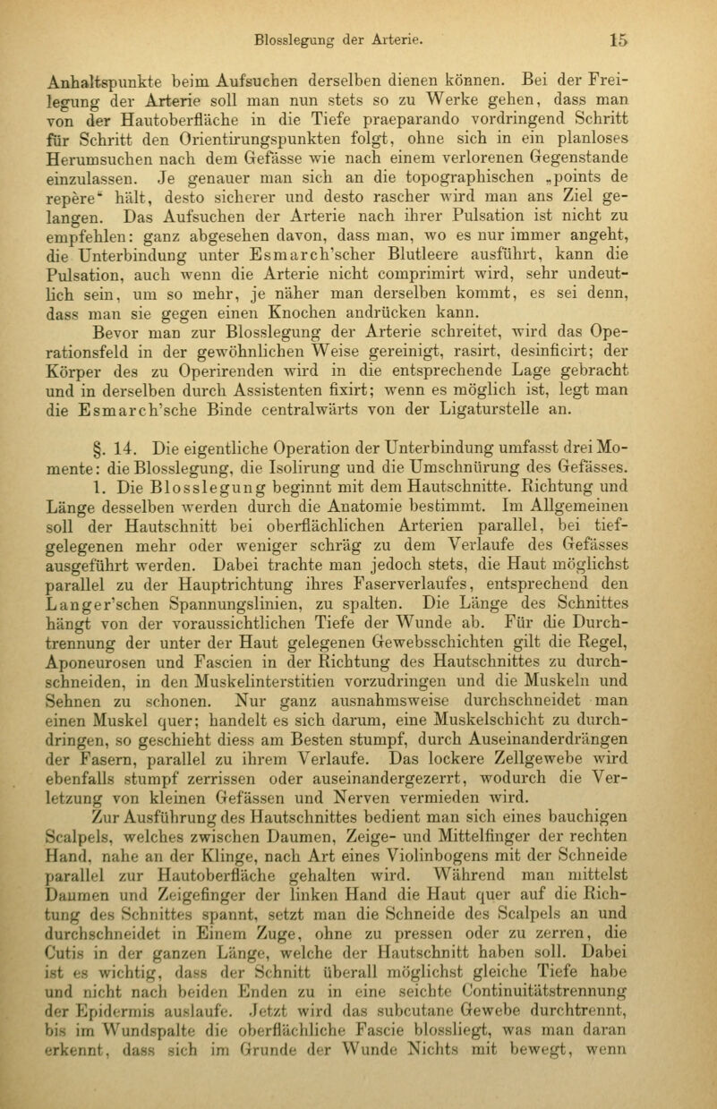 Anhaltspunkte beim Aufsuchen derselben dienen können. Bei der Frei- legung der Arterie soll man nun stets so zu Werke gehen, dass man von der Hautoberfläche in die Tiefe praeparando vordringend Schritt für Schritt den Orientirungspunkten folgt, ohne sich in ein planloses Herumsuchen nach dem Gefässe wie nach einem verlorenen Gegenstande einzulassen. Je genauer man sich an die topographischen „points de repere hält, desto sicherer und desto rascher wird man ans Ziel ge- langen. Das Aufsuchen der Arterie nach ihrer Pulsation ist nicht zu empfehlen: ganz abgesehen davon, dass man, wo es nur immer angeht, die Unterbindung unter Esmarch'scher Blutleere ausführt, kann die Pulsation, auch wenn die Arterie nicht comprimirt wird, sehr undeut- lich sein, um so mehr, je näher man derselben kommt, es sei denn, dass man sie gegen einen Knochen andrücken kann. Bevor man zur Blosslegung der Arterie schreitet, wird das Ope- rationsfeld in der gewöhnlichen Weise gereinigt, rasirt, desinficirt; der Körper des zu Operirenden wird in die entsprechende Lage gebracht und in derselben durch Assistenten fixirt; wenn es möglich ist, legt man die Esmarch'sche Binde centralwärts von der Ligaturstelle an. §. 14. Die eigentliche Operation der Unterbindung umfasst drei Mo- mente : die Blosslegung, die Isolirung und die Umschnürung des Gefässes. 1. Die Blosslegung beginnt mit dem Hautschnitte. Pachtung und Länge desselben werden durch die Anatomie bestimmt. Im Allgemeinen soll der Hautschnitt bei oberflächlichen Arterien parallel, bei tief- gelegenen mehr oder weniger schräg zu dem Verlaufe des Gefässes ausgeführt werden. Dabei trachte man jedoch stets, die Haut möglichst parallel zu der Hauptrichtung ihres Faserverlaufes, entsprechend den Langer'schen Spannungslinien, zu spalten. Die Länge des Schnittes hängt von der voraussichtlichen Tiefe der Wunde ab. Für die Durch- trennung der unter der Haut gelegenen Gewebsschichten gilt die Regel, Aponeurosen und Fascien in der Richtung des Hautschnittes zu durch- schneiden, in den Muskelinterstitien vorzudringen und die Muskeln und Sehnen zu schonen. Nur ganz ausnahmsweise durchschneidet man einen Muskel quer; handelt es sich darum, eine Muskelschicht zu durch- dringen, so geschieht diess am Besten stumpf, durch Auseinanderdrängen der Fasern, parallel zu ihrem Verlaufe. Das lockere Zellgewebe wird ebenfalls stumpf zerrissen oder auseinandergezerrt, wodurch die Ver- letzung von kleinen Gefässen und Nerven vermieden wird. Zur Ausführung des Hautschnittes bedient man sich eines bauchigen Scalpels, welches zwischen Daumen, Zeige- und Mittelfinger der rechten Hand, nahe an der Klinge, nach Art eines Violinbogens mit der Schneide parallel zur Hautoberfläche gehalten wird. Während man mittelst Daumen und Zeigefinger der linken Hand die Haut quer auf die Rich- tung des Schnittes spannt, setzt man die Schneide des Scalpels an und durchschneidet in Einem Zuge, ohne zu pressen oder zu zerren, die Cutis in der ganzen Länge, welche der Hautschnitt haben soll. Dabei ist es wichtig, dass der Schnitt überall möglichst gleiche Tiefe habe und nicht nach beiden Enden zu in eine seichte Continuitätstrennung der P]pidormis auslaufe. Jetzt wird das subcutane Gewebe durchtrennt, bis im Wundspalte die oberflächliche Fascie blossliegt, was man daran erkennt, dass sich im Grunde der Wunde Nichts mit bewegt, wenn