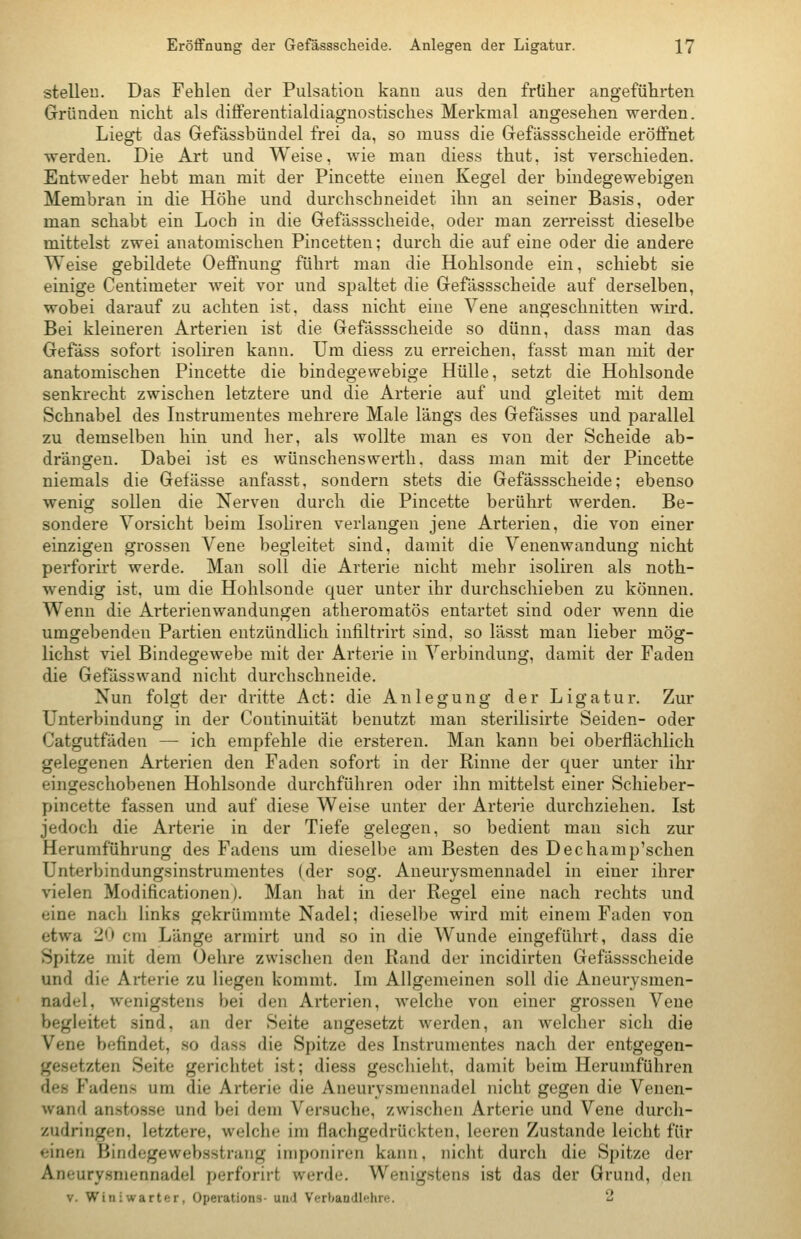 stellen. Das Fehlen der Pulsatiou kann aus den früher angeführten Gründen nicht als differentialdiagnostisches Merkmal angesehen werden. Liegt das Gefässbündel frei da, so muss die Gefässscheide eröffnet •werden. Die Art und Weise, wie man diess thut. ist verschieden. Entweder hebt man mit der Pincette einen Kegel der bindegewebigen Membran in die Höhe und durchschneidet ihn an seiner Basis, oder man schabt ein Loch in die Gefässscheide, oder man zerreisst dieselbe mittelst zwei anatomischen Pincetten; durch die auf eine oder die andere Weise gebildete Oeffnung führt man die Hohlsonde ein, schiebt sie einige Centimeter weit vor und spaltet die Gefässscheide auf derselben, wobei darauf zu achten ist, dass nicht eine Vene angeschnitten wird. Bei kleineren Arterien ist die Gefässscheide so dünn, dass man das Gefäss sofort isoliren kann. Um diess zu erreichen, fasst man mit der anatomischen Pincette die bindegewebige Hülle, setzt die Hohlsonde senkrecht zwischen letztere und die Arterie auf und gleitet mit dem Schnabel des Instrumentes mehrere Male längs des Gefässes und parallel zu demselben hin und her, als wollte man es von der Scheide ab- drängen. Dabei ist es wünschenswerth, dass man mit der Pincette niemals die Gefässe anfasst, sondern stets die Gefässscheide; ebenso wenig sollen die Nerven durch die Pincette berührt werden. Be- sondere Vorsicht beim Isoliren verlangen jene Arterien, die von einer einzigen grossen Vene begleitet sind, damit die Venenwandung nicht perforirt werde. Man soll die Arterie nicht mehr isoliren als noth- wendig ist, um die Hohlsonde quer unter ihr durchschieben zu können. Wenn die Arterienwandungen atheromatös entartet sind oder wenn die umgebenden Partien entzündlich infiltrirt sind, so lässt man lieber mög- lichst viel Bindegewebe mit der Arterie in Verbindung, damit der Faden die Gefässwand nicht durchschneide. Nun folgt der dritte Act: die Anlegung der Ligatur. Zur Unterbindung in der Continuität benutzt man sterilisirte Seiden- oder Catgutfäden — ich empfehle die ersteren. Man kann bei oberflächlich gelegenen Arterien den Faden sofort in der Rinne der quer unter ihr eingeschobenen Hohlsonde durchführen oder ihn mittelst einer Schieber- pincette fassen und auf diese Weise unter der Arterie durchziehen. Ist jedoch die Arterie in der Tiefe gelegen, so bedient man sich zur Herumführung des Fadens um dieselbe am Besten des Dechamp'schen Unterbindungsinstrumentes (der sog. Aneurysmennadel in einer ihrer vielen Modificationen). Man hat in der Regel eine nach rechts und eine nach links gekrümmte Nadel; dieselbe wird mit einem Faden von etwa 20 cm Länge armirt und so in die Wunde eingeführt, dass die Spitze mit dem Oehre zwischen den Rand der incidirten Gefässscheide und die Arterie zu liegen kommt. Im Allgemeinen soll die Aneurysmen- nadel, wenigstens bei den Arterien, welche von einer grossen Vene begleitet sind, an der Seite angesetzt M^erden, an welcher sich die Vene befindet, .so dass die Spitze des Instrumentes nach der entgegen- gesetzten Seite gerichtet ist; diess geschieht, damit beim Herumführen des Fadens um die Arterie die Aneurysmennadel nicht gegen die Venen- wand anstosse und bei dem Versuche, zwischen Arterie und Vene durch- zudringen, letztere, welche im flachgedrückten, leeren Zustande leicht für einen Bindegewebsstraiig iniponiren kann, nicht durch die Spitze der Aneury.smennadel perforirt werde. Wenigstens ist das der Grund, den V. Winiwarter, Operations- und Verbandlehre. 2