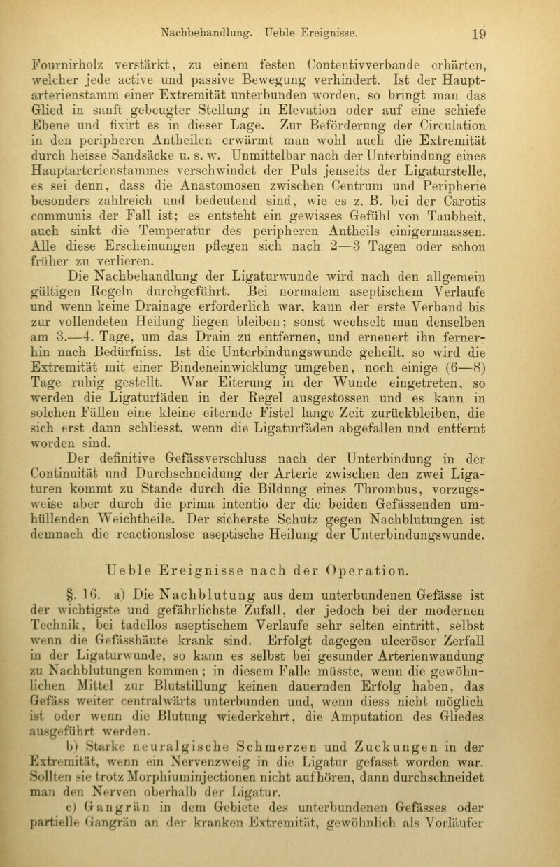 Fournirholz verstärkt, zu einem festen Contentivverbande erhärten, welcher jede active und passive Bewegung verhindert. Ist der Haupt- arterienstamm einer Extremität unterbunden worden, so bringt man das Glied in sanft gebeugter Stellung in Elevation oder auf eine schiefe Ebene und fixirt es in dieser Lage. Zur Beförderung der Circulation in den peripheren Antheilen erwärmt man wohl auch die Extremität durch heisse Sandsäcke u. s. w. Unmittelbar nach der Unterbindung eines Hauptarterienstammes verschwindet der Puls jenseits der Ligaturstelle, es sei denn, dass die Anastomosen zwischen Centrum und Peripherie besonders zahlreich und bedeutend sind, wie es z. B. bei der Carotis communis der Fall ist; es entsteht ein gewisses Gefühl von Taubheit, auch sinkt die Temperatur des peripheren Antheils einigermaassen. Alle diese Erscheinungen pflegen sich nach 2—3 Tagen oder schon früher zu verlieren. Die Nachbehandlung der Ligaturwunde wird nach den allgemein gültigen Regeln durchgeführt. Bei normalem aseptischem Verlaufe und wenn keine Drainage erforderlich war, kann der erste Verband bis zur vollendeten Heilung liegen bleiben; sonst wechselt man denselben am 3.—4. Tage, um das Drain zu entfernen, und erneuert ihn ferner- hin nach Bedürfniss. Ist die Unterbindungswunde geheilt, so wird die Extremität mit einer Bindeneinwicklung umgeben, noch einige (6—8) Tage ruhig gestellt. War Eiterung in der Wunde eingetreten, so werden die Ligaturfäden in der Regel ausgestossen und es kann in solchen Fällen eine kleine eiternde Fistel lange Zeit zurückbleiben, die sich erst dann schliesst, wenn die Ligaturfäden abgefallen und entfernt worden sind. Der definitive Gefässverschluss nach der Unterbindung in der Continuität und Durchschneidung der Arterie zwischen den zwei Liga- turen kommt zu Stande durch die Bildung eines Thrombus, vorzugs- weise aber durch die prima intentio der die beiden Gefässenden um- hüllenden Weichtheile. Der sicherste Schutz gegen Nachblutungen ist demnach die reactionslose aseptische Heilung der Unterbindungswunde. Ueble Ereignisse nach der Operation. §. 16. a) Die Nachblutung aus dem unterbundenen Gefässe ist der wichtigste und gefährlichste Zufall, der jedoch bei der modernen Technik, bei tadellos aseptischem Verlaufe sehr selten eintritt, selbst wenn die Gefässhäute krank sind. Erfolgt dagegen ulceröser Zerfall in der Ligaturwunde, so kann es selbst bei gesunder Arterienwandung zu Nachblutungen kommen; in diesem Falle müsste, wenn die gewöhn- lichen Mittel zur Blutstillung keinen dauernden Erfolg haben, das Gefäss weiter centralwärts unterbunden und, wenn diess nicht möglich ist oder wenn die Blutung wiederkehrt, die Amputation des Gliedes ausgeführt werden. b) Starke neuralgische Schmerzen und Zuckungen in der Extremität, wenn ein Nervenzweig in die Ligatur gefasst worden war. Sollten sie trotz Morphiuminjectionen nicht aufhören, dann durchschneidet man den Nerven oberhalb der Ligatur. c) Gangrän in dem Gebiete des unterbundenen Gefässes oder partielle Gangrän an der kranken Extremität, gewöhnlich als Vorläufer