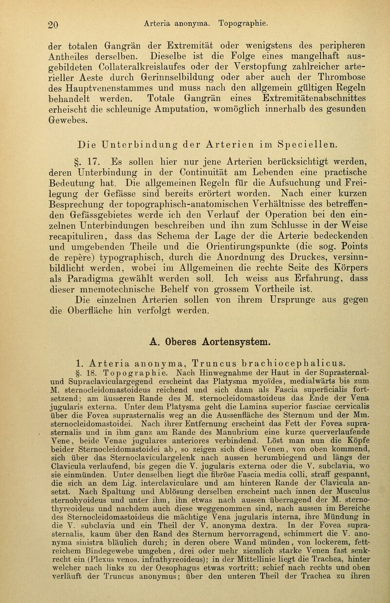 der totalen Gangrän der Extremität oder wenigstens des peripheren Antheiles derselben. Dieselbe ist die Folge eines mangelhaft aus- gebildeten Collateralkreislaufes oder der Verstopfmig zahlreicher arte- rieller Aeste durch Gerinnselbildung oder aber auch der Thrombose des Hauptvenenstammes und muss nach den allgemein gültigen Regeln behandelt werden. Totale Gangrän eines Extremitätenabschnittes erheischt die schleunige Amputation, womöglich innerhalb des gesunden Gewebes. Die Unterbindung der Arterien im Speciellen. §. 17. Es sollen hier nur jene Arterien berücksichtigt werden, deren Unterbindung in der Continuität am Lebenden eine practische Bedeutung hat. Die allgemeinen Regeln für die Aufsuchung und Frei- legung der Gefässe sind bereits erörtert worden. Nach einer kurzen Besprechung der topographisch-anatomischen Verhältnisse des betreffen- den Gefässgebietes werde ich den Verlauf der Operation bei den ein- zelnen Unterbindungen beschreiben und ihn zum Schlüsse in der Weise recapituliren, dass das Schema der Lage der die Arterie bedeckenden und umgebenden Theile und die Orientirungspunkte (die sog. Points de repere) typographisch, durch die Anordnung des Druckes, versinn- bildlicht werden, wobei im Allgemeinen die rechte Seite des Körpers als Paradigma gewählt werden soll. Ich weiss aus Erfahrung, dass dieser mnemotechnische Behelf von grossem Vortheile ist. Die einzelnen Arterien sollen von ihrem Ursprünge aus gegen die Oberfläche hin verfolgt werden. A. Oberes Aortensystem. 1. Arteria anonyma, Truncus brachiocephalicus. §. 18. Topographie. Nach Hinwegnahme der Haut in der Suprasternal- und Supraclaviculargegend erscheint das Platysma myoides, medialwärts bis zum M. sternocleidomastoideus reichend und sich dann als Fascia superficialis fort- setzend; am äusseren Rande des M. sternocleidomastoideus das Ende der Vena jugularis externa. Unter dem Platysma geht die Lamina superior fasciae cervicalis über die Fovea suprasternalis weg an die Aussenfläche des Sternum und der Mm. sternocleidomastoidei. Nach ihrer Entfernung erscheint das Fett der Fovea supra- sternalis und in ihm ganz am Rande des Manubrium eine kurze querverlaufende Vene, beide Venae jugulares anteriores verbindend. Löst man nun die Köpfe beider Sternocleidomastoidei ab, so zeigen sich diese Venen, von oben kommend, sich über das Sternoclaviculargelenk nach aussen herumbiegend und längs der Clavicula verlaufend, bis gegen die V. jugularis externa oder die V. subclavia, wo sie einmünden. Unter denselben liegt die fibröse Fascia media colli, straff gespannt, die sich an dem Lig. interclaviculare und am hinteren Rande der Clavicula an- setzt. Nach Spaltung und Ablösung derselben erscheint nach innen der Musculus sternohyoideus und unter ihm, ihn etwas nach aussen überragend der M. sterno- thyreoideus und nachdem auch diese weggenommen sind, nach aussen im Bereiche des Sternocleidomastoideus die mächtige Vena jugularis interna, ihre Mündung in die V. subclavia und ein Theil der V. anonyma dextra. In der Fovea supra- sternalis, kaum über den Rand des Sternum hervorragend, schimmert die V. ano- nyma sinistra bläulich durch; in deren obere Wand münden, von lockerem, fett- reichem Bindegewebe umgeben, drei oder mehr ziemlich starke Venen fast senk- recht ein (Plexus venös, infrathyreoideus); in der Mittellinie liegt die Trachea, hinter welcher nach links zu der Oesophagus etwas vortritt; schief nach rechts und oben verläuft der Truncus anonymus; über den unteren Theil der Trachea zu ihren