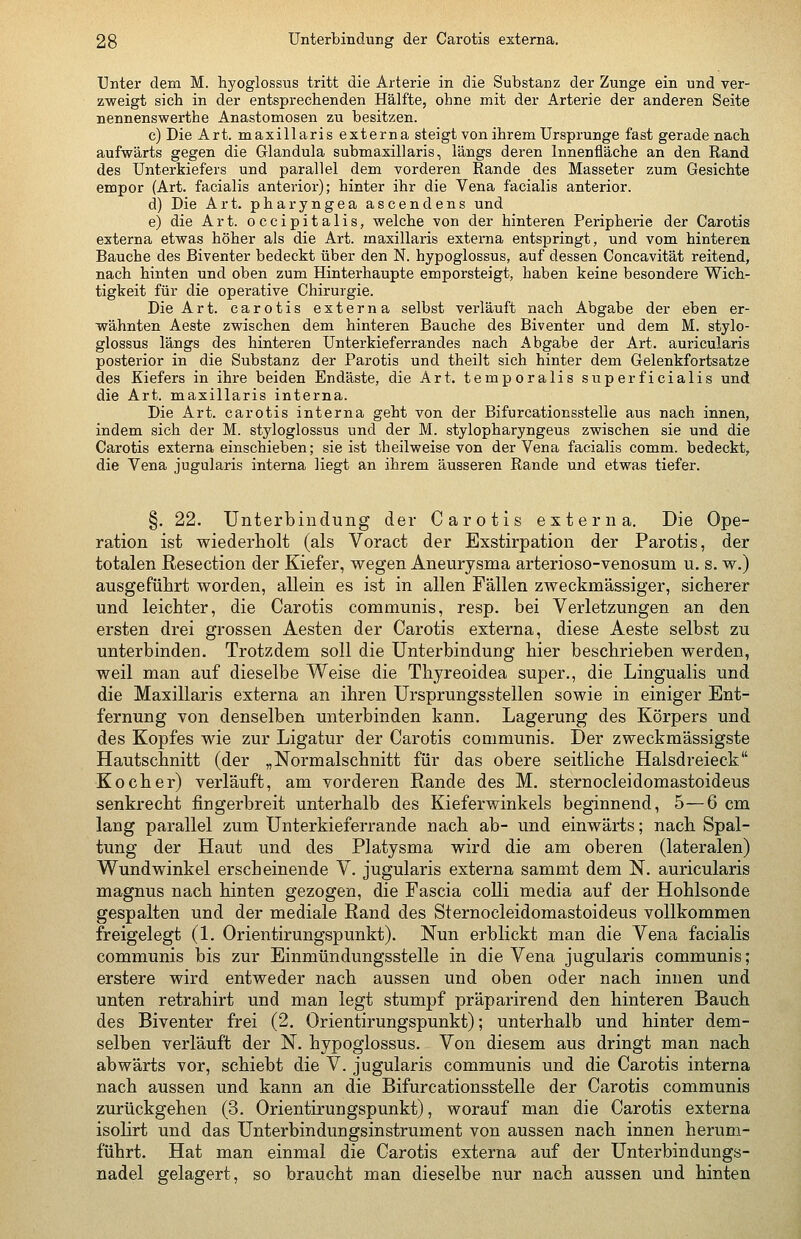 Unter dem M. hyoglossus tritt die Arterie in die Substanz der Zunge ein und ver- zweigt sich in der entsprecbenden Hälfte, ohne mit der Arterie der anderen Seite nennenswerthe Anastomosen zu besitzen. c) Die Art. maxillaris externa steigt von ihrem Ursprünge fast gerade nach aufwärts gegen die Glandula submaxillaris, längs deren Innenfläche an den Rand des Unterkiefers und parallel dem vorderen Rande des Masseter zum Gesichte empor (Art. facialis anterior); hinter ihr die Vena facialis anterior. d) Die Art. pharyngea ascendens und e) die Art. occipitalis, welche von der hinteren Peripherie der Carotis externa etwas höher als die Art. maxillaris externa entspringt, und vom hinteren Bauche des Biventer bedeckt über den N. hypoglossus, auf dessen Concavität reitend, nach hinten und oben zum Hinterhaupte emporsteigt, haben keine besondere Wich- tigkeit für die operative Chirurgie. Die Art. carotis externa selbst verläuft nach Abgabe der eben er- wähnten Aeste zwischen dem hinteren Bauche des Biventer und dem M. stylo- glossus längs des hinteren Unterkieferrandes nach Abgabe der Art. auricularis posterior in die Substanz der Parotis und theilt sich hinter dem Gelenkfortsatze des Kiefers in ihre beiden Endäste, die Art. temporalis superficialis und die Art. maxillaris interna. Die Art. carotis interna geht von der Bifurcationsstelle aus nach innen, indem sich der M. styloglossus und der M. stylopharyngeus zwischen sie und die Carotis externa einschieben; sie ist theilweise von der Vena facialis comm. bedeckt, die Vena jugularis interna liegt an ihrem äusseren Rande und etwas tiefer. §. 22. Unterbindung der Carotis externa. Die Ope- ration ist wiederholt (als Voract der Exstirpation der Parotis, der totalen Resection der Kiefer, wegen Aneurysma arterioso-venosum u. s. w.) ausgeführt worden, allein es ist in allen Fällen zweckmässiger, sicherer und leichter, die Carotis communis, resp. bei Verletzungen an den ersten drei grossen Aesten der Carotis externa, diese Aeste selbst zu unterbinden. Trotzdem soll die Unterbindung hier beschrieben werden, weil man auf dieselbe Weise die Thyreoidea super., die Lingualis und die Maxillaris externa an ihren Ursprungsstellen sowie in einiger Ent- fernung von denselben unterbinden kann. Lagerung des Körpers und des Kopfes wie zur Ligatur der Carotis communis. Der zweckmässigste Hautschnitt (der „Normalschnitt für das obere seitliche Halsdreieck Kocher) verläuft, am vorderen Rande des M. sternocleidomastoideus senkrecht fingerbreit unterhalb des Kieferwinkels beginnend, 5—6 cm lang parallel zum Unterkieferrande nach ab- und einwärts; nach Spal- tung der Haut und des Platysma wird die am oberen (lateralen) Wundwinkel erscheinende V. jugularis externa sammt dem N. auricularis magnus nach hinten gezogen, die Fascia colli media auf der Hohlsonde gespalten und der mediale Rand des Sternocleidomastoideus vollkommen freigelegt (1. Orientirungspunkt). Nun erblickt man die Vena facialis communis bis zur Einmündungsstelle in die Vena jugularis communis; erstere wird entweder nach aussen und oben oder nach innen und unten retrahirt und man legt stumpf präparirend den hinteren Bauch des Biventer frei (2. Orientirungspunkt); unterhalb und hinter dem- selben verläuft der N. hypoglossus. Von diesem aus dringt man nach abwärts vor, schiebt die V. jugularis communis und die Carotis interna nach aussen und kann an die Bifurcationsstelle der Carotis communis zurückgehen (3. Orientirungspunkt), worauf man die Carotis externa isolirt und das Unterbindungsinstrument von aussen nach innen herum- führt. Hat man einmal die Carotis externa auf der Unterbindungs- nadel gelagert, so braucht man dieselbe nur nach aussen und hinten