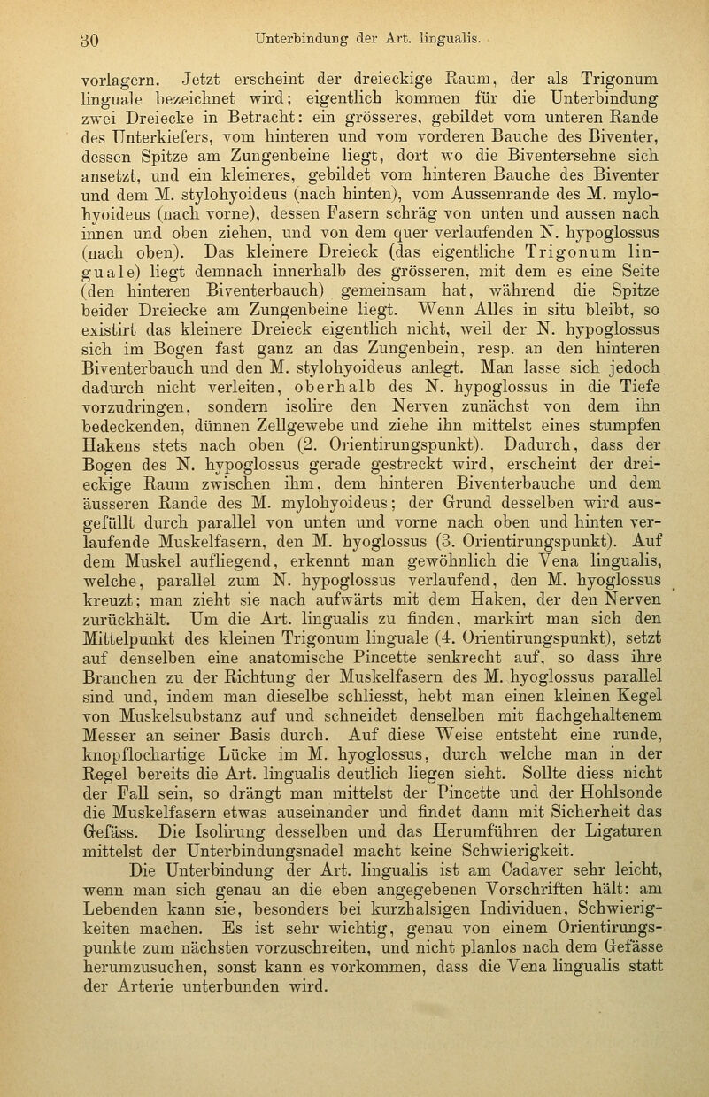 vorlagern. Jetzt ersciieint der dreieckige Raum, der als Trigonum linguale bezeichnet wird; eigentlich kommen für die Unterbindung zwei Dreiecke in Betracht: ein grösseres, gebildet vom unteren Rande des Unterkiefers, vom hinteren und vom vorderen Bauche des Biventer, dessen Spitze am Zungenbeine liegt, dort wo die Biventersehne sich ansetzt, und ein kleineres, gebildet vom hinteren Bauche des Biventer und dem M. stylohyoideus (nach hinten), vom Aussenrande des M. mylo- hyoideus (nach vorne), dessen Fasern schräg von unten und aussen nach innen und oben ziehen, und von dem quer verlaufenden N. hypoglossus (nach oben). Das kleinere Dreieck (das eigentliche Trigonum lin- guale) liegt demnach innerhalb des grösseren, mit dem es eine Seite (den hinteren Biventerbauch) gemeinsam hat, während die Spitze beider Dreiecke am Zungenbeine liegt. Wenn Alles in situ bleibt, so existirt das kleinere Dreieck eigentlich nicht, weil der N. hypoglossus sich im Bogen fast ganz an das Zungenbein, resp. an den hinteren Biventerbauch und den M. stylohyoideus anlegt. Man lasse sich jedoch dadurch nicht verleiten, oberhalb des N. hypoglossus in die Tiefe vorzudringen, sondern isolire den Nerven zunächst von dem ihn bedeckenden, dünnen Zellgewebe und ziehe ihn mittelst eines stumpfen Hakens stets nach oben (2. Orientirungspunkt). Dadurch, dass der Bogen des N. hypoglossus gerade gestreckt wird, erscheint der drei- eckige Raum zwischen ihm, dem hinteren Biventerbauche und dem äusseren Rande des M. mylohyoideus; der Grund desselben wird aus- gefüllt durch parallel von unten und vorne nach oben und hinten ver- laufende Muskelfasern, den M. hyoglossus (3. Orientirungspunkt). Auf dem Muskel aufliegend, erkennt man gewöhnlich die Vena lingualis, welche, parallel zum N. hypoglossus verlaufend, den M. hyoglossus kreuzt; man zieht sie nach aufwärts mit dem Haken, der den Nerven zurückhält. Um die Art. lingualis zu finden, markirt man sich den Mittelpunkt des kleinen Trigonum linguale (4. Orientirungspunkt), setzt auf denselben eine anatomische Pincette senkrecht auf, so dass ihre Branchen zu der Richtung der Muskelfasern des M. hyoglossus parallel sind und, indem man dieselbe schliesst, hebt man einen kleinen Kegel von Muskelsubstanz auf und schneidet denselben mit flachgehaltenem Messer an seiner Basis durch. Auf diese Weise entsteht eine runde, knopflochartige Lücke im M. hyoglossus, durch welche man in der Regel bereits die Art. lingualis deutlich liegen sieht. Sollte diess nicht der Fall sein, so drängt man mittelst der Pincette und der Hohlsonde die Muskelfasern etwas auseinander und findet dann mit Sicherheit das Grefäss. Die Isolirung desselben und das Herumführen der Ligaturen mittelst der Unterbindungsnadel macht keine Schwierigkeit. Die Unterbindung der Art. lingualis ist am Cadaver sehr leicht, wenn man sich genau an die eben angegebenen Vorschriften hält: am Lebenden kann sie, besonders bei kurzhalsigen Individuen, Schwierig- keiten machen. Es ist sehr wichtig, genau von einem Orientirungs- punkte zum nächsten vorzuschreiten, und nicht planlos nach dem Gefässe herumzusuchen, sonst kann es vorkommen, dass die Vena lingualis statt der Arterie unterbunden wird.