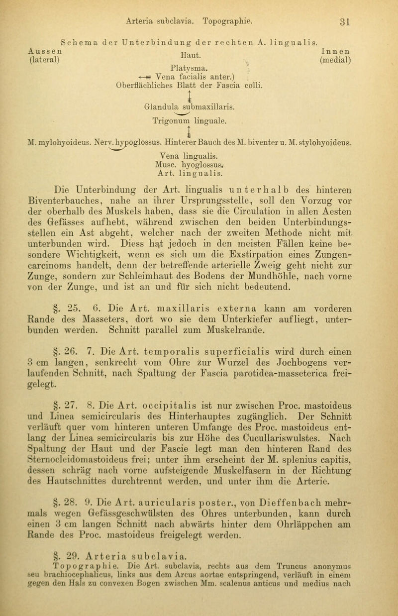 Schema der Unterbindung der rechten A. lingualis. Aussen Hat Innen (lateral) ' (medial) Plat}'sma. *—m Vena facialis anter.) Oberflächliches Blatt der Fascia colli. l Glandula submaxillaris. Trigonum linguale. M. mylohyoideus. Nerv, hypoglossus. Hinterer Bauch des M. biventer u. M. stylohyoideus. Vena lingualis. Muse, hyoglossus, Art. lingualis. Die Unterbindung der Art. lingualis unterhalb des hinteren Biventerbauches, nahe an ihrer Ursprungsstelle, soll den Vorzug vor der oberhalb des Muskels haben, dass sie die Circulation in allen Aesten des Gefässes aufhebt, während zwischen den beiden Unterbiudungs- stellen ein Ast abgeht, welcher nach der zweiten Methode nicht mit unterbunden wird. Diess hfvt jedoch in den meisten Fällen keine be- sondere Wichtigkeit, wenn es sich um die Exstirpation eines Zungen- carcinoms handelt, denn der betreffende arterielle Zweig geht nicht zur Zunge, sondern zur Schleimhaut des Bodens der Mundhöhle, nach vorne von der Zunge, und ist an und für sich nicht bedeutend. §. 25. G. Die Art. maxillaris externa kann am vorderen Rande des Masseters, dort wo sie dem Unterkiefer aufliegt, unter- bunden werden. Schnitt parallel zum Muskelrande. §. 26. 7. Die Art. temporalis superficialis wird durch einen 3 cm langen, senkrecht vom Ohre zur Wurzel des Jochbogens ver- laufenden Schnitt, nach Spaltung der Fascia parotidea-masseterica frei- gelegt. §. 27. 8, Die Art. occipitalis ist nur zwischen Proc. mastoideus und Linea semicircularis des Hinterhauptes zugänglich. Der Schnitt verläuft quer vom hinteren unteren Umfange des Proc. mastoideus ent- lang der Linea semicircularis bis zur Höhe des Cucullariswulstes. Nach Spaltung der Haut und der Fascie legt man den hinteren Rand des Stemocleidomastoideus frei; unter ihm erscheint der M. splenius capitis, dessen schräg nach vorne aufsteigende Muskelfasern in der Richtung des Hautschnittes durch trennt werden, und unter ihm die Arterie. §. 28. 9. Die Art. auricularis poster., von Dieffenbach mehr- mals wegen Gefässgeschwülsten des Ohres unterbunden, kann durch einen 3 cm langen Schnitt nach abwärts hinter dem Ohrläppchen am Rande des Proc. mastoideus freigelegt werden. §. 29. Arteria subclavia, Topographie. Die Art. subclavia, recht« aus dem Truncus anonymus seu brachiocephalicuH, links aus dem Arcus aortae entspringend, verläuft in einem gegen den Hals zu convex^ni Bogen zwischen Mm. scalenus anticus und medius nach