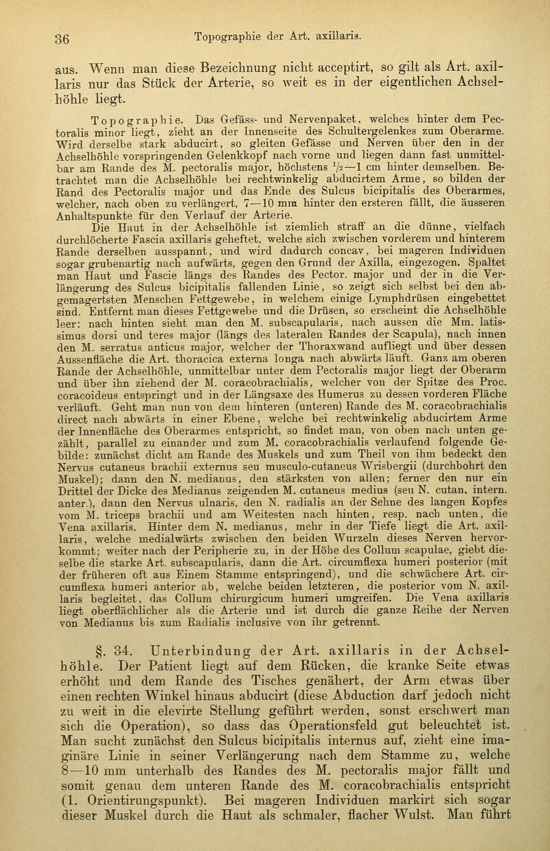 aus. Wenn man diese Bezeichnung niclit acceptirt, so gilt als Art. axil- laris nur das Stück der Arterie, so weit es in der eigentlichen Achsel- höhle liegt. Topographie. Das Gefäss- und Nervenpaket, welches hinter dem Pec- toralis minor liegt, zieht an der Innenseite des Schultergelenkes zum Oberarme. Wird derselbe stark abducirt, so gleiten Gefässe und Nerven über den in_ der Achselhöhle vorspringenden Gelenkkopf nach vorne und liegen dann fast unmittel- bar am Rande des M. pectoralis major, höchstens V2—1 cm hinter demselben. Be- trachtet man die Achselhöhle bei rechtwinkelig abducirtem Arme, so bilden der Rand des Pectoralis major und das Ende des Sulcus bicipitalis des Oberarmes, welcher, nach oben zu verlängert, 7—10 mm hinter den ersteren fällt, die äusseren Anhaltspunkte für den Verlauf der Arterie. Die Haut in der Achselhöhle ist ziemlich straff an die dünne, vielfach durchlöcherte Fascia axillaris geheftet, welche sich zwischen vorderem und hinterem Rande derselben ausspannt, und wird dadurch concav, bei mageren Individuen sogar grubenartig nach aufwärts, gegen den Grund der Axilla, eingezogen. Spaltet man Haut und Fascie längs des Randes des Pector. major und der in die Ver- längerung des Sulcus bicipitalis fallenden Linie, so zeigt sich selbst bei den ab- gemagertsten Menschen Fettgewebe, in welchem einige Lymphdrüsen eingebettet sind. Entfernt man dieses Fettgewebe und die Drüsen, so erscheint die Achselhöhle leer: nach hinten sieht man den M. subscapularis, nach aussen die Mm. latis- simus dorsi und teres major (längs des lateralen Randes der Scapula), nach innen den M. serratus anticus major, welcher der Thoraxwand aufliegt und über dessen Aussenfläche die Art. thoracica externa longa nach abwärts läuft. Ganz am oberen Rande der Achselhöhle, unmittelbar unter dem Pectoralis major liegt der Oberarm und über ihn ziehend der M. coracobrachialis, welcher von der Spitze des Proc. coracoideus entspringt und in der Längsaxe des Humerus zu dessen vorderen Fläche verläuft. Geht man nun von dem hinteren (unteren) Rande des M. coracobrachialis direct nach abwärts in einer Ebene, welche bei rechtwinkelig abducirtem Arme der Innenfläche des Oberarmes entspricht, so findet man, von oben nach unten ge- zählt, parallel zu einander und zum M. coracobrachialis verlaufend folgende Ge- bilde : zunächst dicht am Rande des Muskels und zum Theil von ihm bedeckt den Nervus cutaneus brachii externus seu musculo-cutaneus Wrisbergii (durchbohrt den Muskel); dann den N. medianus, den stärksten von allen; ferner den nur ein Drittel der Dicke des Medianus zeigenden M. cutaneus medius (seu N. cutan. intern, anter.), dann den Nervus ulnaris, den N. radialis an der Sehne des langen Kopfes vom M. triceps brachii und am Weitesten nach hinten, resp. nach unten, die Vena axillaris. Hinter dem N. medianus, mehr in der Tiefe liegt die Art. axil- laris, welche medialwärts zv^ischen den beiden Wurzeln dieses Nerven hervor- kommt; weiter nach der Peripherie zu, in der Höhe des Collum scapulae, giebt die- selbe die starke Art. subscapularis, dann die Art. circumflexa humeri posterior (mit der früheren oft aus Einem Stamme entspringend), und die schwächere Art. cir- cumflexa humeri anterior ab, welche beiden letzteren, die posterior vom N. axil- laris begleitet, das Collum chirurgicum humeri umgreifen. Die Vena axillaris liegt oberflächlicher als die Arterie und ist durch die ganze Reihe der Nerven von Medianus bis zum Radialis inclusive von ihr getrennt. §. 34. Unterbindung der Art. axillaris in der Achsel- höhle, Der Patient liegt auf dem Rücken, die kranke Seite etwas erhöht und dem Rande des Tisches genähert, der Arm etwas über einen rechten Winkel hinaus abducirt (diese Abduction darf jedoch nicht zu weit in die elevirte Stellung geführt werden, sonst erschwert man sich die Operation), so dass das Operationsfeld gut beleuchtet ist. Man sucht zunächst den Sulcus bicipitalis internus auf, zieht eine ima- ginäre Linie in seiner Verlängerung nach dem Stamme zu, welche 8—10 mm unterhalb des Randes des M. pectoralis major fällt und somit genau dem unteren Rande des M. coracobrachialis entspricht (1. Orientirungspunkt). Bei mageren Individuen markirt sich sogar dieser Muskel durch die Haut als schmaler, flacher Wulst. Man führt