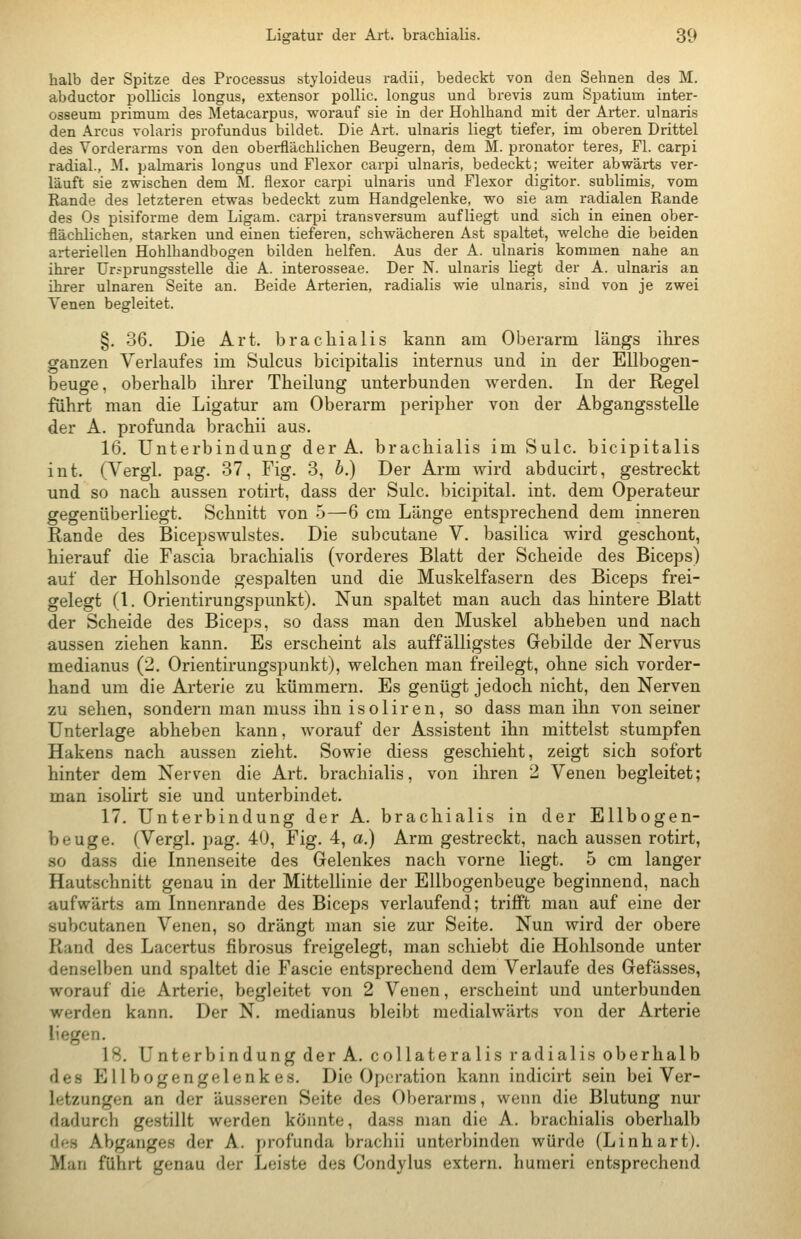 halb der Spitze des Processus styloideus radii, bedeckt von den Sehnen des M. abductor poUicis longus, extensor pollic. longus und brevis zum Spatium inter- osseum primum des Metacarpus, worauf sie in der Hohlhand mit der Arter. ulnaris den Arcus volaris profundus bildet. Die Art. ulnaris liegt tiefer, im oberen Drittel des Vorderarms von den oberflächlichen Beugern, dem M. pronator teres, Fl. carpi radial., ^I. palmaris longus und Flexor carpi ulnaris, bedeckt; weiter abwärts ver- läuft sie zwischen dem M. flexor carpi ulnaris und Flexor digitor. sublimis, vom Rande des letzteren etwas bedeckt zum Handgelenke, wo sie am radialen Rande des Os pisiforme dem Ligam. carpi transversum aufliegt und sich in einen ober- flächlichen, starken und einen tieferen, schwächeren Ast spaltet, welche die beiden arteriellen Hohlhandbogen bilden helfen. Aus der A. ulnaris kommen nahe an ihrer ürsprungsstelle die A. interosseae. Der N. ulnaris liegt der A. ulnaris an ihrer ulnaren Seite an. Beide Arterien, radialis wie ulnaris, sind von je zwei Venen begleitet. §. 36. Die Art. brachialis kann am Oberarm längs ihres ganzen Verlaufes im Sulcus bicipitalis internus und in der Ellbogen- beuge, oberhalb ihrer Theilung unterbunden werden. In der Regel führt man die Ligatur am Oberarm peripher von der Abgangsstelle der A. profunda brachii aus. 16. Unterbindung der A. brachialis im Sulc. bicipitalis int. (Vergl. pag. 37, Fig. 3, b.) Der Arm wird abducirt, gestreckt und so nach aussen rotirt, dass der Sulc. bicipital. int. dem Operateur gegenüberliegt. Schnitt von 5—6 cm Länge entsprechend dem inneren Rande des Bicepswulstes. Die subcutane V. basilica wird geschont, hierauf die Fascia brachialis (vorderes Blatt der Scheide des Biceps) auf der Hohlsonde gespalten und die Muskelfasern des Biceps frei- gelegt (1. Orientirungspunkt). Nun spaltet man auch das hintere Blatt der Scheide des Biceps, so dass man den Muskel abheben und nach aussen ziehen kann. Es erscheint als auffälligstes Gebilde der Nervus medianus (2. Orientirungspunkt), welchen man freilegt, ohne sich vorder- hand um die Arterie zu kümmern. Es genügt jedoch nicht, den Nerven zu sehen, sondern man muss ihn isoliren, so dass man ihn von seiner Unterlage abheben kann, Avorauf der Assistent ihn mittelst stumpfen Hakens nach aussen zieht. Sowie diess geschieht, zeigt sich sofort hinter dem Nerven die Art. brachialis, von ihren 2 Venen begleitet; man isohrt sie und unterbindet. 17. Unterbindung der A. brachialis in der Ellbogen- beuge. (Vergl. i>ag. 40, Fig. 4, a.) Arm gestreckt, nach aussen rotirt, so dass die Innenseite des Gelenkes nach vorne liegt. 5 cm langer Hautschnitt genau in der Mittellinie der Ellbogenbeuge beginnend, nach aufwärts am Innenrande des Biceps verlaufend; trifft man auf eine der subcutanen Venen, so drängt man sie zur Seite. Nun wird der obere Rand des Lacertus fibrosus freigelegt, man schiebt die Hohlsonde unter denselben und spaltet die Fascie entsprechend dem Verlaufe des Gefässes, worauf die Arterie, begleitet von 2 Venen, erscheint und unterbunden werden kann. Der N. medianus bleibt medialwärts von der Arterie liegen. 18. Unterbindung der A. collateralis radialis oberhalb des Ellbogengelenkes. Die Operation kann indicirt sein bei Ver- letzungen an der äus.seren Seite des Oberarms, wenn die Blutung nur dadurch gestillt werden könnte, dass man die A. brachialis oberhalb des Abganges der A. profunda brachii unterbinden würde (Linhart). Man führt genau der Leiste des Condylus extern, humeri entsprechend