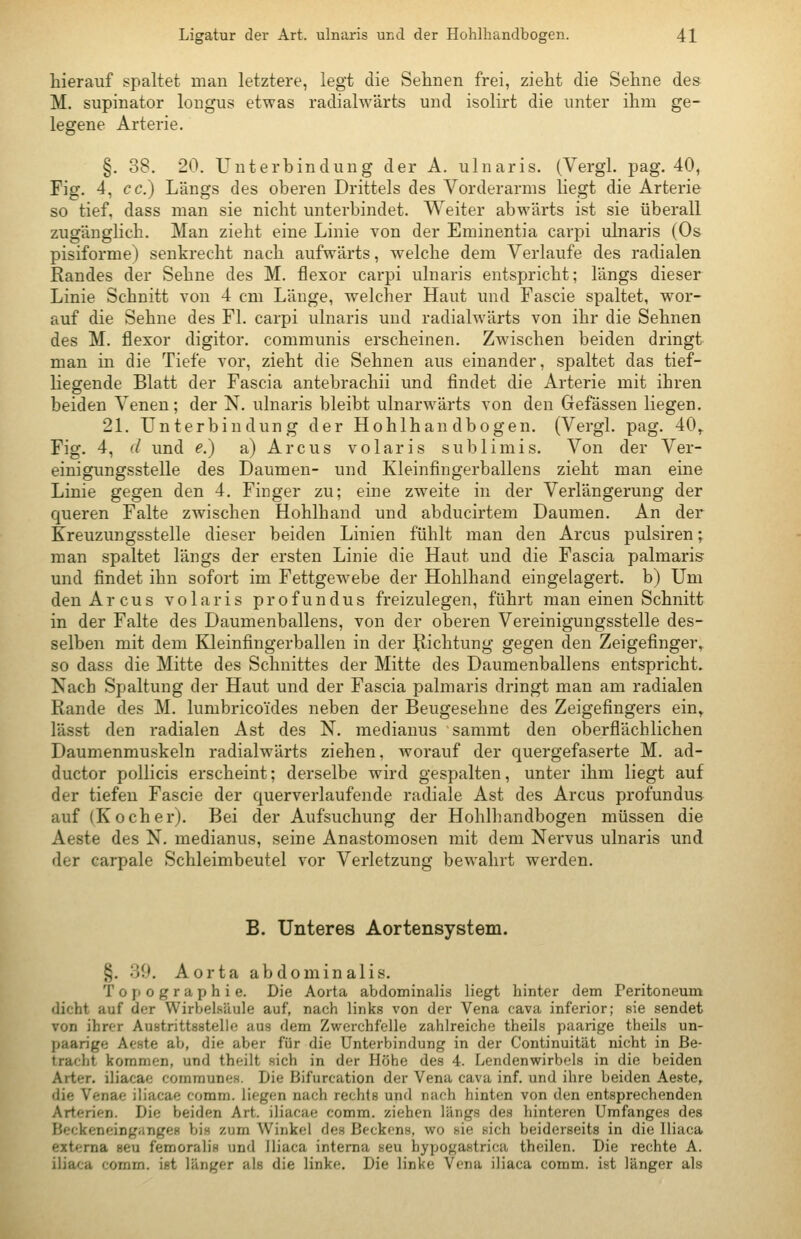 hierauf spaltet man letztere, legt die Sehnen frei, zieht die Sehne des M. supinator longus etwas radialwärts und isolirt die unter ihm ge- legene Arterie. §. 38. 20. Unterbindung der A. ulnaris. (Vergl. pag. 40, Fig. 4, cc.) Längs des oberen Drittels des Vorderarms liegt die Arterie so tief, dass man sie nicht unterbindet. Weiter abwärts ist sie überall zugänglich. Man zieht eine Linie von der Eminentia carpi ulnaris (Os pisiforme) senkrecht nach aufwärts, welche dem Verlaufe des radialen Randes der Sehne des M. flexor carpi ulnaris entspricht; längs dieser Linie Schnitt von 4 cm Länge, welcher Haut und Fascie spaltet, wor- auf die Sehne des Fl. carpi ulnaris und radialwärts von ihr die Sehnen des M. flexor digitor. communis erscheinen. Zwischen beiden dringt man in die Tiefe vor, zieht die Sehnen aus einander, spaltet das tief- liegende Blatt der Fascia antebrachii und findet die Arterie mit ihren beiden Venen; der N. ulnaris bleibt ulnarwärts von den Gefässen liegen. 21. Unterbindung der Hohlhandbogen. (Vergl. pag. 40^ Fig. 4, d und e.) a) Arcus volaris sublimis. Von der Ver- einigungsstelle des Daumen- und Kleinfingerballens zieht man eine Linie gegen den 4. Finger zu; eine zweite in der Verlängerung der queren Falte zwischen Hohlhand und abducirtem Daumen. An der Kreuzungsstelle dieser beiden Linien fühlt man den Arcus pulsiren; man spaltet längs der ersten Linie die Haut und die Fascia palmaris und findet ihn sofort im Fettgewebe der Hohlhand eingelagert, b) Um den Arcus volar is profundus freizulegen, führt man einen Schnitt in der Falte des Daumenballens, von der oberen Vereinigungsstelle des- selben mit dem Kleinfingerballen in der Richtung gegen den Zeigefinger, so dass die Mitte des Schnittes der Mitte des Daumenballens entspricht. Nach Spaltung der Haut und der Fascia palmaris dringt man am radialen Rande des M. lumbricoides neben der Beugesehne des Zeigefingers ein, lässt den radialen Ast des N. medianus sammt den oberflächlichen Daumenmuskeln radialwärts ziehen, Avorauf der quergefaserte M. ad- ductor pollicis erscheint; derselbe wird gespalten, unter ihm liegt auf der tiefen Fascie der querverlaufende radiale Ast des Arcus profundus auf (Kocher). Bei der Aufsuchung der Hohlhandbogen müssen die Aeste des N. medianus, seine Anastomosen mit dem Nervus ulnaris und der carpale Schleimbeutel vor Verletzung bewahrt werden. B. Unteres Aortensystem. §. 30. Aorta abdominalis. Topographie. Die Aorta abdominalis Hegt hinter dem Peritoneum dicht auf der Wirbelsäule auf, nach links von der Vena cava inferior; sie sendet von ihrer Austrittsstelle aus dem Zwerchfelle zahlreiche theils paarige theils un- paarige Aeste ab, die aber für die Unterbindung in der Continuität nicht in Be- tracht kommen, und theilt sich in der Höhe des 4. Lendenwirbels in die beiden Arter. iliacae communes. Die Bifurcation der Vena cava inf. und ihre beiden Aeste, die Venae iliacae comm. liegen nach rechts und nach hinten von den entsprechenden Arterien. Die beiden Art. iliacae comm. ziehen längs des hinteren Umfanges des Beckeneingiinges bis zum Winkel des Beckens, wo sie sich beiderseits in die lliaca externa seu femoralis und lliaca interna seu bypogastrica theilen. Die rechte A. iliaca comm. ist länger als die linke. Die linke Vena iliaca comm. ist länger als