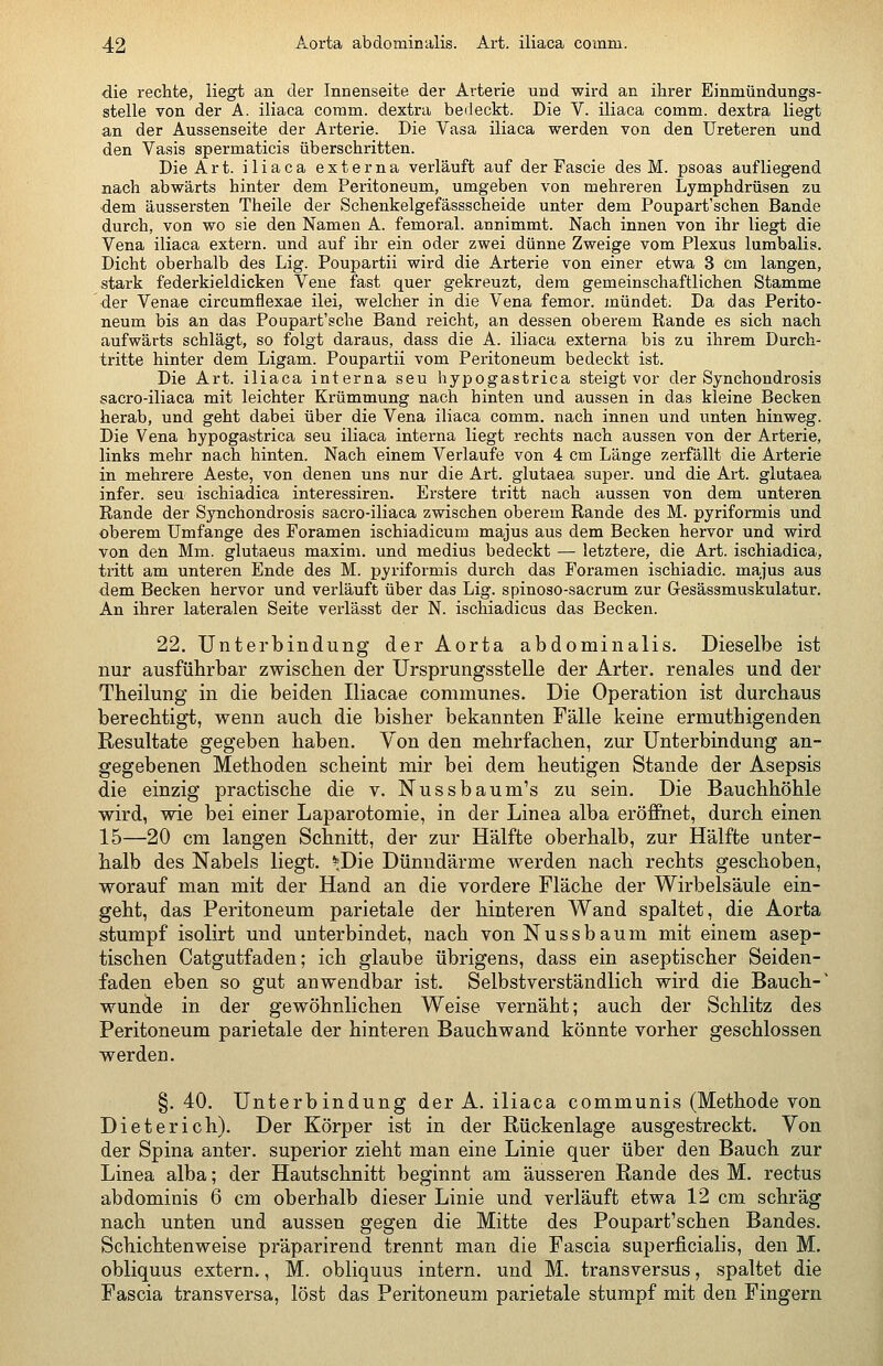 die recMe, liegt an der Innenseite der Arterie und wird an ihrer Einmündungs- stelle von der A. iliaca comm. dextra bedeckt. Die V. iliaca comm. dextra liegt an der Aussenseite der Arterie. Die Vasa iliaca werden von den Ureteren und den Vasis spermaticis überschritten. Die Art. iliaca externa verläuft auf der Fascie des M. psoas aufliegend nach abwärts hinter dem Peritoneum, umgeben von mehreren Lymphdrüsen zu dem äussersten Theile der Schenkelgefässscheide unter dem Poupart'schen Bande durch, von wo sie den Namen A. femoral, annimmt. Nach innen von ihr liegt die Vena iliaca extern, und auf ihr ein oder zwei dünne Zweige vom Plexus lumbalis. Dicht oberhalb des Lig. Poupartii wird die Arterie von einer etwa 3 cm langen, stark federkieldicken Vene fast quer gekreuzt, dem gemeinschaftlichen Stamme der Venae circumflexae ilei, welcher in die Vena femor. mündet: Da das Perito- neum bis an das Poupart'sche Band reicht, an dessen oberem Rande es sich nach aufwärts schlägt, so folgt daraus, dass die A. iliaca externa bis zu ihrem Durch- tritte hinter dem Ligam. Poupartii vom Peritoneum bedeckt ist. Die Art. iliaca interna seu hypogastrica steigt vor der Synchondrosis sacro-iliaca mit leichter Krümmung nach hinten und aussen in das kleine Becken herab, und geht dabei über die Vena iliaca comm. nach innen und unten hinweg. Die Vena hypogastrica seu iliaca interna liegt rechts nach aussen von der Arterie, links mehr nach hinten. Nach einem Verlaufe von 4 cm Länge zerfällt die Arterie in mehrere Aeste, von denen uns nur die Art. glutaea super, und die Art. glutaea infer. seu ischiadica interessiren. Erstere tritt nach aussen von dem unteren Rande der Synchondrosis sacro-iliaca zwischen oberem Rande des M. pyriformis und oberem Umfange des Foramen isehiadicum majus aus dem Becken hervor und wird von den Mm. glutaeus maxim. und medius bedeckt — letztere, die Art. ischiadica, tritt am unteren Ende des M. pyriformis durch das Foramen ischiadic. majus aus dem Becken hervor und verläuft über das Lig. spinoso-sacrum zur Gesässmuskulatur. An ihrer lateralen Seite verlässt der N. ischiadicus das Becken. 22. Unterbindung der Aorta abdominalis. Dieselbe ist nur ausführbar zwischen der Ursprungsstelle der Arter. renales und der Tbeilung in die beiden Iliacae communes. Die Operation ist durchaus berechtigt, wenn auch die bisher bekannten Fälle keine ermuthigenden Resultate gegeben haben. Von den mehrfachen, zur Unterbindung an- gegebenen Methoden scheint mir bei dem heutigen Stande der Asepsis die einzig practische die v. Nussbaum's zu sein. Die Bauchhöhle wird, wie bei einer Laparotomie, in der Linea alba eröffnet, durch einen 15—20 cm langen Schnitt, der zur Hälfte oberhalb, zur Hälfte unter- halb des Nabels liegt. ^Die Dünndärme werden nach rechts geschoben, worauf man mit der Hand an die vordere Fläche der Wirbelsäule ein- geht, das Peritoneum parietale der hinteren Wand spaltet, die Aorta stumpf isolirt und unterbindet, nach von Nussbäum mit einem asep- tischen Catgutfaden; ich glaube übrigens, dass ein aseptischer Seiden- faden eben so gut anwendbar ist. Selbstverständlich wird die Bauch- wuncle in der gewöhnlichen Weise vernäht; auch der Schlitz des Peritoneum parietale der hinteren Bauchwand könnte vorher geschlossen werden. §.40. Unterbindung der A. iliaca communis (Methode von Dieterich). Der Körper ist in der Rückenlage ausgestreckt. Von der Spina anter. superior zieht man eine Linie quer über den Bauch zur Linea alba; der Hautschnitt beginnt am äusseren Rande des M. rectus abdominis 6 cm oberhalb dieser Linie und verläuft etwa 12 cm schräg nach unten und aussen gegen die Mitte des Poupart'schen Bandes. Schichtenweise präparirend trennt man die Fascia superficialis, den M. obliquus extern,, M. obliquus intern, und M. transversus, spaltet die Fascia transversa, löst das Peritoneum parietale stumpf mit den Fingern