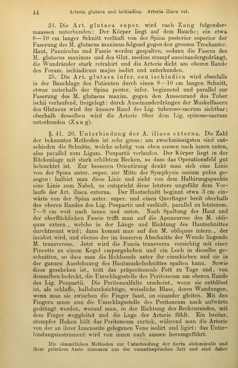 24. Die Art. glutaea super, wird nach Zang folgender- maassen unterbunden: Der Körper liegt auf dem Bauche; ein etwa 8—10 cm langer Schnitt verläuft von der Spina posterior superior der Faserung des M. glutaeus maximus folgend gegen den grossen Trochanter. Haut, Panniculus und Fascie werden gespalten, sodann die Fasern des M. glutaeus maximus und des Glut, medius stumpf auseinandergedrängt, die Wundränder stark retrahirt und die Arterie dicht am oberen Rande des Foram. ischiadicum majus isolirt und unterbunden. 25. Die Art. glutaea infer. seu ischiadica wird ebenfalls in der Bauchlage des Patienten durch einen 8 —10 cm langen Schnitt, etwas unterhalb der Spina poster. infer. beginnend und parallel zur Faserung des M. glutaeus maxim. gegen den Aussenrand des Tuber ischii verlaufend, freigelegt: durch Auseinanderdrängen der Muskelfasern des Glutaeus wird der äussere Rand des Lig. tuberoso-sacrum sichtbar; oberhalb desselben wird die Arterie über dem Lig. spinoso-sacrum unterbunden (Zang). §.41. 26. Unterbindung der A. iliaca externa. Die Zahl der bekannten Methoden ist sehr gross: am zweckmässigsten sind ent- schieden die Schnitte, welche schräg von oben aussen nach innen unten, also parallel zum Ligam. Poupartii verlaufen. Der Körper liegt in der Rückenlage mit stark erhöhtem Becken, so dass das Operationsfeld gut beleuchtet ist. Zur besseren Orientirung denkt man sich eine Linie von der Spina anter. super, zur Mitte der Symphysis ossium pubis ge- zogen: halbirt man diese Linie und zieht von dem Halbirungspunkte eine Linie zum Nabel, so entspricht diese letztere ungefähr dem Ver- laufe der Art. iliaca externa. Der Hautschnitt beginnt etwa 3 cm ein- wärts von der Spina anter. super, und einen Querfinger breit oberhalb des oberen Randes des Lig. Poupartii und verläuft, parallel zu letzterem, 7—8 cm weit nach innen und unten. Nach Spaltung der Haut und der oberflächlichen Fascie trifft man auf die Aponeurose des M. obli- quus extern., welche in der Länge und Richtung des Hautschnittes durchtrennt wird; dann kommt man auf den M. obliquus intern., der incidirt wird, und ebenso der im äusseren Abschnitte der Wunde liegende M. transversus. Jetzt wird die Fascia transversa vorsichtig mit einer Pincette zu einem Kegel emporgehoben und ein Loch in dieselbe ge- schnitten, so dass man die Hohlsonde unter ihr einschieben und sie in der ganzen Ausdehnung des Hautmuskelschnittes spalten kann. Sowie diess geschehen ist, tritt das präperitoneale Fett zu Tage und, von demselben bedeckt, die Umschlagsstelle des Peritoneum am oberen Rande des Lig. Poupartii. Die Peritonealfalte erscheint, wenn sie entblösst ist, als schlaffe, halbdurchsichtige, weissliche Blase, deren Wandungen, wenn man sie zwischen die Finger fasst, an einander gleiten. Mit den Fingern muss nun die Umschlagsstelle des Peritoneum nach aufwärts gedrängt werden, worauf man, in der Richtung des Beckenrandes, mit dem Finger weggleitet und die Lage der Arterie fühlt. Ein breiter, stumpfer Haken hält das Peritoneum zurück, während man die Arterie von der an ihrer Innenseite gelegenen Vene isolirt und ligirt; das Unter- bindungsinstrument wird von innen nach aussen herumgeführt. Die sämmtlichen Methoden zur Unterbindung der Aorta abdominalis und ihrer primären Aeste stammen aus der vorantiseptischen Zeit und sind daher