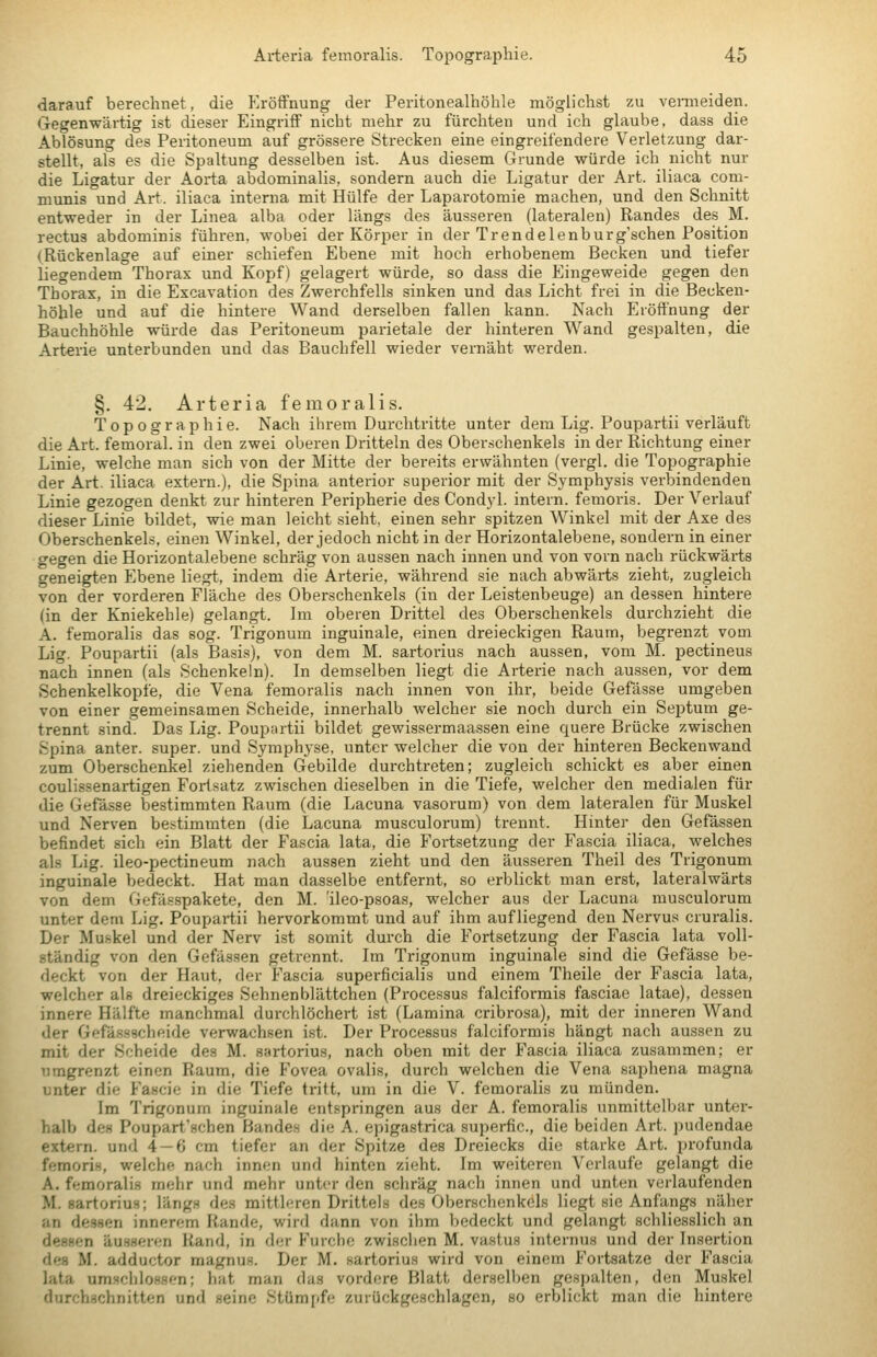 darauf berechnet, die Eröffnung der Peritonealhöhle möglichst zu veitneiden. Gegenwärtig ist dieser Eingriff nicht mehr zu fürchten und ich glaube, dass die Ablösung des Peritoneum auf grössere Strecken eine eingreifendere Verletzung dar- stellt, als es die Spaltung desselben ist. Aus diesem Grunde würde ich nicht nur die Ligatur der Aorta abdominalis, sondern auch die Ligatur der Art. iliaca com- munis und Art. iliaca interna mit Hülfe der Laparotomie machen, und den Schnitt entweder in der Linea alba oder längs des äusseren (lateralen) Randes des M. rectus abdominis führen, wobei der Körper in der Trendelenburg'schen Position (Rückenlage auf einer schiefen Ebene mit hoch erhobenem Becken und tiefer liegendem Thorax und Kopf) gelagert würde, so dass die Eingeweide gegen den Thorax, in die Excavation des Zwerchfells sinken und das Licht frei in die Becken- höhle und auf die hintere Wand derselben fallen kann. Nach Eröffnung der Bauchhöhle würde das Peritoneum parietale der hinteren Wand gespalten, die Arterie unterbunden und das Bauchfell wieder vernäht werden. §. 42. Arteria femoralis. Topographie. Nach ihrem Durchtritte unter dem Lig. Poupartii verläuft die Art. femoral, in den zwei oberen Dritteln des Ober.schenkels in der Richtung einer Linie, welche man sich von der Mitte der bereits erwähnten (vergl. die Topographie der Art. iliaca extern.), die Spina anterior superior mit der Symphysis verbindenden Linie gezogen denkt zur hinteren Peripherie des Condyl. intern, femoris. Der Verlauf dieser Linie bildet, wie man leicht sieht, einen sehr spitzen Winkel mit der Axe des Oberschenkels, einen Winkel, der jedoch nicht in der Horizontalebene, sondern in einer gegen die Horizontalebene schräg von aussen nach innen und von vorn nach rückwärts geneigten Ebene liegt, indem die Arterie, während sie nach abwärts zieht, zugleich von der vorderen Fläche des Oberschenkels (in der Leistenbeuge) an dessen hintere (in der Kniekehle) gelangt. Im oberen Drittel des Oberschenkels durchzieht die A. femoralis das sog. Trigonum inguinale, einen dreieckigen Raum, begrenzt vom Lig. Poupartii (als Basis), von dem M. sartorius nach aussen, vom M. pectineus nach innen (als Schenkeln). In demselben liegt die Arterie nach au.ssen, vor dem Schenkelkopfe, die Vena femoralis nach innen von ihr, beide Gefässe umgeben von einer gemeinsamen Scheide, innerhalb welcher sie noch durch ein Sei^tum ge- trennt sind. Das Lig. Poupartii bildet gewissermaassen eine quere Brücke zwischen Spina anter. super, und Symphyse, unter welcher die von der hinteren Beckenwand zum Oberschenkel ziehenden Gebilde durchtreten; zugleich schickt es aber einen coulissenartigen Fortsatz zwischen dieselben in die Tiefe, welcher den medialen für die Gefä.sse bestimmten Raum (die Lacuna vasorum) von dem lateralen für Muskel und Nerven bestimmten (die Lacuna musculorum) trennt. Hinter den Gefässen befindet sich ein Blatt der Fascia lata, die Fortsetzung der Fascia iliaca, welches als Lig. ileo-pectineum nach aussen zieht und den äusseren Theil des Trigonum inguinale bedeckt. Hat man dasselbe entfernt, so erblickt man erst, lateralwärts von dem Gefässpakete, den M. 'ileo-psoas, welcher aus der Lacuna musculorum unter deni Lig. Poupartii hervorkommt und auf ihm aufliegend den Nervus cruralis. Der Muskel und der Nerv ist somit durch die Fortsetzung der Fascia lata voll- ständig von den Gefässen getrennt. Im Trigonum inguinale sind die Gefässe be- deckt von der Haut, der Fascia superficialis und einem Theile der Fascia lata, welcher als dreieckiges Sehnen blättchen (Processus falciformis fasciae latae), dessen innere Hälfte manchmal durchlöchert ist (Lamina cribrosa), mit der inneren Wand der Gefässschfiide verwachsen ist. Der Processus falciformis hängt nach aussen zu mit der Scheide des M. sartorius, nach oben mit der Fascia iliaca zusammen; er umgrenzt einen Raum, die Fovea ovalis, durch welchen die Vena saphena magna unter die Fascie in die Tiefe tritt, um in die V. femoralis zu münden. Im Trigonum inguinale entspringen aus der A. femoralis unmittelbar unter- halb des Poupart'schen Bandes die A. epigastrica superfic, die beiden Art. pudendae extern, und 4 — 6 cm tiefer an der Spitze des Dreiecks die starke Art. profunda femoris, welche nach innen und hinten zieht. Im weiteren Verlaufe gelangt die A. femoralis mehr und mehr unter den schräg nach innen und unten verlaufenden M. sartorius; längs des mittleren Drittels des Oberschenkels liegt sie Anfangs näher an dessen innerem Rande, wird dann von ihm bedeckt und gelangt schliesslich an dessen äusseren Rand, in der Furche zwisclien M. vastus internus und der Insertion des M. adductor magnus. Der M. sartorius wird von einem Fortsatze der Fascia lata umschlosHen; hat man das vordere Blatt derselben gespalten, den Muskel durchschnitten und seine Stümpfe zurückgeschlagen, so erblickt man die hintere