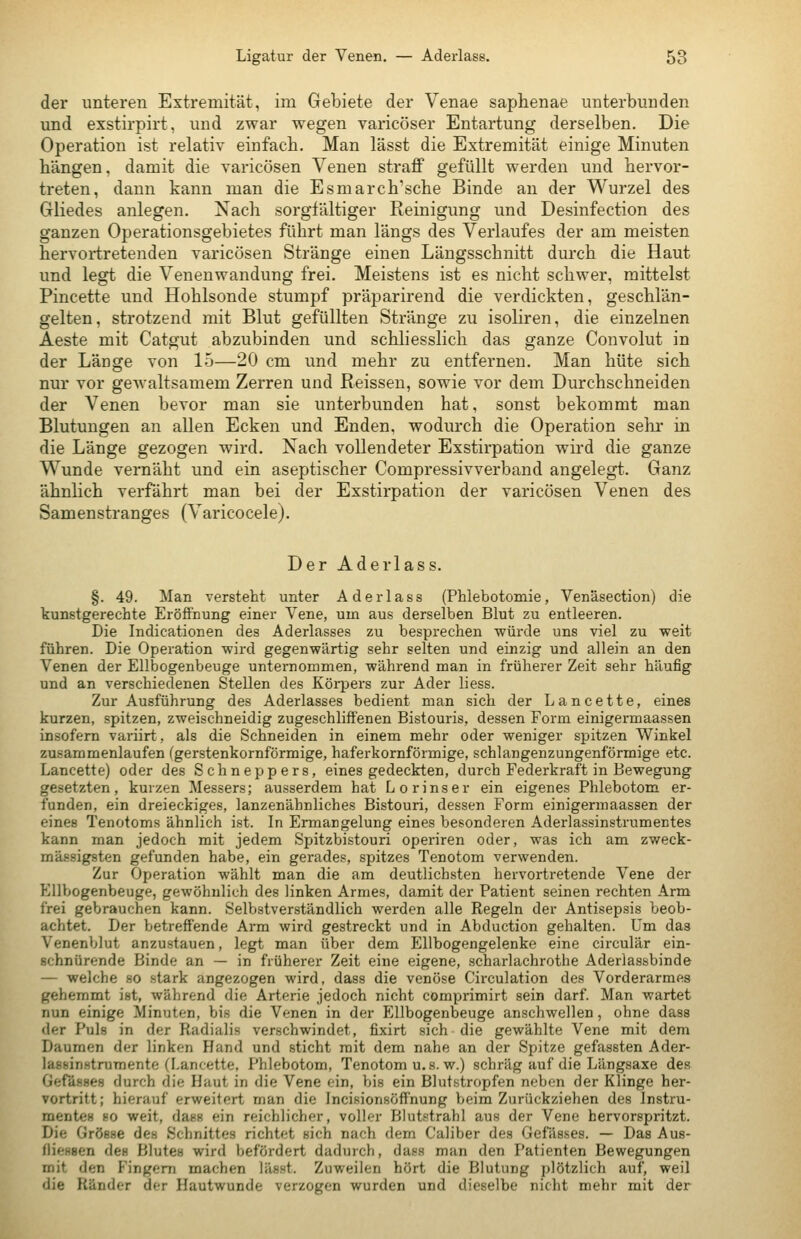 der unteren Extremität, im Gebiete der Venae saphenae unterbunden und exstirpirt, und zwar wegen varicöser Entartung derselben. Die Operation ist relativ einfach. Man lässt die Extremität einige Minuten bangen, damit die varicösen Venen straff gefüllt werden und hervor- treten, dann kann man die Esmarch'sche Binde au der Wurzel des Gliedes anlegen. Nach sorgfältiger Reinigung und Desinfection des ganzen Operationsgebietes führt man längs des Verlaufes der am meisten hervortretenden varicösen Stränge einen Längsschnitt durch die Haut und legt die Venenwandung frei. Meistens ist es nicht schwer, mittelst Pincette und Hohlsonde stumpf präparirend die verdickten, geschlän- gelten, strotzend mit Blut gefüllten Stränge zu isoliren, die einzelnen Aeste mit Catgut abzubinden und schliesslich das ganze Convolut in der Länge von 15—20 cm und mehr zu entfernen. Man hüte sich nur vor gewaltsamem Zerren und Reissen, sowie vor dem Durchschneiden der Venen bevor man sie unterbunden hat, sonst bekommt man Blutungen an allen Ecken und Enden, wodurch die Operation sehr in die Länge gezogen wird. Nach vollendeter Exstirpation wird die ganze Wunde vernäht und ein aseptischer Compressivverband angelegt. Ganz ähnlich verfährt man bei der Exstirpation der varicösen Venen des Samenstranges (Varicocele). Der Aderlass. §. 49. Man versteht unter Aderlass (Phlebotomie, Ven'äsection) die kunstgerechte Eröffnung einer Vene, um aus derselben Blut zu entleeren. Die Indicationen des Aderlasses zu besprechen würde uns viel zu weit führen. Die Operation wird gegenwärtig sehr selten und einzig und allein an den Venen der Ellbogenbeuge unternommen, während man in früherer Zeit sehr häufig und an verschiedenen Stellen des Körpers zur Ader liess. Zur Ausführung des Aderlasses bedient man sich der Lancette, eines kurzen, spitzen, zweischneidig zugeschliffenen Bistouris, dessen Form einigermaassen insofern variirt, als die Schneiden in einem mehr oder weniger spitzen Winkel zusammenlaufen (gerstenkornförmige, haferkornförmige, schlangenzungenförmige etc. Lancette) oder des Schneppers, eines gedeckten, durch Federkraft in Bewegung gesetzten, kurzen Messers; ausserdem hat Lorinser ein eigenes Phlebotom er- funden, ein dreieckiges, lanzenähnliches Bistouri, dessen Form einigermaassen der eines Tenotoms ähnlich ist. In Ermangelung eines besonderen Aderlassinstrumertes kann man jedoch mit jedem Spitzbistouri operiren oder, was ich am zweck- mässigsten gefunden habe, ein gerades, spitzes Tenotom verwenden. Zur Operation wählt man die am deutlichsten hervortretende Vene der EllVjogenbeuge, gewöhnlich des linken Armes, damit der Patient seinen rechten Arm frei gebrauchen kann. Selbstverständlich werden alle Regeln der Antisepsis beob- achtet. Der betreffende Arm wird gestreckt und in Abduction gehalten. Um das Venenblut anzustauen, legt man über dem Ellbogengelenke eine circulär ein- schnürende Binde an — in früherer Zeit eine eigene, scharlachrothe Aderlassbinde — welche so stark angezogen wird, dass die venöse Circulation des Vorderarmes gehemmt ist, während die Arterie jedoch nicht comprimirt sein darf. Man wartet nun einige Minuten, bis die Venen in der Ellbogenbeuge anschwellen, ohne dass der Puls in der Radialis verschwindet, fixirt sich die gewählte Vene mit dem Daumen der linken Hand und sticht mit dem nahe an der Spitze gefassten Ader- lassinstrumente (Lancette, Phlebotom, Tenotom u. s.w.) schräg auf die Längsaxe des Gerässes durch die Haut in die Vene ein, bis ein Blut.stropfen neben der Klinge her- vortritt; hierauf erweitert man die Incisionsöfl'nung beim Zurückziehen des Instru- mentes so weit, dass ein reichlicher, voller Blutstrahl aus der Vene hervorspritzt. Die Grösse des Schnittes richtet sich nach dem Caliber des Gefässes. — Das Aus- fliessen deH Blutes wird befördert dadurch, dass man den Patienten Bewegungen mit den Fingern machen lässt. Zuweilen hört die Blutung plötzlich auf, weil die Ränder der Hautwunde verzogen wurden und dieselbe nicht mehr mit der