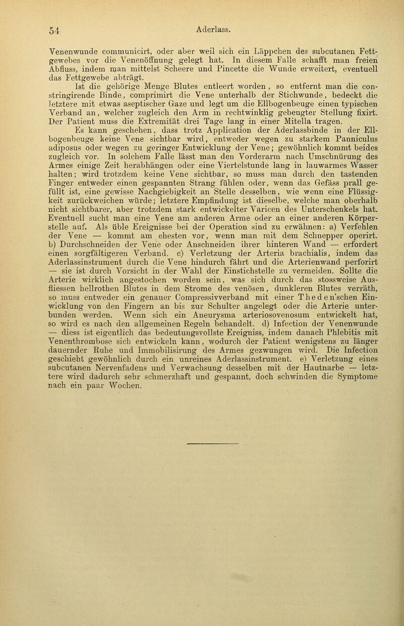 Venenwunde communicirt, oder aber weil sich ein Läppchen des subcutanen Fett- gewebes vor die Venenöffnung gelegt hat. In diesem Falle schafft man freien Abfluss, indem man mittelst Scheere und Pincette die Wunde erweitert, eventuell das Fettgewebe abträgt. Ist die gehörige Menge Blutes entleert worden , so entfernt man die con- stringirende Binde, comprimirt die Vene unterhalb der Stichwunde, bedeckt die letztere mit etwas aseptischer Gaze und legt um die Ellbogenbeuge einen typischen Verband an, welcher zugleich den Arm in rechtwinklig gebeugter Stellung fixirt. Der Patient muss die Extremität drei Tage lang in einer Mitella tragen. Es kann geschehen, dass trotz Application der Aderlassbinde in der Ell- bogenbeuge keine Vene sichtbar wird, entweder wegen zu starkem Panniculus adiposus oder wegen zu geringer Entwicklung der Vene; gewöhnlich kommt beides zugleich vor. In solchem Falle lässt man den Vorderarm nach Umschnürung des Armes einige Zeit herabhängen oder eine Viei'telstunde lang in lauwarmes Wasser halten; wird trotzdem keine Vene sichtbar, so muss man durch den tastenden Finger entweder einen gespannten Strang fühlen oder, wenn das Gefäss prall ge- füllt ist, eine gewisse Nachgiebigkeit an Stelle desselben, wie wenn eine Flüssig- keit zurückweichen würde; letztere Empfindung ist dieselbe, welche man oberhalb nicht sichtbarer, aber trotzdem stark entwickelter Varicen des Unterschenkels hat. Eventuell sucht man eine Vene am anderen Arme oder an einer anderen Körper- stelle auf. Als üble Ereignisse bei der Operation sind zu erwähnen: a) Verfehlen der Vene — kommt am ehesten vor, wenn man mit dem Schnepper operirt. b) Durchschneiden der Vene oder Anschneiden ihrer hinteren Wand — erfordert einen sorgfältigeren Verband, c) Verletzung der Arteria brachialis, indem das Aderlassinstrument durch die Vene hindurch fährt und die Arterienwand perforirt — sie ist durch Vorsicht in der Wahl der Einstichstelle zu vermeiden. Sollte die Arterie wirklich angestochen worden sein, was sich durch das stossweise Aus- fliessen hellrothen Blutes in dem Strome des venösen, dunkleren Blutes vei'räth, so muss entweder ein genauer Compressivverband mit einer Theden'schen Ein- wicklung von den Fingern an bis zur Schulter angelegt oder die Arterie unter- bunden werden. Wenn sich ein Aneurysma arteriosovenosum entwickelt hat, so wird es nach den allgemeinen Regeln behandelt, d) Infection der Venenwunde — diess ist eigentlich das bedeutungsvollste Ereigniss, indem danach Phlebitis mit Venenthrombose sich entwickeln kann, wodurch der Patient wenigstens zu länger dauernder Ruhe und Immobilisirung des Armes gezwungen wird. Die Infection geschieht gewöhnlich durch ein unreines Aderlassinstrument, e) Verletzung eines subcutanen Nervenfadens und Verwachsung desselben mit der Hautnarbe — letz- tere wird dadurch sehr schmerzhaft und gespannt, doch schwinden die Symptome nach ein paar Wochen.