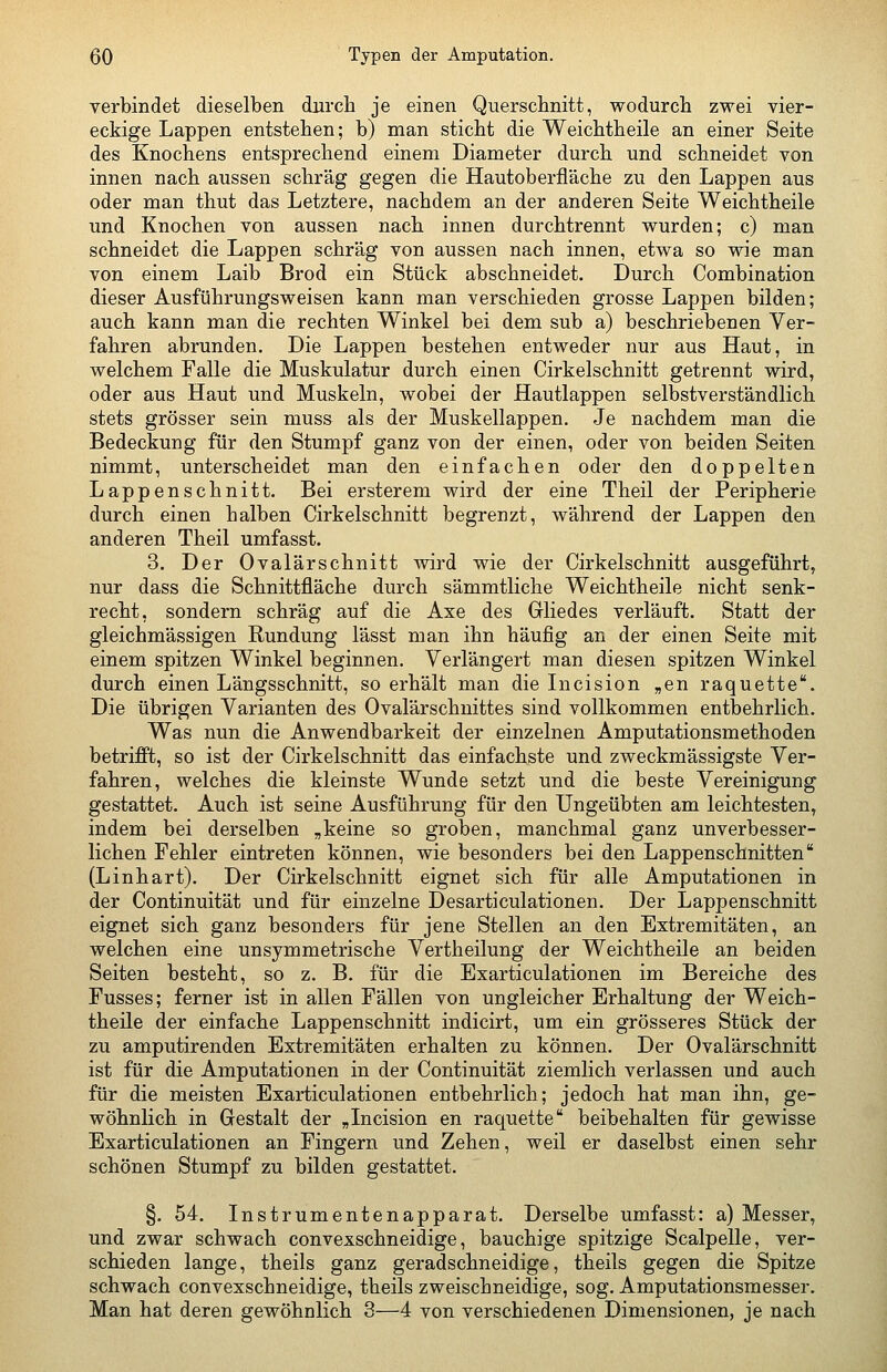 verbindet dieselben durch je einen Querschnitt, wodurch zwei vier- eckige Lappen entstehen; b) man sticht die Weichtheile an einer Seite des Knochens entsprechend einem Diameter durch und schneidet von innen nach aussen schräg gegen die Hautoberfläche zu den Lappen aus oder man thut das Letztere, nachdem an der anderen Seite Weichtheile und Knochen von aussen nach innen durchtrennt wurden; c) man schneidet die Lappen schräg von aussen nach innen, etwa so wie man von einem Laib Brod ein Stück abschneidet. Durch Combination dieser Ausführungsweisen kann man verschieden grosse Lappen bilden; auch kann man die rechten Winkel bei dem sub a) beschriebenen Ver- fahren abrunden. Die Lappen bestehen entweder nur aus Haut, in welchem Falle die Muskulatur durch einen Cirkelschnitt getrennt wird, oder aus Haut und Muskeln, wobei der Hautlappen selbstverständlich stets grösser sein muss als der Muskellappen. Je nachdem man die Bedeckung für den Stumpf ganz von der einen, oder von beiden Seiten nimmt, unterscheidet man den einfachen oder den doppelten Lappen schnitt. Bei ersterem wird der eine Theil der Peripherie durch einen halben Cirkelschnitt begrenzt, während der Lappen den anderen Theil umfasst. 3. Der Ovalärschnitt wird wie der Cirkelschnitt ausgeführt, nur dass die Schnittfläche durch sämmtliche Weichtheile nicht senk- recht, sondern schräg auf die Axe des Gliedes verläuft. Statt der gleichmässigen Rundung lässt man ihn häufig an der einen Seite mit einem spitzen Winkel beginnen. Verlängert man diesen spitzen Winkel durch einen Längsschnitt, so erhält man die Incision „en raquette. Die übrigen Varianten des Ovalärschuittes sind vollkommen entbehrlich. Was nun die Anwendbarkeit der einzelnen Amputationsmethoden betrifft, so ist der Cirkelschnitt das einfachste und zweckmässigste Ver- fahren, welches die kleinste Wunde setzt und die beste Vereinigung gestattet. Auch ist seine Ausführung für den Ungeübten am leichtesten, indem bei derselben „keine so groben, manchmal ganz unverbesser- lichen Fehler eintreten können, wie besonders bei den Lappenschnitten (Linhart). Der Cirkelschnitt eignet sich für alle Amputationen in der Continuität und für einzelne Desarticulationen. Der Lappenschnitt eignet sich ganz besonders für jene Stellen an den Extremitäten, an welchen eine unsymmetrische Vertheilung der Weichtheile an beiden Seiten besteht, so z. B. für die Exarticulationen im Bereiche des Fusses; ferner ist in allen Fällen von ungleicher Erhaltung der Weich- theile der einfache Lappenschnitt indicirt, um ein grösseres Stück der zu amputirenden Extremitäten erhalten zu können. Der Ovalärschnitt ist für die Amputationen in der Continuität ziemlich verlassen und auch für die meisten Exarticulationen entbehrlich; jedoch hat man ihn, ge- wöhnlich in Gestalt der „Incision en raquette beibehalten für gewisse Exarticulationen an Fingern und Zehen, weil er daselbst einen sehr schönen Stumpf zu bilden gestattet. §. 54. Instrumentenapparat. Derselbe umfasst: a) Messer, und zwar schwach convexschneidige, bauchige spitzige Scalpelle, ver- schieden lange, theils ganz geradschneidige, theils gegen die Spitze schwach convexschneidige, theils zweischneidige, sog. Amputationsmesser. Man hat deren gewöhnlich 3—4 von verschiedenen Dimensionen, je nach