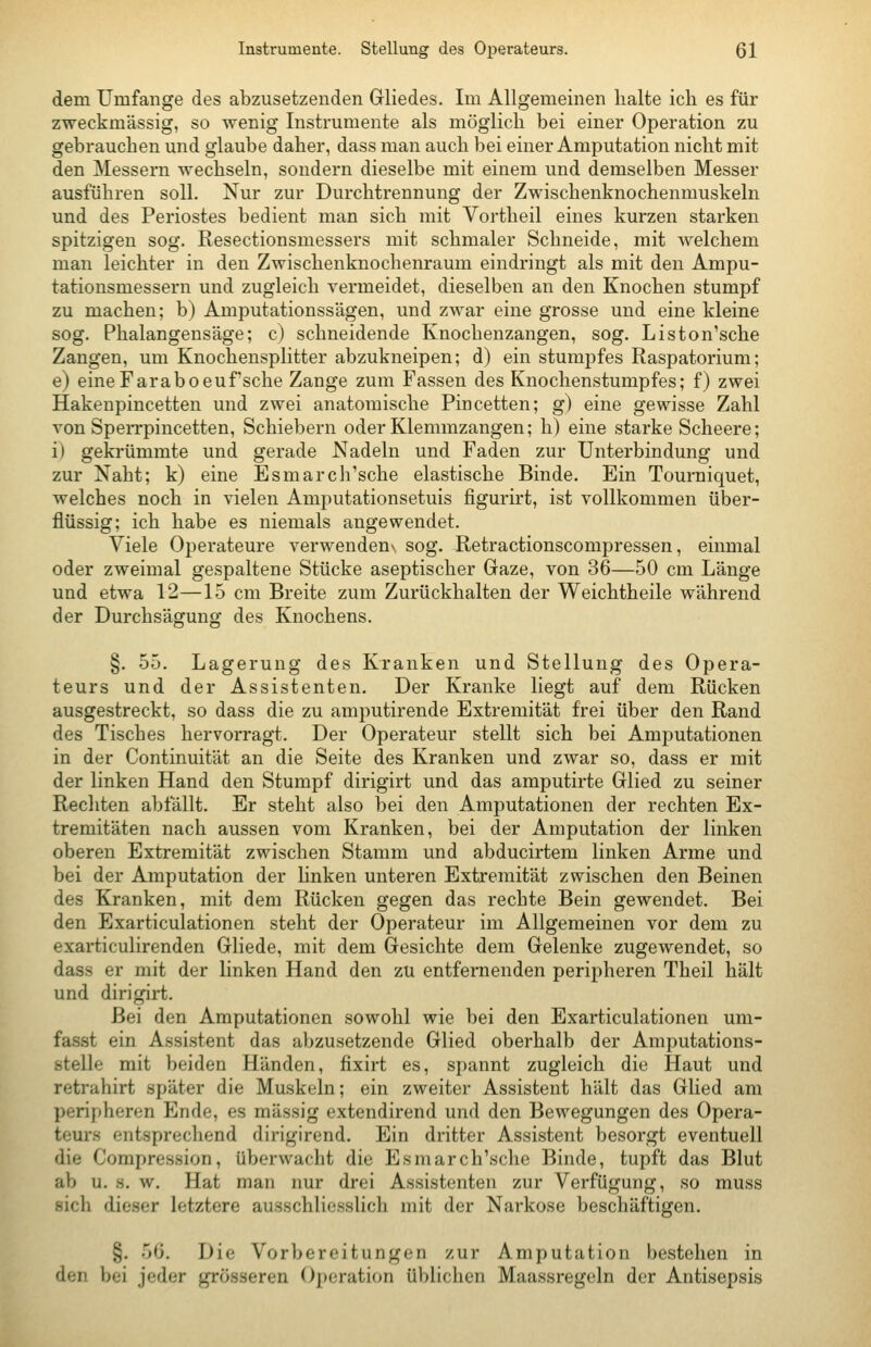 dem Umfange des abzusetzenden Gliedes. Im Allgemeinen halte ich es für zweckmässig, so wenig Instrumente als möglich bei einer Operation zu gebrauchen und glaube daher, dass man auch bei einer Amputation nicht mit den Messern wechseln, sondern dieselbe mit einem und demselben Messer ausführen soll. Nur zur Durchtrennung der Zwischenknochenmuskeln und des Periostes bedient man sich mit Vortheil eines kurzen starken spitzigen sog. Resectionsmessers mit schmaler Schneide, mit welchem man leichter in den Zwischenknochenraum eindringt als mit den Ampu- tationsmessern und zugleich vermeidet, dieselben an den Knochen stumpf zu machen; b) Amputationssägen, und zwar eine grosse und eine kleine sog. Phalangensäge; c) schneidende Knochenzangen, sog. Liston'sche Zangen, um Knochensplitter abzukneipen; d) ein stumpfes Raspatorium; e) eineFaraboeufsche Zange zum Fassen des Knochenstumpfes; f) zwei Hakenpincetten und zwei anatomische Pincetten; g) eine gewisse Zahl von Sperrpincetten, Schiebern oder Klemmzangen; h) eine starke Scheere; i) gekrümmte und gerade Nadeln und Faden zur Unterbindung und zur Naht; k) eine Esmarch'sche elastische Binde. Ein Tourniquet, welches noch in vielen Amputationsetuis figuru't, ist vollkommen über- flüssig; ich habe es niemals angewendet. Viele Operateure verwendenv sog. Retractionscompressen, einmal oder zweimal gespaltene Stücke aseptischer Gaze, von 36—50 cm Länge und etwa 12—15 cm Breite zum Zurückhalten der Weichtheile während der Durchsägung des Knochens. §. 55. Lagerung des Kranken und Stellung des Opera- teurs und der Assistenten. Der Kranke liegt auf dem Rücken ausgestreckt, so dass die zu amputirende Extremität frei über den Rand des Tisches hervorragt. Der Operateur stellt sich bei Amputationen in der Continuität an die Seite des Kranken und zwar so, dass er mit der linken Hand den Stumpf dirigirt und das amputirte Glied zu seiner Rechten abfällt. Er steht also bei den Amputationen der rechten Ex- tremitäten nach aussen vom Kranken, bei der Amputation der linken oberen Extremität zwischen Stamm und abducirtem linken Arme und bei der Amputation der hnken unteren Extremität zwischen den Beinen des Kranken, mit dem Rücken gegen das rechte Bein gewendet. Bei den Exarticulationen steht der Operateur im Allgemeinen vor dem zu exarticulirenden Gliede, mit dem Gesichte dem Gelenke zugewendet, so dass er mit der linken Hand den zu entfernenden peripheren Theil hält und dirigirt. Bei den Amputationen sowohl wie bei den Exarticulationen uni- fasst ein Assistent das abzusetzende Glied oberhalb der Amputations- stelle mit beiden Händen, fixirt es, spannt zugleich die Haut und retrahirt später die Muskeln; ein zweiter Assistent hält das Glied am peripheren Ende, es massig extendirend und den Bewegungen des Opera- teurs entsprechend dirigirend. Ein dritter Assistent besorgt eventuell die Compression, überwacht die Esmarch'sche Binde, tupft das Blut ab u. s. w. Hat man nur drei Assistenten zur Verfügung, so muss sich dieser letztere ausschliesslich mit der Narkose beschäftigen. §. 50. Die Vorbereitungen zur Amputation bestehen in den bei jeder grösseren Operation üblichen Maassregeln der Antisepsis