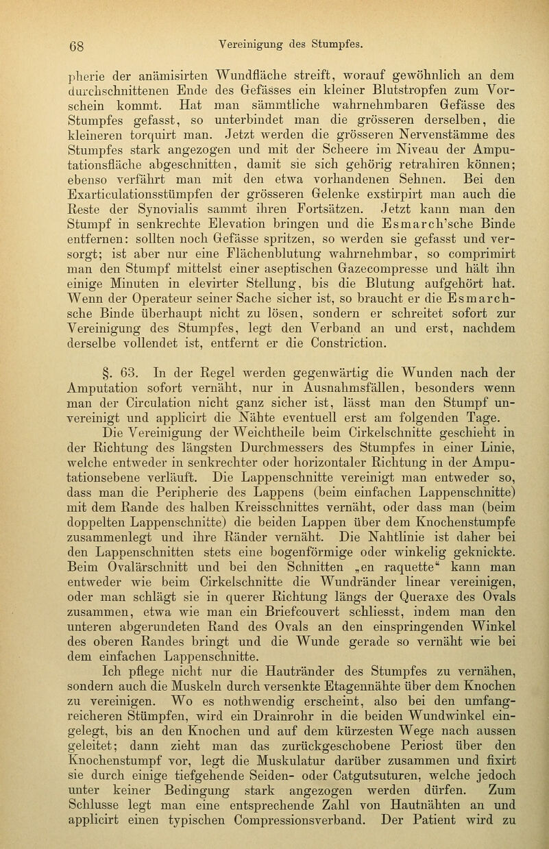 53 Vereinigung des Stumpfes. plierie der anämisirten Wundfläche streift, worauf gewöhnlich an dem durchschnittenen Ende des Gefässes ein kleiner Blutstropfen zum Vor- schein kommt. Hat man sämmtliche wahrnehmbaren Grefässe des Stumpfes gefasst, so unterbindet man die grösseren derselben, die kleineren torquirt man. Jetzt werden die grösseren Nervenstämme des Stumpfes stark angezogen und mit der Scheere im Niveau der Ampu- tationsfläche abgeschnitten, damit sie sich gehörig retrahiren können; ebenso verfährt man mit den etwa vorhandenen Sehnen. Bei den Exarticulationsstümpfen der grösseren Gelenke exstirpirt man auch die Reste der Synovialis sammt ihren Fortsätzen. Jetzt kann man den Stumpf in senkrechte Elevation bringen und die Esmarch'sche Binde entfernen: sollten noch Gefässe spritzen, so werden sie gefasst und ver- sorgt; ist aber nur eine Flächenblutung wahrnehmbar, so comprimirt man den Stumpf mittelst einer aseptischen Gazecompresse und hält ihn einige Minuten in elevirter Stellung, bis die Blutung aufgehört hat. Wenn der Operateur seiner Sache sicher ist, so braucht er die Esmarch- sche Binde überhaupt nicht zu lösen, sondern er schreitet sofort zur Vereinigung des Stumpfes, legt den Verband an und erst, nachdem derselbe vollendet ist, entfernt er die Constriction. §. 63. In der Regel werden gegenwärtig die Wunden nach der Amputation sofort vernäht, nur in Ausnahmsfällen, besonders wenn man der Circulation nicht ganz sicher ist, lässt man den Stumpf un- vereinigt und applicirt die Nähte eventuell erst am folgenden Tage. Die Vereinigung der Weichtheile beim Cirkelschnitte geschieht in der Richtung des längsten Durchmessers des Stumpfes in einer Linie, welche entweder in senkrechter oder horizontaler Richtung in der Ampu- tationsebene verläuft. Die Lappenschnitte vereinigt man entweder so, dass man die Peripherie des Lappens (beim einfachen Lappenschnitte) mit dem Rande des halben Kreisschnittes vernäht, oder dass man (beim doppelten Lappenschnitte) die beiden Lappen über dem Knochenstumpfe zusammenlegt und ihre Ränder vernäht. Die Nahtlinie ist daher bei den Lappenschnitten stets eine bogenförmige oder winkelig geknickte. Beim Ovalärschnitt und bei den Schnitten „en raquette kann man entweder wie beim Cirkelschnitte die Wundränder linear vereinigen, oder man schlägt sie in querer Richtung längs der Queraxe des Ovals zusammen, etwa wie man ein Briefcouvert schliesst, indem man den unteren abgerundeten Rand des Ovals an den einspringenden Winkel des oberen Randes bringt und die Wunde gerade so vernäht wie bei dem einfachen Lappenschnitte. Ich pflege nicht nur die Hautränder des Stumpfes zu vernähen, sondern auch die Muskeln durch versenkte Etagennähte über dem Knochen zu vereinigen. Wo es nothwendig erscheint, also bei den umfang- reicheren Stümpfen, wird ein Drainrohr in die beiden Wundwinkel ein- gelegt, bis an den Knochen und auf dem kürzesten Wege nach aussen geleitet; dann zieht man das zurückgeschobene Periost über den Knochenstumpf vor, legt die Muskulatur darüber zusammen und fixirt sie durch einige tiefgehende Seiden- oder Catgutsuturen, welche jedoch unter keiner Bedingung stark angezogen werden dürfen. Zum Schlüsse legt man eine entsprechende Zahl von Hautnähten an und applicirt einen typischen Compressionsverband. Der Patient wird zu