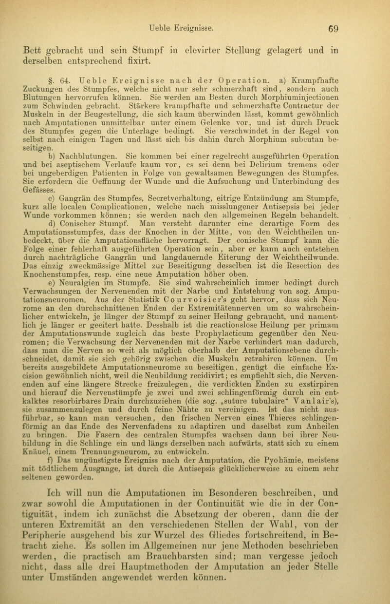 Bett gebracht und sein Stumpf in elevirter Stellung gelagert und in derselben entsprechend fixirt. §. 64. Ueble Ereignisse nach der Operation, a) Krampfhafte Zuckungen des Stumpfes, welche nicht nur sehr schmerzhaft sind, sondern auch Blutungen hervorrufen können. Sie werden am Besten durch Morphiumiujectionen zum Schwinden gebracht. Stärkere krampfhafte und schmerzhafte Contractur der Muskeln in der Beugestellung, die sich kaum überwinden lässt, kommt gewöhnlich nach Amputationen unmittelbar unter einem Gelenke vor, und ist durch Druck des Stumpfes gegen die Unterlage bedingt. Sie verschwindet in der Regel von selbst nach einigen Tagen und lässt sich bis dahin durch Morphium subcutan be- seitigen. b) Nachblutungen. Sie kommen bei einer regelrecht ausgeführten Operation und bei aseptischem Verlaufe kaum vor, es sei denn bei Delirium tremens oder bei ungeberdigen Patienten in Folge von gewaltsamen Bewegungen des Stumpfes. Sie erfordern die Oeflfnung der Wunde und die Aufsuchung und Unterbindung des Gefässes. c) Gangrän des Stumpfes, Secretverhaltung, eitrige Entzündung am Stumpfe, kurz alle localen Complicationen, welche nach misslungener Antisepsis bei jeder Wunde vorkommen können; sie werden nach den allgemeinen Regeln behandelt. d) Conischer Stumpf. Man versteht darunter eine derartige Form des Amputationsstumpfes, dass der Knochen in der Mitte, von den Weichtheilen un- bedeckt, über die Amputationsfläche hervorragt. Der conische Stumpf kann die Folge einer fehlerhaft ausgeführten Operation sein, aber er kann auch entstehen durch nachträgliche Gangrän und langdauernde Eiterung der Weichtheilwunde. Das einzig zweckmässige Mittel zur Beseitigung desselben ist die Resection des Knochenstumpfes, resp. eine neue Amputation höher oben. e) Neuralgien im Stumpfe. Sie sind wahrscheinlich immer bedingt durch Verwachsungen der Nervenenden mit der Narbe und Entstehung von sog. Ampu- tationsneuromen. Aus der Statistik Co urvoisier's geht hervor, dass sich Neu- rome an den durchschnittenen Enden der Extremitätennerven um so wahrschein- licher entwickeln, je länger der Stumpf zu seiner Heilung gebraucht, und nament- lich je länger er geeitert hatte. Desshalb ist die reactionslose Heilung per primam der Amputationswunde zugleich das beste Prophylacticum gegenüber den Neu- romen; die Verwachsung der Nervenenden mit der Narbe verhindert man dadurch, dass man die Nerven so weit als möglich oberhalb der Amputationsebene durch- schneidet, damit sie sich gehörig zwischen die Muskeln retrahiren können. Um bereits ausgebildete Amputationsneui-ome zu beseitigen, genügt die einfache Ex- cision gewöhnlich nicht, weil die Neubildung recidivirt; es empfiehlt sich, die Nerven- enden auf eine längere Strecke freizulegen, die verdickten Enden zu exstirpiren und hierauf die Nervenstümpfe je zwei und zwei schlingenförmig durch ein ent- kalktes resorbirbares Drain durchzuziehen (die sog. „suture tubulaire Vanlair's), sie zusammenzulegen und durch feine Nähte zu vereinigen. Ist das nicht aus- führbar, so kann man versuchen, den frischen Nerven eines Thieres schlingen- förmig an das Ende des Nervenfadens zu adaptiven und daselbst zum Anheilen zu bringen. Die Fasern des centralen Stumpfes wachsen dann bei ihrer Neu- bildung in die Schlinge ein und längs derselben nach aufwärts, statt sich zu einem Knäuel, einem Trennungsneurom, zu entwickeln. f) Das ungünstigste Ereigniss nach der Amputation, die Pyohämie, meistens mit tödtlichem Ausgange, ist durch die Antisepsis glücklicherweise zu einem sehr seltenen geworden. Ich will nun die Amputationen im Besonderen beschreiben, und zwar sowohl die Amputationen in der Continuität wie die in der Con- tiguität, indem ich zunächst die Absetzung der oberen, dann die der unteren Extremität an den verschiedenen Stellen der Wahl, von der Peripherie ausgehend bis zur Wurzel des Gliedes fortschreitend, in Be- tracht ziehe. Es sollen im Allgemeinen nur jene Methoden beschrieben werden, die practisch am Brauchbarsten sind; man vergesse jedoch nicht, dass alle drei Hauptmethoden der Amputation an jeder Stelle unter Umständen angewendet werden können.