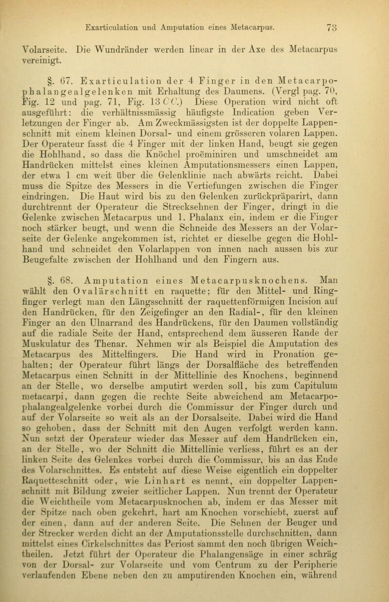 Exarticulation und Amputation eines Metacarpus. 78 Volarseite. Die Wundränder werden linear in der Axe des Metacarpus vereinigt. §. 67. Exarticulation der 4 Finger in den Metacarpo- phalangealgelenken mit Erhaltung des Daumens. (Vergl pag. 70, Fig. 12 und pag. 71, Fig. 13 CC.) Diese Operation wird nicht oft ausgeführt: die verhältnissmässig häufigste Indication geben Ver- letzungen der Finger ab. Am Zweckmässigsten ist der doppelte Lappen- schnitt mit einem kleinen Dorsal- und einem grösseren volaren Lappen. Der Operateur fasst die 4 Finger mit der linken Hand, beugt sie gegen die Hohlhand, so dass die Knöchel proeminiren und umschneidet am Handrücken mittelst eines kleinen Araputationsmessers einen Lappen, der etwa 1 cm weit über die Gelenklinie nach abwärts reicht. Dabei muss die Spitze des Messers in die Vertiefungen zwischen die Finger eindringen. Die Haut wird bis zu den Gelenken zurückpräparirt, dann durchtreunt der Operateur die Strecksehnen der Finger, dringt in die Gelenke zwischen Metacarpus und 1. Phalanx ein, indem er die Finger noch stärker beugt, und wenn die Schneide des Messers an der Volar- seite der Gelenke angekommen ist, richtet er dieselbe gegen die Hohl- hand und schneidet den Volarlappen von innen nach aussen bis zm- Beugefalte zwischen der Hohlhand und den Fingern aus. §. 68. Amputation eines Metacarpusknochens. Man wählt den Ovalärschnitt en raquette; für den Mittel- und Ring- finger verlegt man den Längsschnitt der raquettenförmigen Incision auf den Handrücken, für den Zeigefinger an den Radial-, für den kleinen Finger an den ülnarrand des Handrückens, für den Daumen vollständig auf die radiale Seite der Hand, entsprechend dem äusseren Rande der Muskulatur des Thenar. Nehmen wir als Beispiel die Amputation des Metacarpus des Mittelfingers. Die Hand wird in Pronation ge- halten; der Operateur führt längs der Dorsalfläche des betrefi'enden Metacarpus einen Schnitt in der Mittellinie des Knochens, beginnend an der Stelle, wo derselbe amputirt Averden soll, bis zum Capitulum metacarpi, dann gegen die rechte Seite abweichend am Metacarpo- phalangealgelenke vorbei durch die Commissur der Finger durch und auf der Volarseite so weit als an der Dorsalseite. Dabei wird die Hand 80 gehoben, dass der Schnitt mit den Augen verfolgt werden kann. Nun setzt der Operateur wieder das Messer auf dem Handrücken ein, an der Stelle, wo der Schnitt die Mittellinie verliess, führt es an der linken Seite des Gelenkes vorbei durch die Commissur, bis an das Ende des Volarschnittes. Es entsteht auf diese Weise eigentlich ein doppelter Raquetteschnitt oder, wie Linhart es nennt, ein doppelter Lappen- schnitt mit Bildung zweier seitlicher Lappen. Nun trennt der Operateur die Weichtheile vom Metacarpusknochen ab, indem er das Messer mit der Spitze nach oben gekehrt, hart am Knochen vorschiebt, zuerst auf der einen, dann auf der anderen Seite. Die Sehnen der Beuger und der Strecker werden dicht an der Amputationsstelle durchschnitten, dann mittelst eines Cirkelschnittes das Periost sammt den noch übrigen Weich- theilen. Jetzt führt der Operateur die Phalangensäge in einer schräg von der Dorsal- zur Volarseite und vom Centrum zu der Peripherie verlaufenden Ebene neben den zu amputirenden Knoclicn ein, während