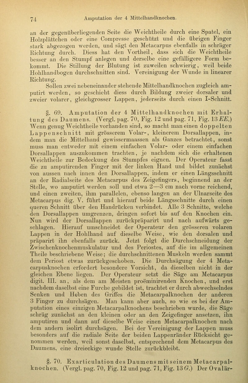 Y^ Amputation der 4 Mittelhandknochen. an der gegenüberliegenden Seite die Weichtheile durch eine Spatel, ein Holzplättchen oder eine Compresse geschützt und die übrigen Finger stark abgezogen werden, und sägt den Metacarpus ebenfalls in schräger Richtung durch. Diess hat den Vortheil, dass sich die Weichtheile besser an den Stumpf anlegen und derselbe eine gefälhgere Form be- kommt. Die Stillung der Blutung ist zuweilen schwierig, weil beide Hohlhandbogen durchschnitten sind. Vereinigung der Wunde in linearer Richtung. Sollen zwei nebeneinander stehende Mittelhandknochen zugleich am- putirt werden, so geschieht diess durch Bildung zweier dorsaler und zweier volarer, gleichgrosser Lappen, jederseits durch einen I-Schnitt. §. 69. Amputation der 4 Mittelhandknochen mit Erhal- tung des Daumens. (Vergl. pag. 70, Fig. 12 und pag. 71, Fig. ISEE.) Wenn genug Weichtheile vorhanden sind, so macht man einen doppelten Lappenschnitt mit grösserem Volar-, kleinerem Dorsallappen, in- dem man die Mittelhand gewissermaassen als Ganzes betrachtet, sonst muss man entweder mit einem einfachen Volar- oder einem einfachen Dorsallappen auszukommen trachten, je nachdem sich die erhaltenen Weichtheile zur Bedeckung des Stumpfes eignen. Der Operateur fasst die zu amputirenden Finger mit der linken Hand und bildet zunächst von aussen nach innen den Dorsallappen, indem er einen Längsschnitt an der Radialseite des Metacarpus des Zeigefingers, beginnend an der Stelle, wo amputirt werden soll und etwa 2—3 cm nach vorne reichend, und einen zweiten, ihm parallelen, ebenso langen an der Ulnarseite des Metacarpus dig. V. führt und hierauf beide Längsschnitte durch einen queren Schnitt über den Handrücken verbindet. Alle 3 Schnitte, welche den Dorsallappen umgrenzen, dringen sofort bis auf den Knochen ein. Nun wird der Dorsallappen zurückpräparirt und nach aufwärts ge- schlagen. Hierauf umschneidet der Operateur den grösseren volaren Lappen in der Hohlhand auf dieselbe Weise, wie den dorsalen und präparirt ihn ebenfalls zurück. Jetzt folgt die Durchschneidung der Zwischenknochenmuskulatur und des Periostes, auf die im allgemeinen Theile beschriebene Weise; die durchschnittenen Muskeln werden sammt dem Periost etwas zurückgeschoben. Die Durchsägung der 4 Meta- carpusknochen erfordert besondere Vorsicht, da dieselben nicht in der gleichen Ebene liegen. Der Operateur setzt die Säge am Metacarpus digit. HL an, als dem am Meisten proeminirenden Knochen, und erst nachdem daselbst eine Furche gebildet ist, trachtet er durch abwechselndes Senken und Heben des Griffes die Metacarpalknochen der anderen 3 Finger zu durchsägen. Man kann aber auch, so wie es bei der Am- putation eines einzigen Metacarpalknochens beschrieben wurde, die Säge schräg zunächst an den kleinen oder an den Zeigefinger ansetzen, ihn amputiren und dann auf dieselbe Weise einen Metacarpalknochen nach dem andern isolirt durchsägen. Bei der Vereinigung der Lappen muss besonders auf die radiale Seite der beiden Lappenränder Rücksicht ge- nommen werden, weil sonst daselbst, entsprechend dem Metacarpus des Daumens, eine dreieckige wunde Stelle zurückbleibt. §. 70. Exarticulation des Daumens mit seinem Metacarpal- knochen. (Vergl. pag. 70, Fig. 12 und pag. 71, Fig. 13 G.) Der Ovalär-