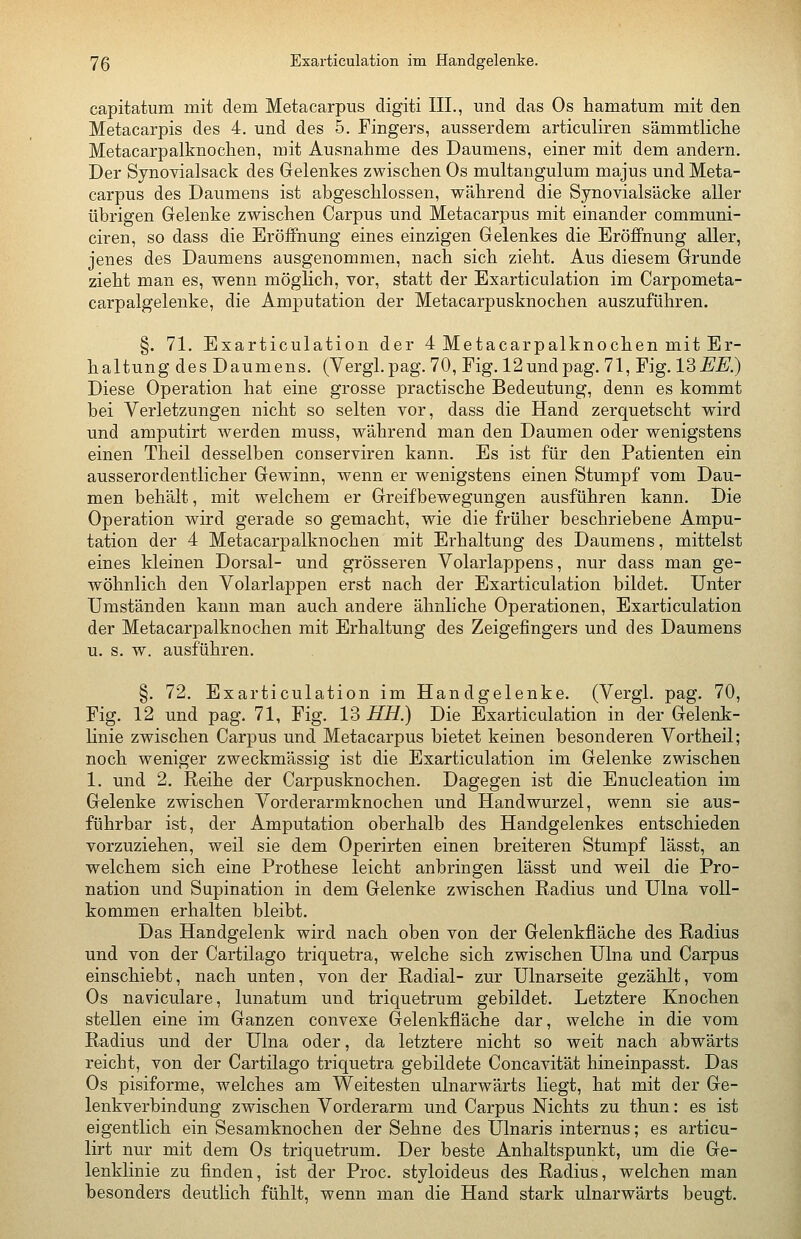 capitatum mit dem Metacarpus digiti III., und das Os hamatum mit den Metacarpis des 4. und des 5. Fingers, ausserdem articuliren sämmtliclie Metacarpalknochen, mit Ausnahme des Daumens, einer mit dem andern. Der Synovialsack des Gelenkes zwischen Os multangulum majus und Meta- carpus des Daumens ist abgeschlossen, während die Synovialsäcke aller übrigen Gelenke zwischen Carpus und Metacarpus mit einander communi- ciren, so dass die Eröffnung eines einzigen Gelenkes die Eröffnung aller, jenes des Daumens ausgenommen, nach sich zieht. Aus diesem Grunde zieht man es, wenn möglich, vor, statt der Exarticulation im Carpometa- carpalgelenke, die Amputation der Metacarpusknochen auszuführen. §. 71. Exarticulation der 4 Metacarpalknochen mit Er- haltung des Daumens. (Vergl.pag. 70, Fig. 12undpag. 71, Fig. 13EE.) Diese Operation hat eine grosse practische Bedeutung, denn es kommt bei Verletzungen nicht so selten vor, dass die Hand zerquetscht wird und amputirt werden muss, während man den Daumen oder wenigstens einen Theil desselben conserviren kann. Es ist für den Patienten ein ausserordentlicher Gewinn, wenn er wenigstens einen Stumpf vom Dau- men behält, mit welchem er Greifbewegungen ausführen kann. Die Operation wird gerade so gemacht, wie die früher beschriebene Ampu- tation der 4 Metacarpalknochen mit Erhaltung des Daumens, mittelst eines kleinen Dorsal- und grösseren Volarlappens, nur dass man ge- wöhnlich den Yolarlappen erst nach der Exarticulation bildet. Unter Umständen kann man auch andere ähnliche Operationen, Exarticulation der Metacarpalknochen mit Erhaltung des Zeigefingers und des Daumens u. s. w. ausführen. §. 72. Exarticulation im Handgelenke. (Vergl. pag. 70, Fig. 12 und pag. 71, Fig. 13 HH.) Die Exarticulation in der Gelenk- linie zwischen Carpus und Metacarpus bietet keinen besonderen Vortheil; noch weniger zweckmässig ist die Exarticulation im Gelenke zwischen 1. und 2. Reihe der Carpusknochen. Dagegen ist die Enucleation im Gelenke zwischen Vorderarmknochen und Handwurzel, wenn sie aus- führbar ist, der Amputation oberhalb des Handgelenkes entschieden vorzuziehen, weil sie dem Operirten einen breiteren Stumpf lässt, an welchem sich eine Prothese leicht anbringen lässt und weil die Pro- nation und Supination in dem Gelenke zwischen Radius und Ulna voll- kommen erhalten bleibt. Das Handgelenk wird nach oben von der Gelenkfläche des Radius und von der Cartilago triquetra, welche sich zwischen Ulna und Carpus einschiebt, nach unten, von der Radial- zur Ulnarseite gezählt, vom Os naviculare, lunatum und triquetrum gebildet. Letztere Knochen stellen eine im Ganzen convexe Gelenkfläche dar, welche in die vom Radius und der Ulna oder, da letztere nicht so weit nach abwärts reicht, von der Cartilago triquetra gebildete Concavität hineinpasst. Das Os pisiforme, welches am Weitesten ulnarwärts liegt, hat mit der Ge- lenkverbindung zwischen Vorderarm und Carpus Nichts zu thun: es ist eigentlich ein Sesamknochen der Sehne des Ulnaris internus; es articu- lirt nur mit dem Os triquetrum. Der beste Anhaltspunkt, um die Ge- lenklinie zu finden, ist der Proc. styloideus des Radius, welchen man besonders deutlich fühlt, wenn man die Hand stark ulnarwärts beugt.