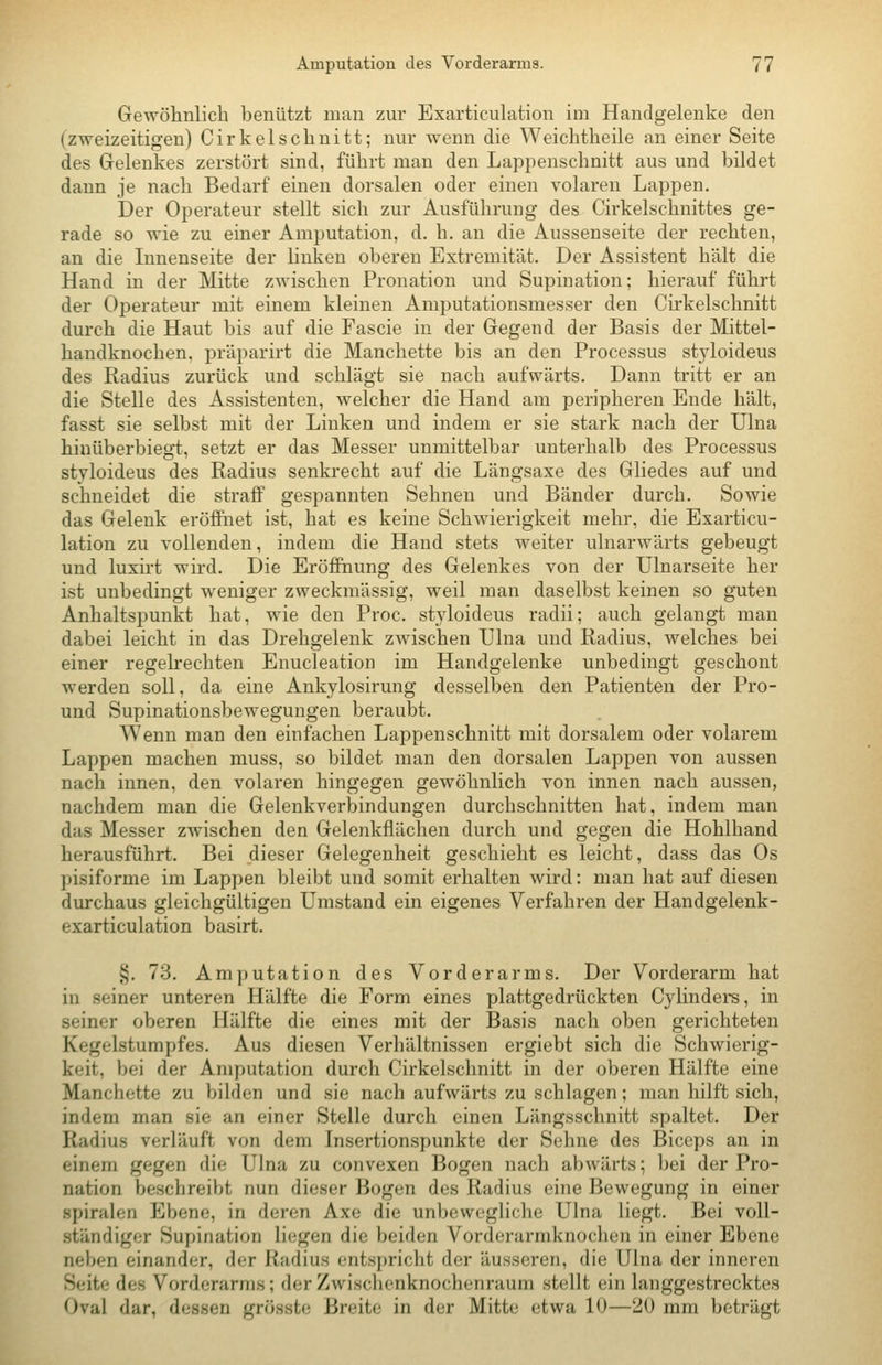 Gewöhnlich benützt man zur Exarticulation im Handgelenke den (zweizeitigen) Cirkelschnitt; nur wenn die Weichtheile an einer Seite des Gelenkes zerstört sind, führt man den Lappenschnitt aus und bildet dann je nach Bedarf einen dorsalen oder einen volaren Lappen. Der Operateur stellt sich zur Ausführung des Cirkelschnittes ge- rade so wie zu einer Amputation, d. h. an die Aussenseite der rechten, an die Innenseite der hnken oberen Extremität. Der Assistent hält die Hand in der Mitte zwischen Pronation und Supination; hierauf führt der Operateur mit einem kleinen Amputationsmesser den Cirkelschnitt durch die Haut bis auf die Fascie in der Gegend der Basis der Mittel- handknochen, präparirt die Manchette bis an den Processus styloideus des Radius zurück und schlägt sie nach aufwärts. Dann tritt er an die Stelle des Assistenten, welcher die Hand am peripheren Ende hält, fasst sie selbst mit der Linken und indem er sie stark nach der Ulna hinüberbiegt, setzt er das Messer unmittelbar unterhalb des Processus styloideus des Radius senkrecht auf die Längsaxe des Gliedes auf und schneidet die straff gespannten Sehnen und Bänder durch. Sowie das Gelenk eröffnet ist, hat es keine Schwierigkeit mehr, die Exarticu- lation zu vollenden, indem die Hand stets weiter ulnarwärts gebeugt und luxirt wird. Die Eröffnung des Gelenkes von der Ulnarseite her ist unbedingt weniger zweckmässig, weil man daselbst keinen so guten Anhaltsj^unkt hat, wie den Proc. styloideus radii; auch gelangt man dabei leicht in das Drehgelenk zwischen Ulna und Radius, welches bei einer regelrechten Enucleation im Handgelenke unbedingt geschont werden soll, da eine Ankylosirung desselben den Patienten der Pro- und Supinationsbewegungen beraubt. Wenn man den einfachen Lappenschnitt mit dorsalem oder volarem Lappen machen muss, so bildet man den dorsalen Lappen von aussen nach innen, den volaren hingegen gewöhnlich von innen nach aussen, nachdem man die Gelenkverbindungen durchschnitten hat, indem man das Messer zwischen den Gelenkflächen durch und gegen die Hohlhand herausführt. Bei dieser Gelegenheit geschieht es leicht, dass das Os pisiforme im Lappen bleibt und somit erhalten wird: man hat auf diesen durchaus gleichgültigen Umstand ein eigenes Verfahren der Handgelenk- exarticulation basirt. §. 73. Amputation des Vorderarms. Der Vorderarm hat in seiner unteren Hälfte die Form eines plattgedrückten Cylindei*s, in seiner oberen Hälfte die eines mit der Basis nach oben gerichteten Kegelstumpfes. Aus diesen Verhältnissen ergiebt sich die Schwierig- keit, bei der Amputation durch Cirkelschnitt in der oberen Hälfte eine Manchette zu bilden und sie nach aufwärts zu schlagen; man hilft sich, indem man sie an einer Stelle durch einen Längsschnitt spaltet. Der Radius verläuft von dem Insertionspunkte der Sehne des Biceps an in einem gegen die Ulna zu convexen Bogen nach abwärts; bei der Pro- nation beschreibt nun dieser Bogen des Radius eine Bewegung in einer Spiralen Ebene, in deren Axe die unbewegliche Ulna liegt. Bei voll- ständiger Supination liegen die beiden Vorderarmknochen in einer Ebene neben einander, der Radius entspricht der äusseren, die Ulna der inneren Seite des Vorderarms; der Zwischonknochenraum stellt ein langgestrecktes Oval dar, dessen grösste Breite in der Mitte etwa 10—20 ram beträgt