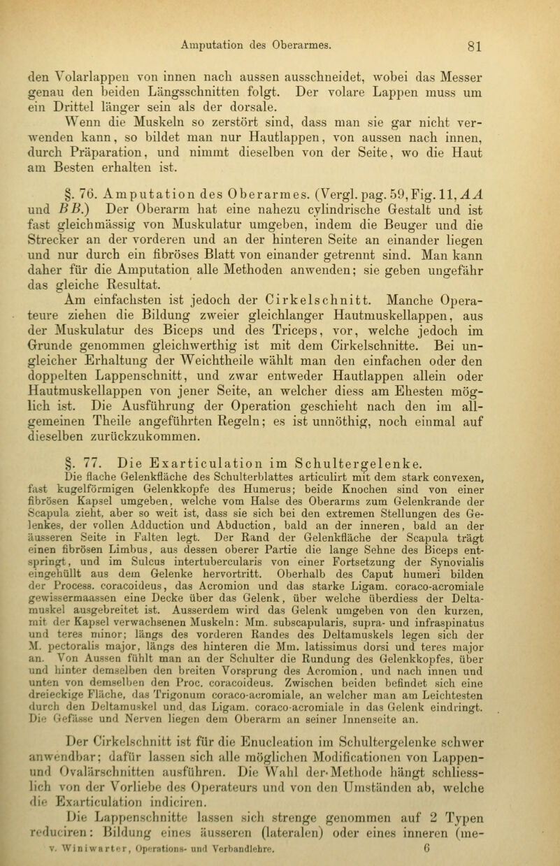 den Volarlappen von innen nach aussen ausschneidet, wobei das Messer genau den beiden Längsschnitten folgt. Der volare Lappen muss um ein Drittel länger sein als der dorsale. Wenn die Muskeln so zerstört sind, dass man sie gar nicht ver- wenden kann, so bildet man nur Hautlappen, von aussen nach innen, durch Präparation, und nimmt dieselben von der Seite, wo die Haut am Besten erhalten ist. §. 76. Amputation des Oberarmes. (Vergl. pag. 59,Fig. 11,.4J. und BB.) Der Oberarm hat eine nahezu cylindrische Gestalt und ist fast gleich massig von Muskulatur umgeben, indem die Beuger und die Strecker an der vorderen und an der hinteren Seite an einander liegen und nur durch ein fibröses Blatt von einander getrennt sind. Man kann daher für die Amputation alle Methoden anwenden; sie geben ungefähr das gleiche Resultat. Am einfachsten ist jedoch der Cirkelschnitt. Manche Opera- teure ziehen die Bildung zweier gleichlanger Hautmuskellappen, aus der Muskulatur des Biceps und des Triceps, vor, welche jedoch im Grunde genommen gleichwerthig ist mit dem Cirkelschnitte. Bei un- gleicher Erhaltung der Weichtheile wählt man den einfachen oder den doppelten Lappenschnitt, und zwar entweder Hautlappen allein oder Hautmuskellappen von jener Seite, an welcher diess am Ehesten mög- lich ist. Die Ausführung der Operation geschieht nach den im all- gemeinen Theile angeführten Regeln; es ist unnöthig, noch einmal auf dieselben zurückzukommen. §. 77. Die Exarticulation im Schultergelenke. Die flache Gelenkfläche des Schulterblattes articulirt mit dem stark convexen, fast kugelförmigen Gelenkkopfe des Humerus; beide Knochen sind von einer fibrösen Kapsel umgeben, welche vom Halse des Oberarms zum Gelenkrande der Scapula zieht, aber so weit ist, dass sie sich bei den extremen Stellungen des Ge- lenkes, der vollen Adduction und Abduction, bald an der inneren, bald an der äusseren Seite in Falten legt. Der Rand der Gelenkfläche der Scapula trägt einen fibrösen Limbus, aus dessen oberer Partie die lange Sehne des Biceps ent- springt, und im Sulcus intertubercularis von einer Fortsetzung der Synovialis eingehüllt aus dem Gelenke hervortritt. Oberhalb des Caput humeri bilden der Process. coracoideus, das Acromion und das starke Ligam. coraco-acromiale gewissermaassen eine Decke über das Gelenk, über welche überdiess der Delta- muskel ausgebreitet ist. Ausserdem wird das Gelenk umgeben von den kurzen, mit der Kapsel verwachsenen Muskeln: Mm. subscapularis, supra-und infraspinatus und teres minor; längs des vorderen Randes des Deltamuskels legen sich der M. pectoralis major, längs des hinteren die Mm. latissimus dorsi und teres major an. Von Aussen fühlt man an der Scliulter die Rundung des Gelenkkopfes, über und hinter demselben den breiten Vorsprung des Acromion, und nach innen und unten von demselben den Proc. coracoideus. Zwischen beiden befindet sich eine dreieckige Fläche, das Trigonum coraco-acromiale, an welcher man am Leichtesten durch den Deltamuskel und. das Ligam. coraco-acromiale in das Gelenk eindringt. Die Gefässe und Nerven liegen dem Oberarm an seiner Innenseite an. Der Cirkelschnitt ist für die Enucleation im Schultergelenke schwer anwendbar; dafür lassen sich alle möglichen Modificationen von Lappen- und Ovalärschnitten ausführen. Die Wahl der-Methode hängt schliess- lich von der Vorliebe des Operateurs und von den Umständen ab, welche die Exjirticulation indiciren. Die Lappenschnitte lassen sich strenge genommen auf 2 Typen reduciren: Bildung eines äusseren (lateralen) oder eines inneren (me- V. W i n i w a r t <; r, Operations- und Verbandlehre, 6