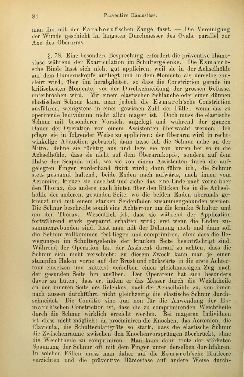 34 Präventive Hämostase. man ihn mit der Faraboeufsehen Zange fasst. — Die Vereinigung der Wunde geschieht im längsten Durchmesser des Ovals, parallel zur Axe des Oberarms. §. 78. Eine besondere Besprechung erfordert die präventive Hämo- stase vs^ährend der Exarticulation im Schultergelenke. Die Esmarch- sche Binde lässt sich nicht gut appliciren, weil sie in der Achselhöhle auf dem Humeruskopfe aufliegt und in dem Momente als derselbe enu- cleirt vrird, über ihn herabgleitet, so dass die Constriction gerade im kritischesten Momente, vor der Durchschneidung der grossen Gefässe, unterbrochen wird. Mit einem elastischen Schlauche oder einer dünnen elastischen Schnur kann man jedoch die Esmarch'sche Constriction ausführen, wenigstens in einer gewissen Zahl der Fälle, wenn das zu operirende Individuum nicht allzu mager ist. Doch muss die elastische Schnur mit besonderer Vorsicht angelegt und während der ganzen Dauer der Operation von einem Assistenten überwacht werden. Ich pflege sie in folgender Weise zu appliciren: der Oberarm wird in recht- winkelige Abduction gebracht, dann fasse ich die Schnur nahe an der Mitte, dehne sie tüchtig aus und lege sie von unten her so in die Achselhöhle, dass sie nicht auf dem Oberarmkopfe, sondern auf dem Halse der Scapula ruht, wo sie von einem Assistenten durch die auf- gelegten Finger vorderhand fixirt wird; dann führe ich, die Schnur stets gespannt haltend, beide Enden nach aufwärts, nach innen vom Acromion, kreuze sie daselbst und ziehe das eine Ende nach vorne übei^ den Thorax, das andere nach hinten über den Rücken bis in die Achsel- höhle der anderen, gesunden Seite, wo die beiden Enden abermals ge- kreuzt und mit einem starken Seidenfaden zusammengebunden werden. Die Schnur beschreibt somit eine Achtertour um die kranke Schulter und um den Thorax. Wesentlich ist, dass sie während der Application fortwährend stark gespannt erhalten wird; erst wenn die Enden zu- sammengebunden sind, lässt man mit der Dehnung nach und dann soll die Schnur vollkommen fest liegen und comprimiren, ohne dass die Be- wegungen im Schultergelenke der kranken Seite beeinträchtigt sind. Während der Operation hat der Assistent darauf zu achten, dass die Schnur sich nicht verschiebt: zu diesem Zweck kann man je einen stumpfen Haken vorne auf der Brust und rückwärts in die erste Achter- tour einsetzen und mittelst derselben einen gleichmässigen Zug nach der gesunden Seite hin ausüben. Der Operateur hat sich besonders davor zu hüten, dass er, indem er das Messer durch die Weichtheile an der inneren Seite des Grelenkes, nach der Achselhöhle zu, von innen nach aussen durchführt, nicht gleichzeitig die elastische Schnur durch- schneidet. Die Conditio sine qua non für die Anwendung der Es- march'schen Constriction ist, dass die zu comprimirenden Weichtheile durch die Schnur wirklich erreicht werden. Bei mageren Individuen ist diess nicht möglich: da proeminiren die Knochen, das Acromion, die Clavicula, die Schulterblattgräte so stark, dass die elastische Schnur die Zwischenräume zwischen den Knochenvorsprüngen überbrückt, ohne die Weichtheile zu comprimiren. Man kann dann trotz der stärksten Spannung der Schnur oft mit dem Finger unter derselben durchfahren. In solchen Fällen muss man daher auf die Esmarch'sche Blutleere verzichten und die präventive Hämostase auf andere Weise durch-