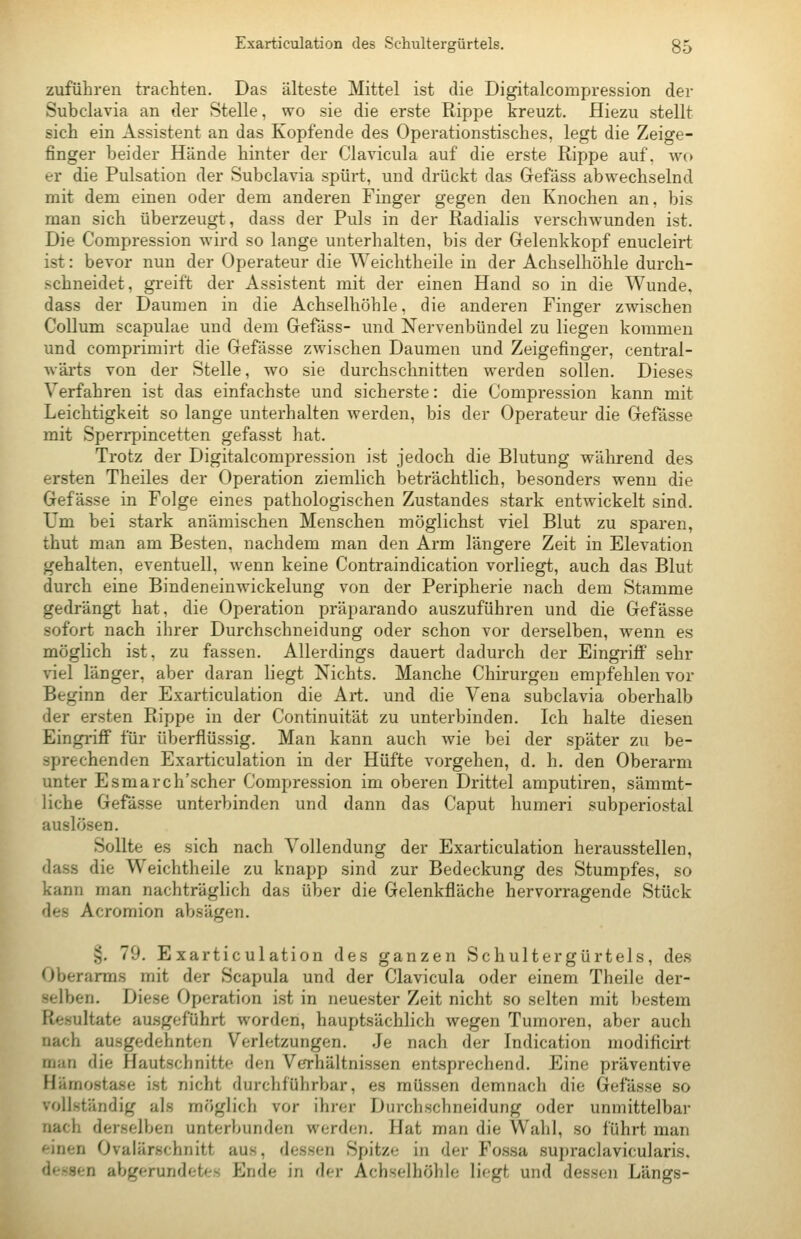 zuführen trachten. Das älteste Mittel ist die Digitalcompression der Subclavia an der Stelle, wo sie die erste Rippe kreuzt. Hiezu stellt sich ein Assistent an das Kopfende des Operationstisches, legt die Zeige- finger beider Hände hinter der Clavicula auf die erste Rippe auf. avo er die Pulsation der Subclavia spürt, und drückt das Gefäss abwechselnd mit dem einen oder dem anderen Finger gegen den Knochen an, bis man sich überzeugt, dass der Puls in der Radialis verschwunden ist. Die Compression wird so lange unterhalten, bis der Gelenkkopf enucleirt ist: bevor nun der Operateur die Weichtheile in der Achselhöhle durch- schneidet, greift der Assistent mit der einen Hand so in die Wunde. dass der Daumen in die Achselhöhle, die anderen Finger zwischen Collum scapulae und dem Gefäss- und Nervenbündel zu liegen kommen und comprimirt die Gefässe zwischen Daumen und Zeigefinger, central- wärts von der Stelle, wo sie durchschnitten werden sollen. Dieses Verfahren ist das einfachste und sicherste: die Compression kann mit Leichtigkeit so lange unterhalten werden, bis der Operateur die Gefässe mit Sperrpincetten gefasst hat. Trotz der Digitalcompression ist jedoch die Blutung während des ersten Theiles der Operation ziemlich beträchtlich, besonders wenn die Gefässe in Folge eines pathologischen Zustandes stark entwickelt sind. Um bei stark anämischen Menschen möglichst viel Blut zu sparen, thut man am Besten, nachdem man den Arm längere Zeit in Elevation gehalten, eventuell, wenn keine Contraindication vorliegt, auch das Blut durch eine Bindeneinwickelung von der Peripherie nach dem Stamme gedrängt hat, die Operation präparando auszuführen und die Gefässe sofort nach ihrer Durchschneidung oder schon vor derselben, wenn es möglich ist, zu fassen. Allerdings dauert dadurch der Eingriff sehr viel länger, aber daran liegt Nichts. Manche Chirurgen empfehlen vor Beginn der Exarticulation die Art. und die Vena subclavia oberhalb der ersten Rippe in der Continuität zu unterbinden. Ich halte diesen Eingriff für überflüssig. Man kann auch wie bei der später zu be- sprechenden Exarticulation in der Hüfte vorgehen, d. h. den Oberarm unter Esmarch'scher Compression im oberen Drittel amputiren, sämmt- liche Gefässe unterbinden und dann das Caput humeri subperiostal auslösen. Sollte es sich nach Vollendung der Exarticulation herausstellen, dass die Weichtheile zu knapp sind zur Bedeckung des Stumpfes, so kann man nachträglich das über die Gelenkfläche hervorragende Stück des Acromion absägen. §. 79. Exarticulation des ganzen Schultergürtels, des Oberarms mit der Scapula und der Clavicula oder einem Theile der- selben. Diese Operation ist in neuester Zeit nicht so selten mit bestem Resultate ausgeführt worden, hauptsächlich wegen Tumoren, aber auch nach ausgedehnten Verletzungen. Je nach der Indication modificirt man die Hautschnitte den Verhältnissen entsprechend. Eine präventive Hämostase ist nicht durchführbar, es müssen demnach die Gefässe so vollständig als mfiglich vor ihrer Durchschneidung oder unmittelbar nach derselben unterbunden werden. Hat man die Wahl, so führt man einen Ovalärschnitt aus, dessen Spitze in der Fossa supraclavicularis. dessen abgerundet<-s f]nde in df-r Achselhöhle liegt und dessen Längs-