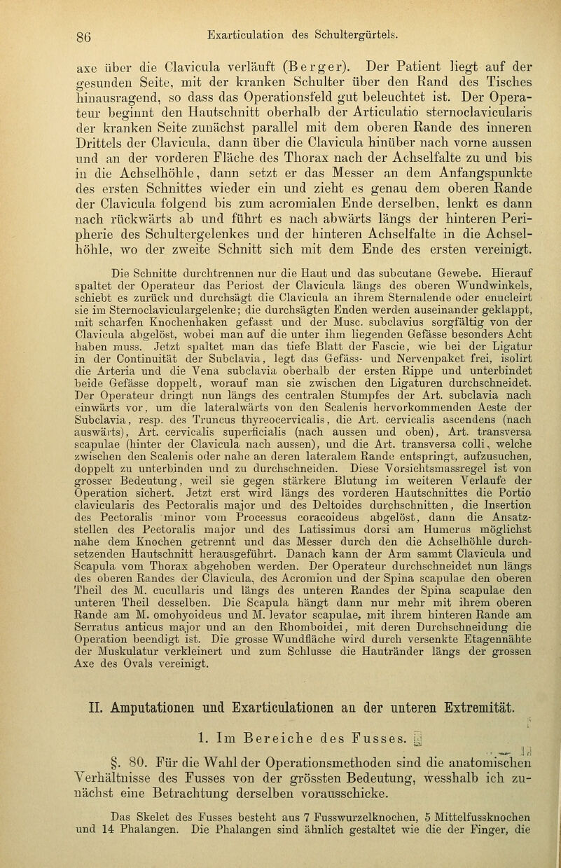 axe über die Clavicula verläuft (Berger). Der Patient liegt auf der gesunden Seite, mit der kranken Schulter über den ßand des Tisches hinausragend, so dass das Operationsfeld gut beleuchtet ist. Der Opera- teur beginnt den Hautschnitt oberhalb der Articulatio sternoclavicularis der kranken Seite zunächst parallel mit dem oberen Rande des inneren Drittels der Clavicula, dann über die Clavicula hinüber nach vorne aussen und an der vorderen Fläche des Thorax nach der Achselfalte zu und bis in die Achselhöhle, dann setzt er das Messer an dem Anfangspunkte des ersten Schnittes wieder ein und zieht es genau dem oberen Rande der Clavicula folgend bis zum acromialen Ende derselben, lenkt es dann nach rückwärts ab und führt es nach abwärts längs der hinteren Peri- pherie des Schultergelenkes und der hinteren Achselfalte in die Achsel- höhle, wo der zweite Schnitt sich mit dem Ende des ersten vereinigt. Die Schnitte durchtrennen nur die Haut und das subcutane Gewebe. Hierauf spaltet der Operateur das Periost der Clavicula längs des oberen Wundwinkels, schiebt es zurück und durchsägt die Clavicula an ihrem Sternalende oder enucleirt sie im Sternoclaviculargelenke; die durchsägten Enden werden auseinander geklappt, mit scharfen Knochenhaken gefasst und der Muse, subclavius sorgfältig von der Clavicula abgelöst, wobei man auf die unter ihm liegenden Gefässe besonders Acht haben muss. Jetzt spaltet man das tiefe Blatt der Fascie, wie bei der Ligatur in der Continuität der Subclavia, legt das Gefäss- und Nervenpaket frei, isolirt die Arteria und die Vena subclavia oberhalb der ersten Rippe und unterbindet beide Gefässe doppelt, worauf man sie zwischen den Ligaturen durchschneidet. Der Operateur dringt nun längs des centralen Stumpfes der Art. subclavia nach einwärts vor, um die lateralwärts von den Scalenis hervorkommenden Aeste der Subclavia, resp. des Truncus thyreocervicalis, die Art. cervicalis ascendens (nach auswärts), Art. cervicalis superficialis (nach aussen und oben), Art. transversa scapulae (hinter der Clavicula nach aussen), und die Art. transversa colli, welche zwischen den Scalenis oder nahe an deren lateralem Rande entspringt, aufzusuchen, doppelt zu unterbinden und zu durchschneiden. Diese Vorsichtsmassregel ist von grosser Bedeutung, weil sie gegen stärkere Blutung im weiteren Verlaufe der Operation sichert. Jetzt erst wird längs des vorderen Hautschuittes die Portio clavicularis des Pectoralis major und des Deltoides durchschnitten, die Insertion des Pectoralis minor vom Processus coracoideus abgelöst, dann die Ansatz- stellen des Pectoralis major und des Latissimus dorsi am Humerus möglichst nahe dem Knochen getrennt und das Messer durch den die Achselhöhle durch- setzenden Hautschnitt herausgeführt. Danach kann der Arm sammt Clavicula und Scapula vom Thorax abgehoben werden. Der Operateur durchschneidet nun längs des oberen Randes der Clavicula, des Acromion und der Spina scapulae den oberen Theil des M. cucuUaris und längs des unteren Randes der Spina scapulae den unteren Theil desselben. Die Scapula hängt dann nur mehr mit ihrem oberen Rande am M. omohyoideus und M. levator scapulae, mit ihrem hintei-en Rande am Serratus anticus major und an den Rhomboidei, mit deren Durchschneidung die Operation beendigt ist. Die grosse Wundfläche wird durch versenkte Etagennähte der Muskulatur verkleinert und zum Schlüsse die Hautränder längs der grossen Axe des Ovals vereinigt. IL Amputationen und Exarticulationen an der unteren Extremität. 1. Im Bereiche des Fusses. y §. 80. Für die Wahl der Operationsmethoden sind die anatomischen Verhältnisse des Fusses von der grössten Bedeutung, wes&halb ich zu- nächst eine Betrachtung derselben vorausschicke. Das Skelet des Fusses besteht aus 7 Fusswurzelknochen, 5 Mittelfussknochen und 14 Phalangen. Die Phalangen sind ähnlich gestaltet wie die der Finger, die