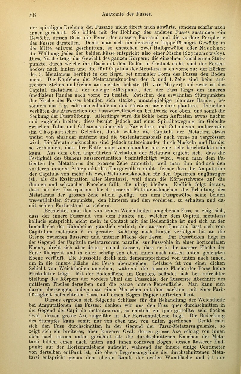der spiraligen Drehung der Fussaxe nicht direct nach abwärts, sondern schräg nach innen gerichtet. Sie bildet mit der Höhlung des anderen Fusses zusammen -ein Gewölbe, dessen Basis die Ferse, der äussere Fussrand und die vordere Peripherie des Fusses darstellen. Denkt man sich ein derartiges kuppeiförmiges Gewölbe in der Mitte entzwei geschnitten, so entstehen zwei Halbgewölbe oder Nischen: die Wölbung jedes der beiden Füsse entspricht also einer Nische (Szymanowsky). Diese Nische trägt das Gewicht des ganzen Körpers; die einzelnen knöchernen Stütz- punkte, durch welche ihre Basis mit dem Boden in Contact steht, sind der Fersen- höcker nach hinten und die fünf Capitula der Metatarsi nach vorne zu; der Höcker des 5. Metatarsus berührt in der Regel bei normaler Form des Fusses den Boden nicht. Die Köpfchen der Metatarsusknochen der 3. und 1. Zehe sind beim auf- rechten Stehen und Gehen am meisten belastet (H. von Meyer) und zwar ist das Capitul. metatarsi I. der einzige Stützpunkt, den der Fuss längs des inneren (medialen) Randes nach vorne zu besitzt. Zwischen den erwähnten Stützpunkten der Nische des Fusses befinden sich starke, unnachgiebige plantare Bänder, be- sonders das Lig, calcaneo-cuboideum und calcaneo-naviculare plantare. Dieselben verhüten das Ausweichen der Fusswurzelknochen bei Druck von oben, und somit die Senkung der Fusswölbung. Allerdings wird die Sohle beim Auftreten etwas flacher und zugleich breiter, diess beruht jedoch auf einer Spiralbewegung im Gelenke zwischen Talus und Calcaneus einerseits, Naviculare und Cuboideum andererseits (im Chop art'schen Gelenke), durch welche die Capitula der Metatarsi etwas weiter von einander entfernt und die Sustentationsbasis nach vorne zu vergrössert wird. Die Metatarsusknochen sind jedoch untereinander durch Muskeln und Bänder so verbunden, dass ihre Entfernung von einander nur eine sehr beschränkte sein kann. Aus dem eben angeführten Verhalten der Metatarsi ergiebt sich, dass die Festigkeit des Stehens ausserordentlich beeinträchtigt wird, wenn man dem Pa- tienten den Metatarsus der grossen Zehe amputirt, weil man ihm dadurch den vorderen inneren Stützpunkt des Fussgewölbes raubt; ferner dass die Amputation der Capitula von mehr als zwei Metatarsusknochen für den Operirten ungünstiger ist, als die Exstirpation aller Metatarsi, weil dann die Körperschwere auf die dünnen und schwachen Knochen fällt, die übrig bleiben. Endlich folgt daraus, dass bei der Exstirpation der 4 äusseren Metatarsusknochen die Erhaltung des Metatarsus der grossen Zehe allein genügt, um dem Fussgewölbe seine beiden wesentlichsten Stützpunkte, den hinteren und den vorderen, zu erhalten und da- mit seinen Fortbestand zu sichern. Betrachtet man den von seinen Weichtheilen umgebenen Fuss, so zeigt sich, dass der innere Fussrand von dem Punkte an, welcher dem Capitul. metatarsi hallucis entspricht, nicht mehr in Contact mit der Bodenfläche ist und sich an der Innenfläche des Kahnbeines gänzlich verliert; der äussere Fussrand lässt sich vom Capitulum metatarsi V. in gerader Richtung nach hinten verfolgen bis an die Grenze zwischen äusserer und unterer Fläche der Ferse. Der Fussrücken liegt In- der Gegend der Capitula metatarsorum parallel zur Fusssohle in einer horizontalen Ebene, dreht sich aber dann so nach aussen, dass er in die äussere Fläche dex* Ferse übergeht und in einer schräg von oben innen nach aussen unten geneigten. Ebene verläuft. Die Fusssohle dreht sich dementsprechend von unten nach innen, um in die innere Fläche der Ferse überzugehen. Letztere ist von einer dicken Schicht von Weichtheilen umgeben, während die äussere Fläche der Ferse keine Muskulatur trägt. Mit der Bodenfläche im Contacte befindet sich bei aufrechter Stellung des Körpers der vordere Theil der Fusssohle, der äusserste Abschnitt des mittleren Theiles derselben und die ganze untere Fersenfläche. Man kann sich davon überzeugen, indem man einen Menschen mit dem nackten, mit einer Farb- flüssigkeit befeuchteten Fusse auf einen Bogen Papier auftreten lässt. Daraus ergeben sich folgende Schlüsse für die Behandlung der Weichtheile bei Amputationen des Fusses: denken wir uns den Fuss quer durchschnitten in der Gegend der Capitula metatarsorum, so entsteht ein quer gestelltes sehr flaches Oval, dessen grosse Axe ungefähr in der Horizontal ebene liegt. Die Bedeckung^ des Stumpfes kann somit nur von oben und von unten geschehen. Denkt man sich den Fuss durchschnitten in der Gegend der Tarso-Metatarsalgelenke, so zeigt sich ein breiteres, aber kürzeres Oval, dessen grosse Axe schräg von innen oben nach aussen unten gerichtet ist; die durchschnittenen Knochen der Meta- tarsi bilden einen nach unten und innen concaven Bogen, dessen äusserer End- punkt auf der Horizontalebene aufsteht, während der innere einige Centimeter von derselben entfernt ist; die obere Begrenzungslinie der durchschnittenen Meta- tarsi entspricht genau dem oberen Rande der ovalen Wundfläche und ist nur