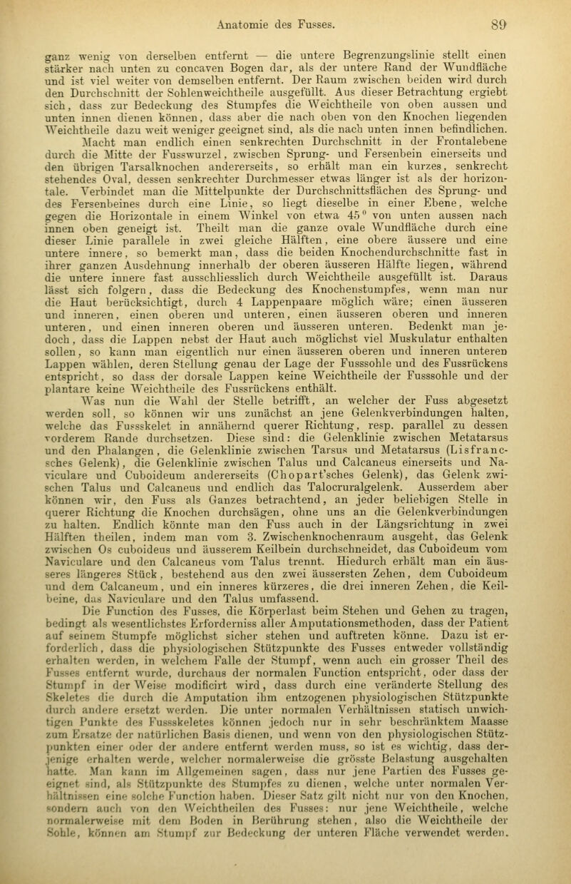 ganz wenig von derselben entfernt — die untere Begrenzungslinie stellt einen stärker nach unten zu coneaven Bogen dar, als der untere Rand der Wundfläche und ist viel weiter von demselben entfernt. Der Raum zwischen beiden wird durch den Durchschnitt der Sohlenweichtheile ausgefüllt. Aus dieser Betrachtung ergiebt sich, dass zur Bedeckung des Stumpfes die Weichtheile von oben aussen und unten innen dienen können, dass aber die nach oben von den Knochen liegenden Weichtheile dazu weit weniger geeignet sind, als die nach unten innen befindlichen. Macht man endlich einen senkrechten Durchschnitt in der Frontalebene durch die Mitte der Fusswurzel, zwischen Sprung- und Fersenbein einerseits und den übrigen Tarsalknochen andererseits, so erhält man ein kurzes, senkrecht stehendes Oval, dessen senkrechter Durchmesser etwas länger ist als der horizon- tale. Verbindet man die Mittelpunkte der Durchschnittsflächen des Sprung- und des Fersenbeines durch eine Linie, so liegt dieselbe in einer Ebene, welche gegen die Horizontale in einem Winkel von etwa 45 von unten aussen nach innen oben geneigt ist. Theilt man die ganze ovale Wundfläche durch eine dieser Linie parallele in zwei gleiche Hälften, eine obere äussere und eine untere innere, so bemerkt man, dass die beiden Knochendurchschnitte fast in ihrer ganzen Ausdehnung innerhalb der oberen äusseren Hälfte liegen, während die untere innere fast ausschliesslich durch Weichtheile ausgefüllt ist. Daraus lässt sich folgern , dass die Bedeckung des Knochenstumpfes, wenn man nur die Haut berücksichtigt, durch 4 Lappenpaare möglich wäre; einen äusseren und inneren, einen oberen und unteren, einen äusseren oberen und inneren unteren, und einen inneren oberen und äusseren unteren. Bedenkt man je- doch , dass die Lappen nebst der Haut auch möglichst viel Muskulatur enthalten sollen, so kann man eigentlich nur einen äusseren oberen und inneren unteren Lappen wählen, deren Stellung genau der Lage der Fusssohle und des Fussrückens entspricht, so dass der dorsale Lappen keine Weichtheile der Fusssohle und der plantare keine Weichtheile des Fussrückens enthält. Was nun die Wahl der Stelle betrifft, an welcher der Fuss abgesetzt werden soll, so können wir uns zunächst an jene Gelenkverbindungen halten, welche das Fussskelet in annähernd querer Richtung, resp. parallel zu dessen vorderem Rande durchsetzen. Diese sind: die Gelenklinie zwischen Metatarsus und den Phalangen, die Gelenklinie zwischen Tarsus und Metatarsus (Lisfranc- sches Gelenk), die Gelenklinie zwischen Talus und Calcaneus einerseits und Na- viculare und Cuboideum andererseits (Chopart'sches Gelenk), das Gelenk zwi- schen Talus und Calcaneus und endlich das Talocruralgelenk. Ausserdem aber können wir, den Fuss als Ganzes betrachtend, an jeder beliebigen Stelle in querer Richtung die Knochen durchsägen, ohne uns an die Gelenkverbindungen zu halten. Endlich könnte man den Fuss auch in der Längsrichtung in zwei Hälften theilen, indem man vom 3. Zwischenknochenraum ausgeht, das Gelenk zwschen Os cuboideus und äusserem Keilbein durchschneidet, das Cuboideum vom Naviculare und den Calcaneus vom Talus trennt. Hiedurch erhält man ein äus- seres längeres Stück, bestehend aus den zwei äussersten Zehen, dem Cuboideum und dem Calcaneum, und ein inneres kürzeres, die drei inneren Zehen, die Keil- beine, das Naviculare und den Talus umfassend. Die Function des Fusses. die Körperlast beim Stehen und Gehen zu tragen, bedingt als wesentlichstes Erforderniss aller Amputationsmethoden, dass der Patient auf seinem Stumpfe möglichst sicher stehen und auftreten könne. Dazu ist ei*- forderlich, dass die physiologischen Stützpunkte des Fusses entweder vollständig erhalten werden, in welchem Falle der Stumpf, wenn auch ein grosser Theil des Fusses entfernt wurde, durchaus der normalen Function entspricht, oder dass der Stumpf in der Weise modificirt wird, dass durch eine veränderte Stellung des Skeletes die durch die Amputation ihm entzogenen physiologischen Stützpunkte durch andere ersetzt werden. Die unter normalen Verhältnissen statisch unwich- tigen Punkte des Fussskeletes können jedoch nur in sehr beschränktem Maasse zum Ersätze der natürlichen Basis dienen, und wenn von den physiologischen Stütz- punkten einer oder der andere entfernt werden muss, so ist es wichtig, dass der- jenige erhalten werde, welcher normalerweise die grösste Belastung ausgehalten hatte. Man kann im Allgemeinen sagen, dass nur jene Partien des Fusses ge- eignet sind, als Stützpunkte des Stumpfes zu dienen, welche unter normalen Ver- hältnissen eine solche Function haben. Dieser Satz gilt nicht nur von den Knochen, HOndem auch von den Weichtheilen des Fusses: nur jene Weichtheile, welche normalerweise mit dem Boden in Berührung stehen, also die Weichtheile der Sohle, können am Stumpf zur Bedeckung der unteren Fläche verwendet werden.