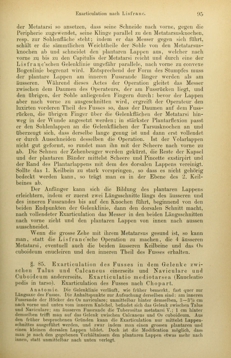der Metatarsi so ansetzen, dass seine Schneide nach vorne, gegen die Peripherie zugewendet, seine Klinge parallel zu den Metatarsusknochen, resp. zur Sohlenfläche steht; indem er das Messer gegen sich führt, schält er die sämmtlichen Weichtheile der Sohle von den Metatarsus- knochen ab und schneidet den plantaren Lappen aus, welcher nach vorne zu bis zu den Capitulis der Metatarsi reicht und durch eine der Lisfranc'schen Gelenklinie ungefähr parallele, nach vorne zu convexe Bogenlinie begrenzt Avird. Entsprechend der Form des Stumpfes muss der plantare Lappen am inneren Fussrande länger werden als am äusseren. Während dieses Actes der Operation gleitet das Messer zwischen dem Daumen des Operateurs, der am Fussrücken liegt, und den übrigen, der Sohle anliegenden Fingern durch: bevor der Lappen aber nach vorne zu ausgeschnitten wird, ergreift der Operateur den luxirten vorderen Theil des Fusses so, dass der Daumen auf dem Fuss- rücken, die übrigen Finger über die Gelenkflächen der Metatarsi hin- weg in der Wunde angesetzt werden; in stärkster Plantarflexion passt er den Sohlenlappen an die Gelenkflächen der Tarsusknochen an und überzeugt sich, dass derselbe lange genug ist und dann erst vollendet er durch Ausschneiden desselben die Operation. Ist der Volarlappen nicht gut geformt, so rundet man ihn mit der Scheere nach vorne zu ab. Die Sehnen der Zehenbeuger werden gekürzt, die Reste der Kapsel und der plantaren Bänder mittelst Scheere und Pincette exstirpirt und der Rand des Plantarlappens mit dem des dorsalen Lappens vereinigt. Sollte das 1. Keilbein zu stark vorspringen, so dass es nicht gehörig bedeckt werden kann, so trägt man es in der Ebene des 2. Keil- beines ab. Der Anfänger kann sich die Bildung des plantaren Lappens erleichtern, indem er zuerst zwei Längsschnitte längs des äusseren und des inneren Fussrandes bis auf den Knochen führt, beginnend von den beiden Endpunkten der Gelenklinie, dann den dorsalen Schnitt macht, nach vollendeter Exarticulation das Messer in den beiden Längsschnitten nach vorne zieht und den plantaren Lappen von innen nach aussen ausschneidet. Wenn die grosse Zehe mit ihrem Metatarsus gesund ist, so kann man, statt die Lisfranc'sche Operation zu machen, die 4 äusseren Metatarsi, eventuell auch die beiden äusseren Keilbeine und das Os cuboideum enucleiren und den inneren Theil des Fusses erhalten. §. 85. Exarticulation des Fusses in dem Gelenke zwi- schen Talus und Calcaneus einerseits und Naviculare und Cuboideum andererseits. Exarticulatio mediotarsea (Enucleatio pedis in tarso). Exarticulation des Fusses nach Chopart. Anatomie. Die Gelenklinie verläuft, wie früher bemerkt, fast quer zur Längsaxe des Fusses. Die Anhaltspunkte zur Aufsuchung derselben sind: am inneren Fussrande der Höcker des Ob naviculare; unmittelbar hinter demselben, 3—S'/ä cm nach vorne und unten vom inneren Knöchel, befindet sich das Gelenk zwischen Talus und Naviculare; am äusseren Fussrande die Tuberositas metatarsi V.; 1 cm hinter demselben trifft man auf das Gelenk zwischen Calcaneus und Os cuboideum. Aus den früher besprochenen Gründen kann die Exarticulation nur mittelst Lappen- Hchnittes ausgeführt werden, und zwar indem man einen grossen plantaren und einen kleinen dorsalen Lappen bildet. Doch ist die Modification möglich, dass man je nach den gegeljenen Verhältnissen den plantaren Lappen (itwiis mehr nach innen, statt unmittelbar nach unten verlegt.