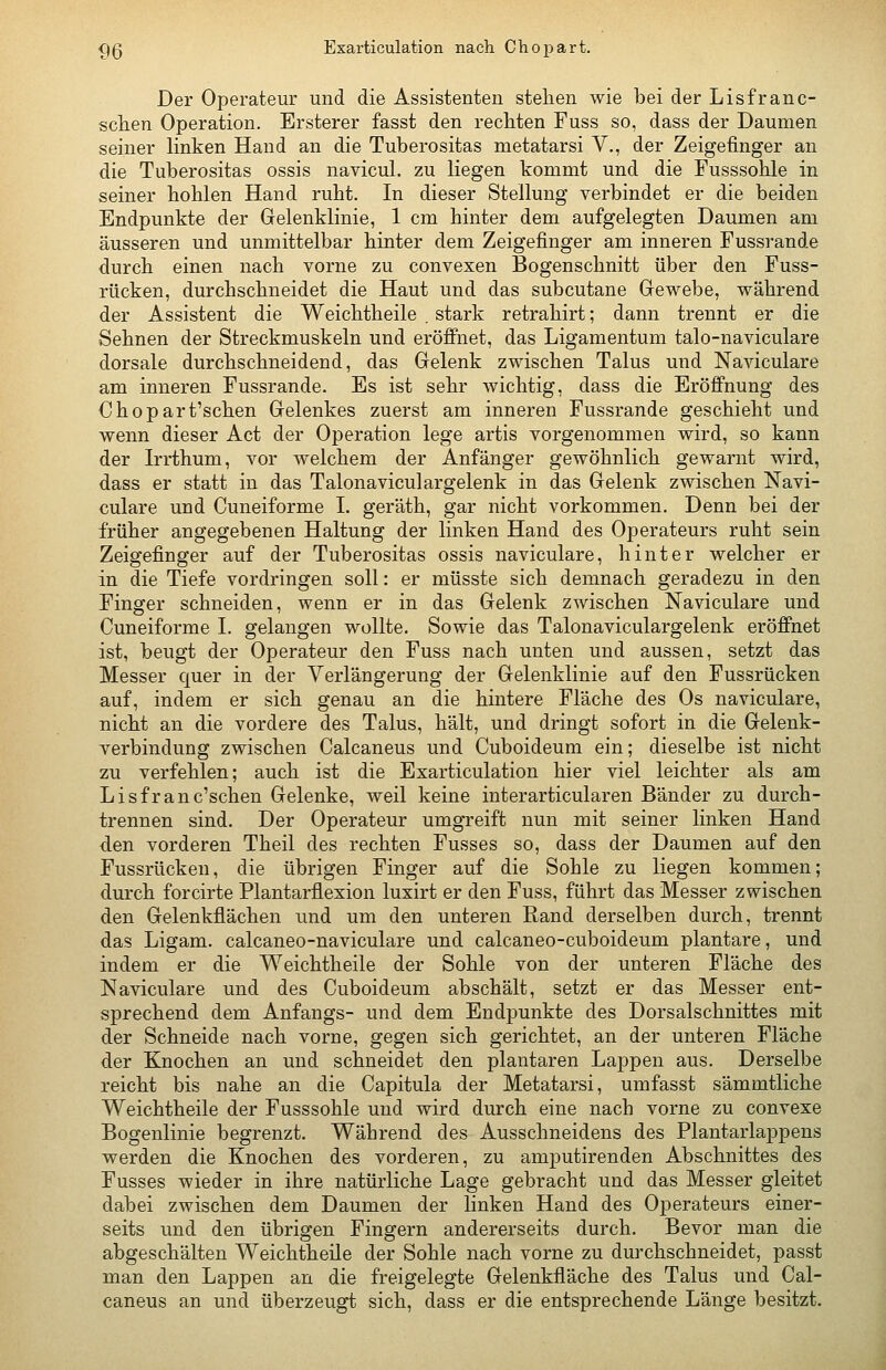 Der Operateur und die Assistenten stehen wie bei der Lisfranc- sclien Operation. Ersterer fasst den rechten Fuss so, dass der Daumen seiner linken Hand an die Tuberositas metatarsi V., der Zeigefinger an die Tuberositas ossis navicul. zu liegen kommt und die Fusssohle in seiner hohlen Hand ruht. In dieser Stellung verbindet er die beiden Endpunkte der Gelenklinie, 1 cm hinter dem aufgelegten Daumen am äusseren und unmittelbar hinter dem Zeigefinger am inneren Fussrande durch einen nach vorne zu convexen Bogenschnitt über den Fuss- rücken, durchschneidet die Haut und das subcutane Gewebe, während der Assistent die Weichtheile . stark retrahirt; dann trennt er die Sehnen der Streckmuskeln und eröffnet, das Ligamentum talo-naviculare dorsale durchschneidend, das Gelenk zwischen Talus und Naviculare am inneren Fussrande. Es ist sehr wichtig, dass die Eröffnung des Chopart'schen Gelenkes zuerst am inneren Fussrande geschieht und wenn dieser Act der Operation lege artis vorgenommen wird, so kann der Irrthum, vor welchem der Anfänger gewöhnlich gewarnt wird, dass er statt in das Talonaviculargelenk in das Gelenk zwischen Navi- culare und Cuneiforme I. geräth, gar nicht vorkommen. Denn bei der früher angegebenen Haltung der linken Hand des Operateurs ruht sein Zeigefinger auf der Tuberositas ossis naviculare, hinter welcher er in die Tiefe vordringen soll: er müsste sich demnach geradezu in den Finger schneiden, wenn er in das Gelenk zwischen Naviculare und Cuneiforme I. gelangen wollte. Sowie das Talonaviculargelenk eröffnet ist, beugt der Operateur den Fuss nach unten und aussen, setzt das Messer quer in der Verlängerung der Gelenklinie auf den Fussrücken auf, indem er sich genau an die hintere Fläche des Os naviculare, nicht an die vordere des Talus, hält, und dringt sofort in die Gelenk- verbindung zwischen Calcaneus und Cuboideum ein; dieselbe ist nicht zu verfehlen; auch ist die Exarticulation hier viel leichter als am Lisfr an ersehen Gelenke, weil keine interarticularen Bänder zu durch- trennen sind. Der Operateur umgreift nun mit seiner linken Hand den vorderen Theil des rechten Fusses so, dass der Daumen auf den Fussrücken, die übrigen Finger auf die Sohle zu liegen kommen; durch forcirte Plantarflexion luxirt er den Fuss, führt das Messer zwischen den Gelenkflächen und um den unteren Rand derselben durch, trennt das Ligam. calcaneo-naviculare und calcaneo-cuboideum plantare, und indem er die Weichtheile der Sohle von der unteren Fläche des Naviculare und des Cuboideum abschält, setzt er das Messer ent- sprechend dem Anfangs- und dem Endpunkte des Dorsalschnittes mit der Schneide nach vorne, gegen sich gerichtet, an der unteren Fläche der Knochen an und schneidet den plantaren Lappen aus. Derselbe reicht bis nahe an die Capitula der Metatarsi, umfasst sämmtliche Weichtheile der Fusssohle und wird durch eine nach vorne zu convexe Bogenlinie begrenzt. Während des Ausschneidens des Plantarlappeus werden die Knochen des vorderen, zu ami^utirenden Abschnittes des Fusses wieder in ihre natürliche Lage gebracht und das Messer gleitet dabei zwischen dem Daumen der linken Hand des Operateurs einer- seits und den übrigen Fingern andererseits durch. Bevor man die abgeschälten Weichtheile der Sohle nach vorne zu durchschneidet, passt man den Lappen an die freigelegte Gelenkfläche des Talus und Cal- caneus an und überzeugt sich, dass er die entsprechende Länge besitzt.