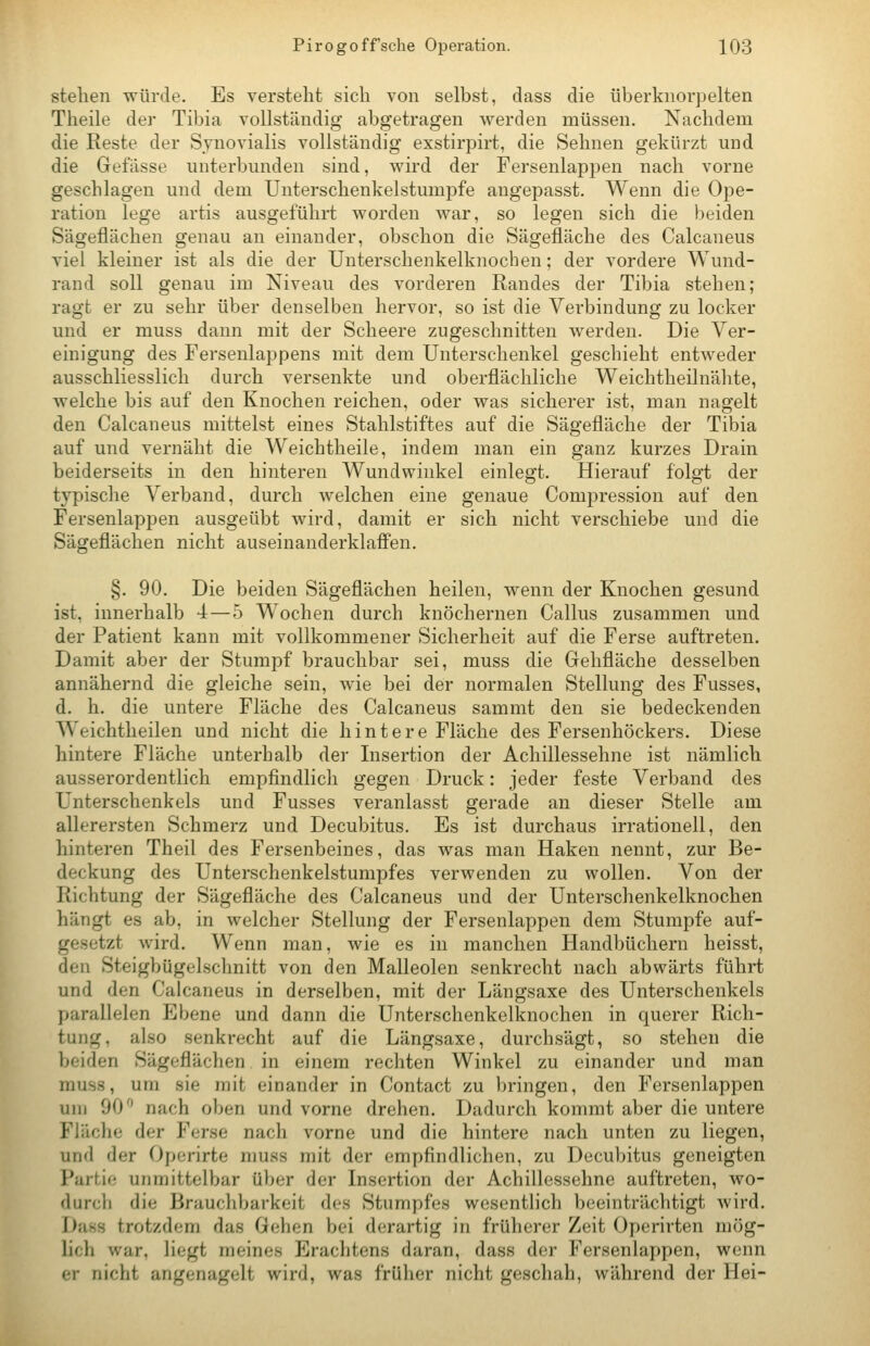 stehen würde. Es versteht sich von selbst, dass die überknorpelten Theile der Tibia vollständig abgetragen werden müssen. Nachdem die Reste der Syi^ovialis vollständig exstirpirt, die Sehnen gekürzt und die Gefässe unterbunden sind, wird der Fersenlap^Den nach vorne geschlagen und dem Unterschenkelstumpfe angepasst. Wenn die Ope- ration lege artis ausgeführt worden war, so legen sich die beiden Sägeflächen genau an einander, obschon die Sägefläche des Calcaneus viel kleiner ist als die der Unterschenkelknochen; der vordere Wund- rand soll genau im Niveau des vorderen Randes der Tibia stehen; ragt er zu sehr über denselben hervor, so ist die Verbindung zu locker und er muss dann mit der Scheere zugeschnitten werden. Die Ver- einigung des Fersenlappens mit dem Unterschenkel geschieht entweder ausschliesslich durch versenkte und oberflächliche Weichtheilnähte, welche bis auf den Knochen reichen, oder was sicherer ist, man nagelt den Calcaneus mittelst eines Stahlstiftes auf die Sägefläche der Tibia auf und vernäht die Weichtheile, indem man ein ganz kurzes Drain beiderseits in den hinteren Wundwinkel einlegt. Hierauf folgt der typische Verband, durch Avelchen eine genaue Compression auf den Fersenlappen ausgeübt wird, damit er sich nicht verschiebe und die Sägeflächen nicht auseinanderklafi'en. §. 90. Die beiden Sägeflächen heilen, wenn der Knochen gesund ist, innerhalb 4 — 5 Wochen durch knöchernen Callus zusammen und der Patient kann mit vollkommener Sicherheit auf die Ferse auftreten. Damit aber der Stumpf brauchbar sei, muss die Gehfläche desselben annähernd die gleiche sein, wie bei der normalen Stellung des Fusses, d. h. die untere Fläche des Calcaneus sammt den sie bedeckenden Weichtheilen und nicht die hintere Fläche des Fersenhöckers. Diese hintere Fläche unterhalb der Insertion der Achillessehne ist nämlich ausserordentlich empfindlich gegen Druck: jeder feste Verband des Unterschenkels und Fusses veranlasst gerade an dieser Stelle am allerersten Schmerz und Decubitus. Es ist durchaus irrationell, den hinteren Theil des Fersenbeines, das was man Haken nennt, zur Be- deckung des Unterschenkelstumpfes verwenden zu wollen. Von der Richtung der Sägefläche des Calcaneus und der Unterschenkelknochen hängt es ab, in welcher Stellung der Fersenlappen dem Stumpfe auf- gesetzt wird. Wenn man, wie es in manchen Handbüchern heisst, den Steigbügelsclmitt von den Malleolen senkrecht nach abwärts führt und den Calcaneus in derselben, mit der Längsaxe des Unterschenkels parallelen Ebene und dann die Unterschenkelknochen in querer Rich- tung, also senkrecht auf die Längsaxe, durchsägt, so stehen die beiden Sägeflächen in einem rechten Winkel zu einander und man muss, um sie mit einander in Contact zu bringen, den Fersenlappen um 90^' nach oben und vorne drehen. Dadurch kommt aber die untere Fläche der Ferse nach vorne und die hintere nach unten zu liegen, und der Operirte muss mit der empfindlichen, zu Decubitus geneigten Partie unmittelbar über der Insertion der Achillessehne auftreten, wo- durch die Brauchbarkeit des Stumpfes wesentlich beeinträchtigt wird. Dass trotzdem das Gehen bei derartig in früherer Zeit Operirten mög- lich war, liegt meines Erachtens daran, dass der Fersenlappen, wenn er nicht angenagelt wird, was früher nicht geschah, während der Hei-