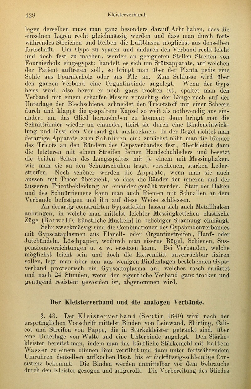 legen derselben muss man ganz besonders darauf Acht haben, dass die einzelnen Lagen recht gleichmässig werden und dass man durch fort- währendes Streichen und Reiben die Luftblasen möglichst aus denselben fortschafft. Um Gyps zu sparen und dadurch den Verband recht leicht und doch fest zu machen, werden an geeigneten Stellen Streifen von Fournierholz eingegypst; handelt es sich um Stützapparate, auf welchen der Patient auftreten soll, so bringt man über der Planta pedis eine Sohle aus Fournierholz oder aus Filz an. Zum Schlüsse wird über den ganzen Verband eine Organtinbinde angelegt. Wenn der Gyps heiss wird, also bevor er noch ganz trocken ist, spaltet man den Verband mit einem scharfen Messer vorsichtig der Länge nach auf der Unterlage der Blechschiene, schneidet den Tricotstoff mit einer Scheere durch und klappt die gespaltene Kapsel so weit als nothwendig aus ein- ander, um das Glied herausheben zu können; dann bringt man die Schnittränder wieder an einander, fixirt sie durch eine Bindeneinwick- lung und lässt den Verband gut austrocknen. In der Regel richtet man derartige Apparate zum Schnüren ein: zunächst näht man die Ränder des Tricots an den Rändern des Gypsverbandes fest, überkleidet dann die letzteren mit einem Streifen feinen Handschuhleders und besetzt die beiden Seiten des Längsspaltes mit je einem mit Messinghaken, wie man sie an den Schnürschuhen trägt, versehenen, starken Leder- streifen. Noch schöner werden die Apparate, wenn man sie auch aussen mit Tricot überzieht, so dass die Ränder der inneren und der äusseren Tricotbekleidung an einander genäht werden. Statt der Haken und des Schnürriemens kann man auch Riemen mit Schnallen an dem Verbände befestigen und ihn auf diese Weise schliessen. An derartig construirten Gypsstiefeln lassen sich auch Metallhaken anbringen, in welche man mittelst leichter Messingkettchen elastische Züge (Barwell's künstliche Muskeln) in beliebiger Spannung einhängt. Sehr zweckmässig sind die Combinationen des Gyj)sbindenverbandes mit Gypscataplasmen aus Flanell- oder Organtinstreifen, Hanf- oder Jutebündeln, Löschpapier, wodurch man eiserne Bügel, Schienen, Sus- pensionsvorrichtungen u. s. w. ersetzen kann. Bei Verbänden, welche möglichst leicht sein und doch die Extremität unverrückbar fixiren sollen, legt man über den aus wenigen Bindenlagen bestehenden Gyps- verband provisorisch ein Gypscataplasma an, welches rasch erhärtet und nach 24 Stunden, wenn der eigentliche Verband ganz trocken und genügend resistent geworden ist, abgenommen wird. Der Kleisterverlband und die analogen Verbände. §. 43. Der Kleisterverband (Seutin 1840) wird nach der ursprünglichen Vorschrift mittelst Binden von Leinwand, Shirting, Cali- cot und Streifen von Pappe, die in Stärkekleister getränkt sind, über eine Unterlage von Watte und eine Unterbinde angelegt. Den Stärke- kleister bereitet man, indem man das käufliche Stärkemehl mit kaltem Wasser zu einem dünnen Brei verrührt und dann unter fortwährendem Umrühren denselben aufkochen lässt, bis er dickflüssig-schleimige Con- sistenz bekommt. Die Binden werden unmittelbar vor dem Gebrauche durch den Kleister gezogen und aufgerollt. Die Vorbereitung des Gliedes