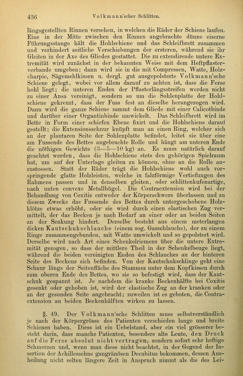 längsgestellten Rinnen versehen, in welchen die Räder der Schiene laufen. Eine in der Mitte zwischen den Rinnen angebrachte dünne eiserne Führungsstange hält die Hohlschiene und das Schleifbrett zusammen und verhindert seitliche Verschiebungen der ersteren, während sie ihr Gleiten in der Axe des Gliedes gestattet. Die zu extendirende untere Ex- tremität wird zunächst in der bekannten Weise mit dem Heftpflaster- verbande umgeben; dann wird sie in die mit Compressen, Watte, Holz- charpie, Sägemehlkissen u. dergl. gut ausgepolsterte Volkmann'sche Schiene gelegt, wobei vor allem darauf zu achten ist, dass die Ferse hohl liegt; die unteren Enden der Pflasterlängsstreifen werden nicht zu einer Ansa vereinigt, sondern so um die Sohlenplatte der Hohl- schiene gekreuzt, dass der Fuss fest an dieselbe herangezogen wird. Dann wird die ganze Schiene sammt dem Gliede mit einer Calicotbinde und darüber einer Organtinbinde umwickelt. Das Schleifbrett wird im Bette in Form einer schiefen Ebene fixirt und die Hohlschiene darauf gestellt; die Extensionsschnur knüpft man an einen Ring, welcher sich an der plantaren Seite der Sohlenplatte befindet, leitet sie über eine am Fussende des Bettes angebrachte Rolle und hängt am unteren Ende die nöthigen Gewichte (3—5—10 kg) an. Es muss natürlich darauf geachtet werden, dass die Hohlschiene stets den gehörigen Spielraum hat, um auf der Unterlage gleiten zu können, ohne an die Rolle an- zustossen. Statt der Räder trägt die Hohlschiene wohl auch vor- springende glatte Holzleisten, welche in falzförmige Vertiefungen des Rahmens passen und in denselben gleiten, oder schlittenkufenartige, nach unten convexe Metallbügel. Die Contraextension wird bei der Behandlung von Coxitis entweder der Körperschwere überlassen und zu diesem Zwecke das Fussende des Bettes durch untergeschobene Holz- klötze etwas erhöht, oder sie wird durch einen elastischen Zug ver- mittelt, der das Becken je nach Bedarf an einer oder an beiden Seiten an der Senkung hindert. Derselbe besteht aus einem meterlangen dicken Kautschukschlauche (einem sog. Gasschlauche), der zu einem Ringe zusammengebunden, mit Watte umwickelt und so gepolstert wird. Derselbe wird nach Art eines Schenkelriemens über die untere Extre- mität gezogen, so dass der mittlere Theil in der Schenkelbeuge liegt, während die beiden vereinigten Enden des Schlauches an der hinteren Seite des Beckens sich befinden. Von der Kautschukschlinge geht eine Schnur längs der Seitenfläche des Stammes unter dem Kopfkissen durch zum oberen Ende des Bettes, wo sie so befestigt wird, dass der Kaut- schuk gespannt ist. Je nachdem die kranke Beckenhälfte bei Coxitis gesenkt oder gehoben ist, wird der elastische Zug an der kranken oder an der gesunden Seite angebracht; zuweilen ist es geboten, die Contra- extension an beiden Beckenhälften wirken zu lassen. §. 49. Der Volkmann'sche Schlitten muss selbstverständlich je nach der Körpergrösse des Patienten verschieden lange und breite Schienen haben. Diess ist ein Uebelstand, aber ein viel grösserer be- steht darin, dass manche Patienten, besonders alte Leute, den Druck auf die Ferse absolut nicht vertragen, sondern sofort sehr heftige Schmerzen und, wenn man diese nicht beachtet, in der Gegend der In- sertion der Achillessehne gangränösen Decubitus bekommen, dessen Aus- heilung nicht selten längere Zeit in Anspruch nimmt als die des Lei-