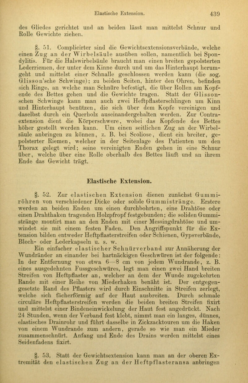 des Gliedes gerichtet und an beiden lässt man mittelst Sclinur und Rolle Gewichte ziehen. §. 51. Complicirter sind die Gewichtsextensionsverbände, welche einen Zug an der Wirbelsäule ausüben sollen, namentlich bei Spon- dylitis. Für die Halswirbelsäule braucht man einen breiten gepolsterten Lederriemen, der unter dem Kinne durch und um das Hinterhaupt herum- geht und mittelst einer Schnalle geschlossen werden kann (die sog. Glisson'sche Schwinge); zu beiden Seiten, hinter den Ohren, befinden sich Ringe, an welche man Schnüre befestigt, die über Rollen am Kopf- ende des Bettes gehen und die Gewichte tragen. Statt der Glisson- schen Schwinge kann man auch zwei Heftpflasterschlingen um Kinn und Hinterhaupt benützen, die sich über dem Kopfe vereinigen und daselbst durch ein Querholz auseinandergehalten werden. Zur Contra- extension dient die Körperschwere, wobei das Kopfende des Bettes höher gestellt werden kann. Um einen seitlichen Zug an der Wirbel- säule anbringen zu können, z. B. bei Scoliose, dient ein breiter, ge- polsterter Riemen, welcher in der Seitenlage des Patienten um den Thorax gelegt wird; seine vereinigten Enden gehen in eine Schnur über, welche über eine Rolle oberhalb des Bettes läuft und an ihrem Ende das Gewicht trägt. Elastische Extension. §. 52. Zur elastischen Extension dienen zunächst Gummi- röhren von verschiedener Dicke oder solide Gummistränge. Erstere werden an beiden Enden um einen durchbohrten, eine Drahtöse oder einen Drahthaken tragenden Holzpfropf festgebunden; die soliden Gummi- stränge montirt man an den Enden mit einer Messingdrahtöse und um- windet sie mit einem festen Faden. Den Angriffspunkt für die Ex- tension bilden entweder Heftpflasterstreifen oder Schienen, Gypsverbände, Blech- oder Lederkapseln u. s. w. Ein einfacher elastischer Schnürverband zur Annäherung der Wundränder an einander bei hartnäckigen Geschwüren ist der folgende: In der Entfernung von etwa 6—8 cm von jedem Wundrande, z. B. eines ausgedehnten Fussgeschwüres, legt man einen zwei Hand breiten Streifen von Heftpflaster an, welcher an dem der Wunde zugekehrten Rande mit einer Reihe von Miederhaken benäht ist. Der entgegen- gesetzte Rand des Pflasters wird durch Einschnitte in Streifen zerlegt, welche sich fächerförmig auf der Haut ausbreiten. Durch schmale circuläre Heftpflasterstreifen werden die beiden breiten Streifen fixirt und mittelst einer Bindeneinwickelung der Haut fest angedrückt. Nach 24 Stunden, wenn der Verband fest klebt, nimmt man ein langes, dünnes, elastisches Drainrohr und führt dasselbe in Zickzacktouren um die Haken von einem Wundrande zum andern, gerade so wie man ein Mieder zusammenschnürt. Anfang und Ende des Drains werden mittelst eines Seidenfadens fixirt. §. 53, Statt der Gewichtsextension kann man an der oberen Ex- tremität den elastischen Zug an der Heftpflasteransa anbringen