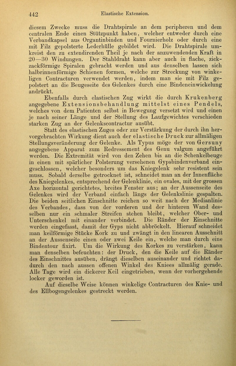 diesem Zwecke muss die Drahtspirale an dem peripheren und dem centralen Ende einen Stützpunkt haben, welcher entweder durch eine Verbandkapsel aus Organtinbinden und Fournierholz oder durch eine mit Filz gepolsterte Lederhülle gebildet wird. Die Drahtspirale um- kreist den zu extendirenden Theil je nach der anzuwendenden Kraft in 20—30 Windungen. Der Stahldraht kann aber auch in flache, zick- zackförmige Spiralen gebracht werden und aus denselben lassen sich halbrinnenförmige Schienen formen, welche zur Streckung von winke- ligen Contracturen verwendet werden, indem man sie mit Filz ge- polstert an die Beugeseite des Gelenkes durch eine Bindeneinwickelung andrückt. Ebenfalls durch elastischen Zug wirkt die durch Krukenberg angegebene Extensionsbehandlung mittelst eines Pendels, welches von dem Patienten selbst in Bewegung versetzt wird und einen je nach seiner Länge und der Stellung des Laufgewichtes verschieden starken Zug an der Gelenkscontractur ausübt. Statt des elastischen Zuges oder zur Verstärkung der durch ihn her- vorgebrachten Wirkung dient auch der elastische Druck zur allmäligen Stellungsveränderung der Gelenke. Als Typus möge der von Gersuny angegebene Apparat zum Redressement des Genu valgum angeführt werden. Die Extremität wird von den Zehen bis an die Schenkelbeuge in einen mit spärlicher Polsterung versehenen Gypsbindenverband ein- geschlossen, welcher besonders um das Kniegelenk sehr resistent sein muss. Sobald derselbe getrocknet ist, schneidet man an der Innenfläche des Kniegelenkes, entsprechend der Gelenklinie, ein ovales, mit der grossen Axe horizontal gerichtetes, breites Fenster aus; an der Aussenseite des Gelenkes wird der Verband einfach längs der Gelenkslinie gespalten. Die beiden seitlichen Einschnitte reichen so weit nach der Medianlinie des Verbandes, dass von der vorderen und der hinteren Wand des- selben nur ein schmaler Streifen stehen bleibt, welcher Ober- und Unterschenkel mit einander verbindet. Die Ränder der Einschnitte werden eingefasst, damit der Gyps nicht abbröckelt. Hierauf schneidet man keilförmige Stücke Kork zu und zwängt in den linearen Ausschnitt an der Aussenseite einen oder zwei Keile ein, welche man durch eine Bindentour fixirt. Um die Wirkung des Korkes zu verstärken, kann man denselben befeuchten: der Druck, den die Keile auf die Ränder des Einschnittes ausüben, drängt dieselben auseinander und richtet da- durch den nach aussen offenen Winkel des Kniees allmälig gerade. Alle Tage wird ein dickerer Keil eingetrieben, wenn der vorhergehende locker geworden ist. Auf dieselbe Weise können winkelige Contracturen des Knie- und des Ellbogengelenkes gestreckt werden.