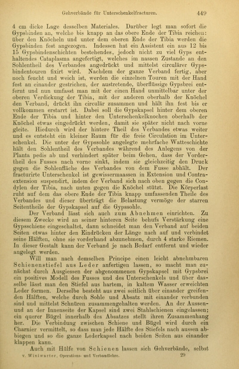 4 cm dicke Lage desselben Materiales. Darüber legt man sofort die Grypsbinden au, welche bis knapp an das obere Ende der Tibia reichen: über den Knöcheln und unter dem oberen Ende der Tibia werden die Gypsbinden fest angezogen. Indessen hat ein Assistent ein aus 12 bis 15 Gypsbindenschichten bestehendes, jedoch nicht zu viel G3'ps ent- haltendes Cataplasma angefertigt, welches im nassen Zustande an den Sohlentheil des Verbandes angedrückt und mittelst circulärer Gryps- bindentouren fixü't wird. Nachdem der ganze Verband fertig, aber noch feucht und weich ist, werden die einzelnen Touren mit der Hand fest an einander gestrichen, der austretende, überflüssige Gypsbrei ent- fernt und nun umfasst man mit der einen Hand unmittelbar unter der oberen Verdickung der Tibia, mit der anderen oberhalb der Knöchel den Verband, drückt ihn circulär zusammen und hält ihn fest bis er vollkommen erstarrt ist. Dabei soll die Grypskapsel hinter dem oberen Ende der Tibia und hinter den Unterschenkelknochen oberhalb der Knöchel etwas eingedrückt werden, damit sie später nicht nach vorne gleite. Hiedurch wird der hintere Theil des Verbandes etwas weiter und es entsteht ein kleiner Raum für die freie Circulation im Unter- schenkel. Die unter der Grypssohle angelegte mehrfache Watteschichte hält den Sohlentheil des Verbandes während des Anlegens von der Planta pedis ab und verhindert später beim Gehen, dass der Vorder- theil des Fusses nach vorne sinkt, indem sie gleichzeitig den Druck gegen die Sohlenfläche des Verbandes von dem Fusse abhält. Der fracturirte Unterschenkel ist gewissermaassen in Extension und Contra- extension suspendirt, indem der Verband sich nach oben gegen die Con- dyleu der Tibia, nach unten gegen die Knöchel stützt. Die Körperlast ruht auf dem das obere Ende der Tibia knapp umfassenden Theile des Verbandes und dieser überträgt die Belastung vermöge der starren Seitentheile der Gypskapsel auf die Gypssohle. Der Verband lässt sich auch zum Abnehmen einrichten. Zu diesem Zwecke wird an seiner hinteren Seite behufs Verstärkung eine Gypsschiene eingeschaltet, dann schneidet man den Verband auf beiden Seiten etwas hinter den Eindrücken der Länge nach auf und verbindet seine Hälften, ohne sie vorderhand abzunehmen, durch 4 starke Riemen. In dieser Gestalt kann der Verband je nach Bedarf entfernt und wieder angelegt werden. Will man nach demselben Principe einen leicht abnehmbaren Schienenstiefel aus Leder anfertigen lassen, so macht man zu- nächst durch Ausgiessen der abgenommenen Gypskapsel mit Gypsbrei ein positives Modell des Fusses und des Unterschenkels und über das- selbe lässt man den Stiefel aus hartem, in kaltem Wasser erweichten Leder formen. Derselbe besteht aus zwei seitlich über einander greifen- den Hälften, welche durch Sohle und Absatz mit einander verbunden sind und mittelst Schnüren zusammengehalten werden. An der Aussen- und an der Innenseite der Kapsel sind zwei Stahlschienen eingelassen; ein querer Bügel innerhalb des Absatzes stellt ihren Zusammenhang her. Die Verbindung zwischen Schiene und Bügel wird durch ein Chamier vermittelt, so dass man jede Hälfte des Stiefels nach aussen ab- biegen und so die ganze Lederkapsel nach beiden Seiten aus einander klappen kann. Auch mit Hülfe von Schienen lassen sich Gehverbände, selbst V. Winiwarter, Operations- und Verbandlehre. 2ft