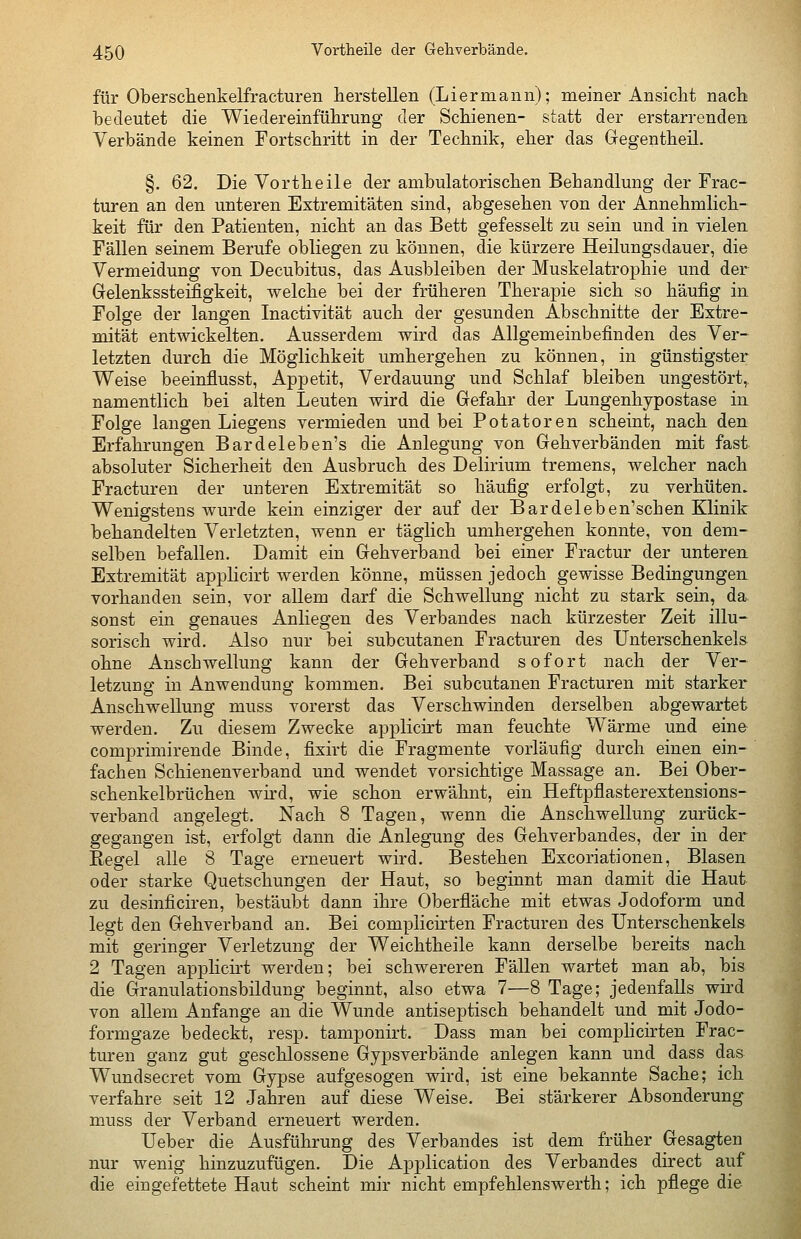 für Oberschenkelfracturen herstellen (Liermann); meiner Ansicht nach bedeutet die Wiedereinführung der Schienen- statt der erstarrenden Verbände keinen Fortschritt in der Technik, eher das Gegentheil. §. 62. Die Vortheile der ambulatorischen Behandlung der Frac- turen an den unteren Extremitäten sind, abgesehen von der Annehmlich- keit für den Patienten, nicht an das Bett gefesselt zu sein und in vielen Fällen seinem Berufe obliegen zu können, die kürzere Heilungsdauer, die Vermeidung von Decubitus, das Ausbleiben der Muskelatrophie und der Gelenkssteifigkeit, welche bei der früheren Therapie sich so häufig in Folge der langen Inactivität auch der gesunden Abschnitte der Extre- mität entwickelten. Ausserdem wird das Allgemeinbefinden des Ver- letzten durch die Möglichkeit umhergehen zu können, in günstigster Weise beeinflusst, Appetit, Verdauung und Schlaf bleiben ungestört,, namentlich bei alten Leuten wird die Gefahr der Lungenhypostase in Folge langen Liegens vermieden und bei Potatoren scheint, nach den Erfahrungen Bardeleben's die Anlegung von Gehverbänden mit fast absoluter Sicherheit den Ausbruch des Delirium tremens, welcher nach Fracturen der unteren Extremität so häufig erfolgt, zu verhüten. Wenigstens wurde kein einziger der auf der Bardeleben'schen Klinik behandelten Verletzten, wenn er täglich umhergehen konnte, von dem- selben befallen. Damit ein Gehverband bei einer Fractur der unteren Extremität applicirt werden könne, müssen jedoch gewisse Bedingungen vorhanden sein, vor allem darf die Schwellung nicht zu stark sein, da. sonst ein genaues Anliegen des Verbandes nach kürzester Zeit illu- sorisch wird. Also nur bei subcutanen Fracturen des Unterschenkels ohne Anschwellung kann der Gehverband sofort nach der Ver- letzung in Anwendung kommen. Bei subcutanen Fracturen mit starker Anschwellung muss vorerst das Verschwinden derselben abgewartet werden. Zu diesem Zwecke applicirt man feuchte Wärme und eine comprimirende Binde, fixirt die Fragmente vorläufig durch einen ein- fachen Schienenverband und wendet vorsichtige Massage an. Bei Ober- schenkelbrüchen wird, wie schon erwähnt, ein Heftpflasterextensions- verband angelegt. Nach 8 Tagen, wenn die Anschwellung zurück- gegangen ist, erfolgt dann die Anlegung des Gehverbandes, der in der Eegel alle 8 Tage erneuert wird. Bestehen Excoriationen, Blasen oder starke Quetschungen der Haut, so beginnt man damit die Haut zu desinficiren, bestäubt dann ihre Oberfiäche mit etwas Jodoform und legt den Gehverband an. Bei complicirten Fracturen des Unterschenkels mit geringer Verletzung der Weichtheile kann derselbe bereits nach 2 Tagen applicirt werden; bei schwereren Fällen wartet man ab, bis die Granulationsbildung beginnt, also etwa 7—8 Tage; jedenfalls wird von allem Anfange an die Wunde antiseptisch behandelt und mit Jodo- formgaze bedeckt, resp. tamponirt. Dass man bei complicirten Frac- turen ganz gut geschlossene Gypsverbände anlegen kann und dass das Wundsecret vom Gypse aufgesogen wird, ist eine bekannte Sache; ich verfahre seit 12 Jahren auf diese Weise. Bei stärkerer Absonderung muss der Verband erneuert werden. Ueber die Ausführung des Verbandes ist dem früher Gesagten nur wenig hinzuzufügen. Die Application des Verbandes direct auf die eingefettete Haut scheint mir nicht empfehlenswerth; ich pflege die