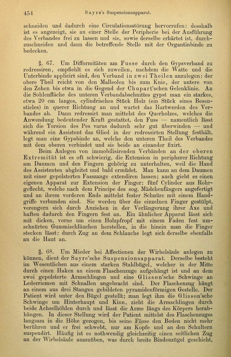 schneiden und dadurch eine Circulationsstöruug hervorrufen: desshalb ist es angezeigt, sie an einer Stelle der Peripherie bei der Ausführung des Verbandes frei zu lassen und sie, sowie derselbe erhärtet ist, durch- zuschneiden und dann die betreffende Stelle mit der Organtinbinde zu bedecken. §. 67. Um Difformitäten am Fusse durch den Gypsverband zu redressiren, empfiehlt es sich zuweilen, nachdem die Watte und die Unterbinde applicirt sind, den Verband in zwei Theilen anzulegen: der obere Theil reicht von den Malleolen bis zum Knie, der untere von den Zehen bis etwa in die Gregend der Chopart'schen Gelenklinie. An die Sohlenfläche des unteren Verbandabschnittes gypst man ein starkes, etwa 20 cm langes, cylindrisches Stück Holz (ein Stück eines Besen- stieles) in querer Richtung an und wartet das Hartwerden des Ver- bandes ab. Dann redressirt man mittelst des Querholzes, welches die Anwendung bedeutender Kraft gestattet, den Fuss — namentlich lässt sich die Torsion des Pes varus dadurch sehr gut überwinden — und während ein Assistent das Glied in der redressirten Stellung festhält, legt man eine Gypsbinde an, welche den unteren Theil des Verbandes mit dem oberen verbindet und sie beide an einander fixirt. Beim Anlegen von immobilisirenden Verbänden an der oberen Extremität ist es oft schwierig, die Extension in peripherer Richtung am Daumen und den Fingern gehörig zu unterhalten, weil die Hand des Assistenten abgleitet und bald ermüdet. Man kann an dem Daumen mit einer gepolsterten Fasszange extendiren lassen; auch giebt es einen eigenen Apparat zur Extension der Finger: fünf Cylinder aus Rohr- geflecht, welche nach dem Principe des sog. Mädchenfängers angefertigt und an ihrem vorderen Ende mittelst fester Schnüre mit einem Hand- griffe verbunden sind. Sie werden über die einzelnen Finger gestülpt, verengern sich durch Anziehen in der Verlängerung ihrer Axe und haften dadurch den Fingern fest an. Ein ähnlicher Apparat lässt sich mit dicken, vorne um einen Holzpfropf mit einem Faden fest um- schnürten Gummischläuchen herstellen, in die hinein man die Finger stecken lässt: durch Zug an dem Schlauche legt sich derselbe ebenfalls an die Haut an. §. 68. Um Mieder bei Affectionen der Wirbelsäule anlegen zu können, dient der Sayre'sche Suspensionsapparat. Derselbe besteht im Wesentlichen aus einem starken Stahlbügel, welcher in der Mitte durch einen Haken an einem Flaschenzuge aufgehängt ist und an dem zwei gepolsterte Armschlingen und eine Glisson'sche Schwinge an Lederriemen mit Schnallen angebracht sind. Der Flaschenzug hängt an einem aus drei Stangen gebildeten pyramidenförmigen Gestelle. Der Patient wird unter den Bügel gestellt; man legt ihm die Glisson'sche Schvnnge um Hinterhaupt und Kinn, zieht die Armschlingen durch beide Achselhöhlen durch und lässt die Arme längs des Körpers herab- hängen. In dieser Stellung wird der Patient mittelst des Flaschenzuges langsam in die Höhe gezogen, bis seine Füsse den Boden nicht mehr berühren und er frei schwebt, nur am Kopfe und an den Schultern suspendirt. Häufig ist es nothwendig gleichzeitig einen seitlichen Zug an der Wirbelsäule auszuüben, was durch breite Bindenzügel geschieht,
