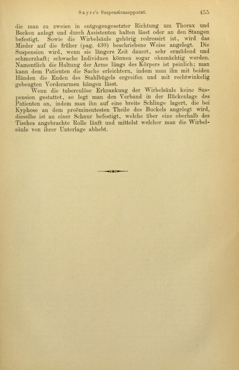 die mau zu zweieu iu entgegeugesetzter Riclituug um Thorax uud Becken anlegt und durch Assistenten halten lässt oder an den Stangen befestigt. Sowie die Wirbelsäule gehörig redressirt ist, wird das JVIieder auf die früher (pag. 430) beschriebene Weise angelegt. Die Suspension wird, wenn sie längere Zeit dauert, sehr ermüdend und schmerzhaft; schwache Individuen können sogar ohnmächtig werden. Xamenthch die Haltung der Arme längs des Körpers ist peinlich; man kann dem Patienten die Sache erleichtern, indem man ihn mit beiden Händen die Enden des Stahlbügels ergreifen und mit rechtwinkelig gebeugten Vorderarmen hängen lässt. Wenn die tuberculöse Erkrankung der Wirbelsäule keine Sus- pension gestattet, so legt man den Verband in der Rückenlage des Patienten an, indem man ihn auf eine breite Schlinge lagert, die bei Kyphose an dem proeminentesten Theile des Buckels angelegt wird, dieselbe ist an einer Schnur befestigt, welche über eine oberhalb des Tisches angebrachte Rolle läuft und mittelst welcher man die Wirbel- säule von ihrer Unterlag^e abhebt.