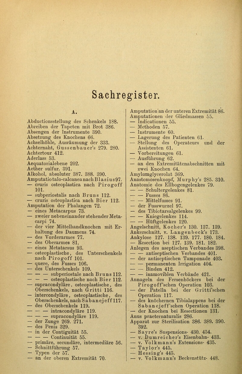 Sachregister. A. Abductionsstellung des Schenkels 188. Abreiben der Tapeten mit Brot 386. Absengen der Instrumente 390. Absetzung des Knochens 66. Achselhöhle, Ausräumung der 338. Achternaht, Gussenbauer's 279. 280. Achtertour 412. Aderlass 53. Aequatorialebene 202. Aether sulfur. 391. Alkohol, absoluter 387. 388. 390. Amputatiotalo-calcaneanachBlasius97. — cruris osteoplastica nach Pirogoff 101. — subperiostalis nach Er uns 112. — cruris osteoplastica nach Bier 112. Amputation der Phalangen 72. — eines Metacarpus 73. — zweier nebeneinander stehender Meta- carpi 74. — der vier Mittelhandknochen mit Er- haltung des Daumens 74. — des Vorderarmes 77. — des Oberarmes 81. — eines Metatarsus 93. — osteoplastische, des Unterschenkels nach Pirogoff 101. — quere, des Fusses 106. — des Unterschenkels 109. — subperiostale nach Bruns 112. — — — osteoplastische nach Bier 112. — supracondyläre. osteoplastische, des Oberschenkels, nach Gritti 116. — intercondyläre, osteoplastische, des Oberschenkels, nach S ab anejeff 117. — des Oberschenkels 119. intracondjläre 119. supracondyläre 119. — der Zunge 269. 271. — des Penis 329. — in der Contiguität 55. — Continuität 55. — primäre, secundäre, intermediäre 56. — Schnittführung 57. — Typen der 57. — an der oberen Extremität 70. Amputation'an der unteren Extremität 86. Amputationen der Gliedmassen 55. — Indicationen 55. — Methoden 57. — Instrumente 60. — Lagerung des Patienten 61. — Stellung des Operateurs und der Assistenten 61. — Vorbereitungen 61. — Ausführung 62. — an den Extremitätenabschnitten mit zwei Knochen 64. Amylumglycerolat 369. Anastomosenknopf, Murphy's 285. 310. Anatomie des Ellbogengelenkes 79. — — Schultergelenkes 81. Fusses 86. Mittelfusses 91. — der Fusswurzel 97. — des Tibiotarsalgelenkes 99. — — Kniegelenkes 114. Hüftgelenkes 120. Angelschnitt, Kocher's 130. 137. 139. Ankerschnitt, v. Langenbeck's 173. Ankylose 127. 138. 139. 177. 180. 184. — Resection bei 127. 139. 181. 182. Anlegen des aseptischen Verbandes 398. — — antiseptischen Verbandes 401. — der antiseptischen Tamponade 403. permanenten Irrigation 404. Binden 412. — — inamoviblen Verbände 421. Annageln des Fersenhöckers bei der Pirogoff'sehen Operation 103. — der Patella bei der Gritti'schen Operation 117. — des knöchernen Tibialappens bei der Sab anejeff'sehen Operation 118. — der Knochen bei Resectionen 131. Anus praeternaturalis 286. Apparat zur Sterilisation 386. 389. 390. 392. — Sayre's Suspensions- 430. 454. — V. Dumreicher's Eisenbahn- 433. — V. Volkmann's Extensions- 435. — Taylor's 445. — Hessing's 445. — V. Volkmann's Beckenstütz- 448.