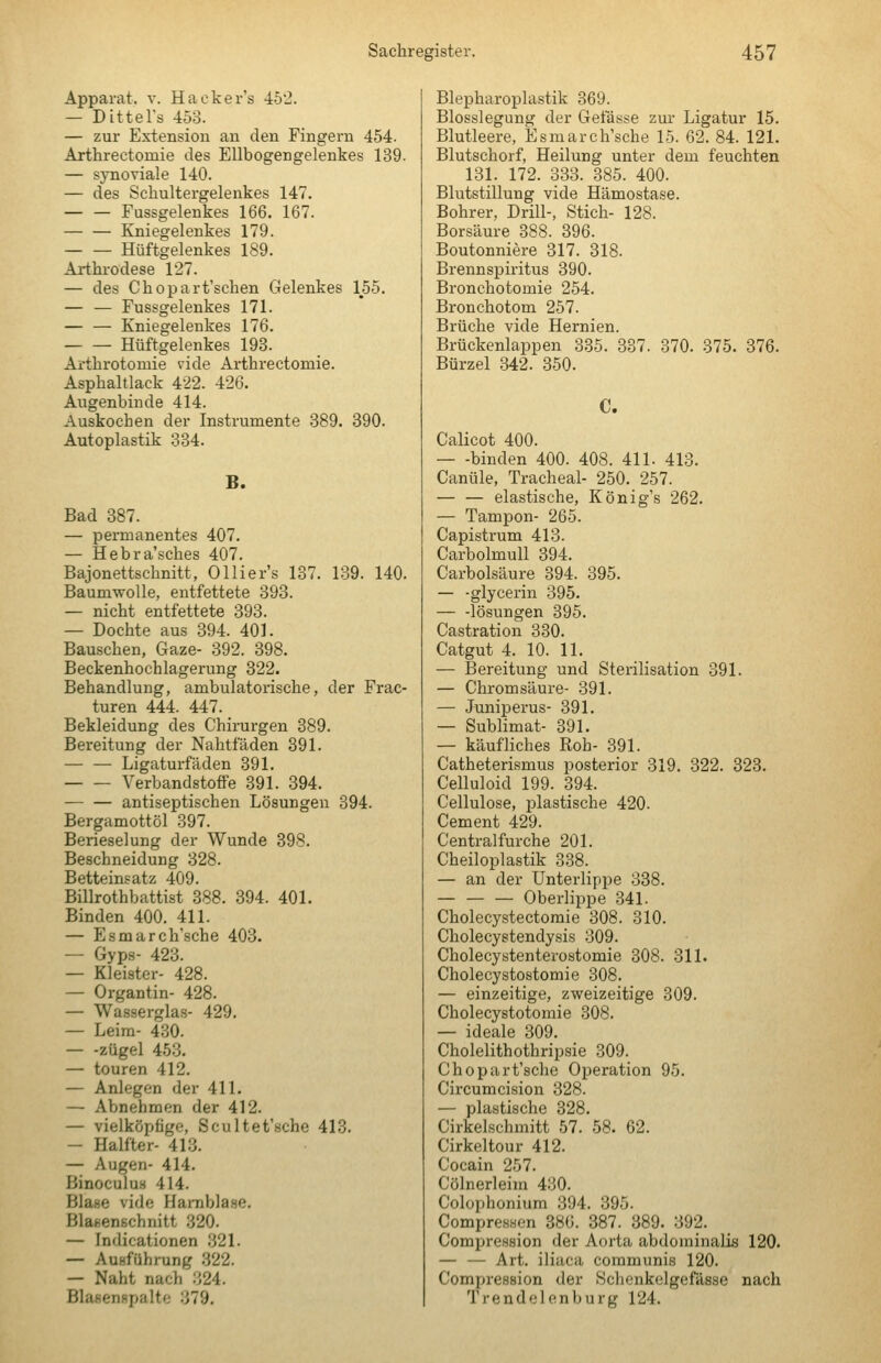 Apparat, v. Hacker's 452. — Dittel's 453. — zur Extension an den Fingern 454. Arthreetomie des Ellbogengelenkes 139. — synoviale 140. — des Scbultergelenkes 147. — — Fussgelenkes 166. 167. Kniegelenkes 179. Hüftgelenkes 189. Arthi-odese 127. — des Chopart'scben Gelenkes 155. — — Fussgelenkes 171. — — Kniegelenkes 176. Hüftgelenkes 193. Artbrotomie vide Artbrectomie. Aspbaltlack 4'22. 426. Augenbinde 414. Auskocben der Instrumente 389. 890. Autoplastik 334. B. Bad 387. — permanentes 407. — Hebra'scbes 407. Bajonettscbnitt, Ollier's 137. 139. 140. Baumwolle, entfettete 393. — nicbt entfettete 393. — Dochte aus 394. 401. Bauschen, Gaze- 392. 398. Beckenhochlagerung 322. Behandlung, ambulatorische, der Frac- turen 444. 447. Bekleidung des Chirurgen 389. Bereitung der Nahtfaden 391. — — Ligaturfäden 391. Verbandstoffe 391. 394. antiseptischen Lösungen 394. Bergamottöl 397. Berieselung der Wunde 398. Beschneidung 328. Betteinsatz 409. Billrothbattist 388. 394. 401. Binden 400. 411. — Esmarch'scbe 403. — Gyps- 423. — Kleister- 428. — Organtin- 428. — Wasserglas- 429. — Leim- 430. — -Zügel 453. — touren 412. — Anlegen der 411. — Abnehmen der 412. — vielköpfige, Scultet'sche 413. — Halfter- 413. — Augen- 414. Binoculus 414. Blase vide Harnblase. BlaKcnschnitt 320. — Indicationen .321. — Ausführung .322. — Naht nach 324. Blasenspalto 379. Blepbaroplastik 369. Blosslegung der Getasse zur Ligatur 15. Blutleere, Esmarch'scbe 15. 62. 84. 121. Blutschorf, Heilung unter dem feuchten 131. 172. 333. 385. 400. Blutstillung vide Hämostase. Bohrer, Drill-, Stich- 128. Borsäure 388. 396. Boutonniere 317. 318. Brennspiritus 390. Bronchotomie 254. Bronchotom 257. Brüche vide Hernien. Brückenlappen 335. 337. 370. 375. 376. Bürzel 342. 350. C. Calicot 400. — -binden 400. 408. 411. 413. Canüle, Tracheal- 250. 257. — — elastische, König's 262. — Tampon- 265. Capistrum 413. Carbolmull 894. Carbolsäure 394. 395. — -glycerin 395. — -lösungen 395. Castration 330. Catgut 4. 10. 11. — Bereitung und Sterilisation 391. — Chromsäure- 391. — Juniperus- 391. — Sublimat- 391. — käufliches Roh- 391. Catheterismus posterior 319. 822. 323. Celluloid 199. 394. Cellulose, plastische 420. Cement 429. Central furche 201. Cheiloplastik 338. — an der Unterlippe 338. — — — Oberlippe 341. Cholecystectomie 308. 310. Cholecystendysis 309. Cholecystenterostomie 308. 311. Cholecystostomie 308. — einzeitige, zweizeitige 309. Cholecystotomie 308. — ideale 309. Cholelithothripsie 309. Chopart'sche Operation 95. Circumcision 328. — plastische 328. Cirkelschmitt 57. 58. 62. Cirkeltour 412. Cocain 257. Cölnerleim 430. Colophonium 394. 895. Compressen 886. 387. 389. 392. Compression der Aorta abdominalis 120. — — Art. iliaca communis 120. Compression der Sclienkelgefässe nach Trendelenburg 124.